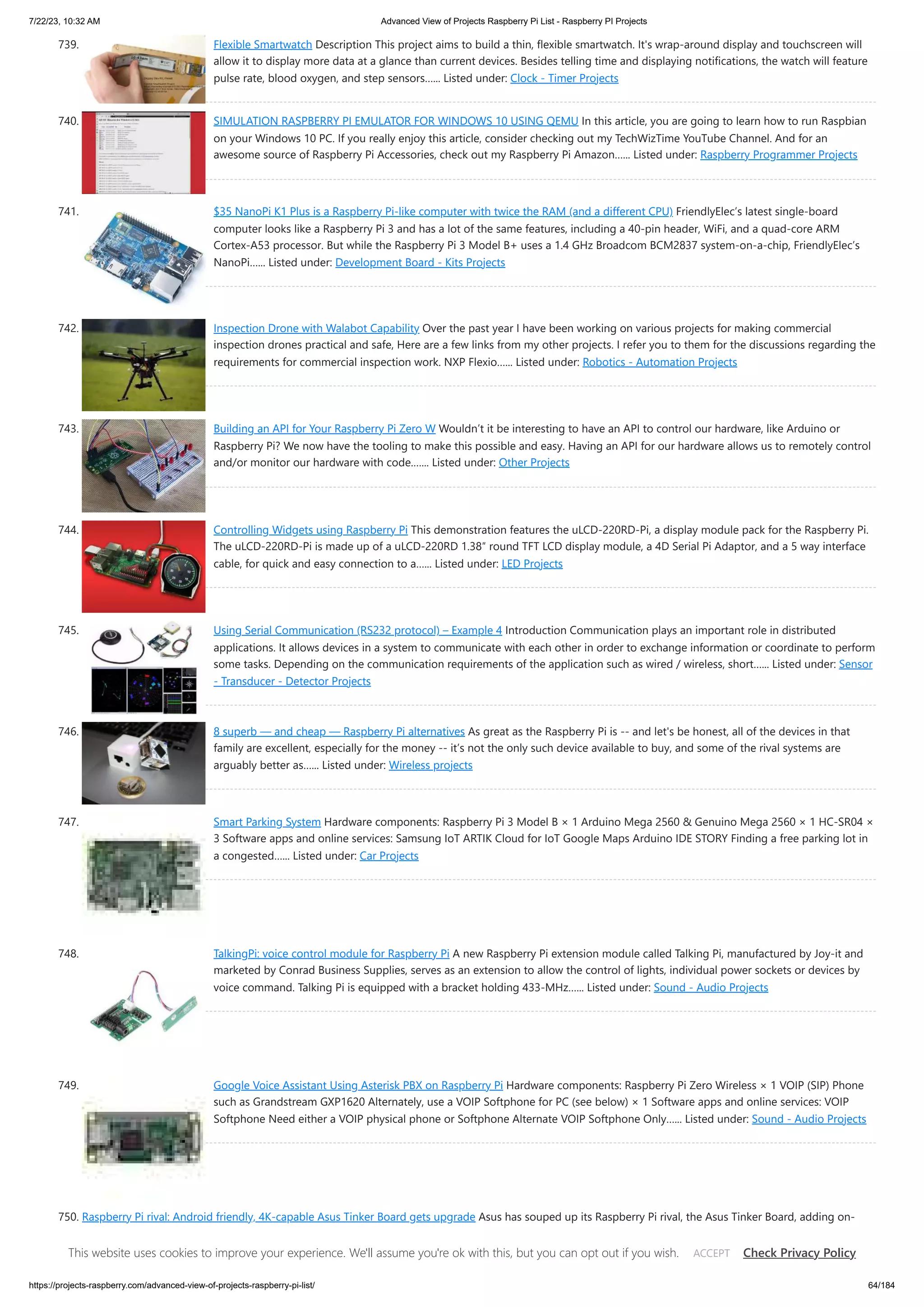 7/22/23, 10:32 AM Advanced View of Projects Raspberry Pi List - Raspberry PI Projects https://projects-raspberry.com/advanced-view-of-projects-raspberry-pi-list/ 64/184 739. Flexible Smartwatch Description This project aims to build a thin, flexible smartwatch. It's wrap-around display and touchscreen will allow it to display more data at a glance than current devices. Besides telling time and displaying notifications, the watch will feature pulse rate, blood oxygen, and step sensors…... Listed under: Clock - Timer Projects 740. SIMULATION RASPBERRY PI EMULATOR FOR WINDOWS 10 USING QEMU In this article, you are going to learn how to run Raspbian on your Windows 10 PC. If you really enjoy this article, consider checking out my TechWizTime YouTube Channel. And for an awesome source of Raspberry Pi Accessories, check out my Raspberry Pi Amazon…... Listed under: Raspberry Programmer Projects 741. $35 NanoPi K1 Plus is a Raspberry Pi-like computer with twice the RAM (and a different CPU) FriendlyElec’s latest single-board computer looks like a Raspberry Pi 3 and has a lot of the same features, including a 40-pin header, WiFi, and a quad-core ARM Cortex-A53 processor. But while the Raspberry Pi 3 Model B+ uses a 1.4 GHz Broadcom BCM2837 system-on-a-chip, FriendlyElec’s NanoPi…... Listed under: Development Board - Kits Projects 742. Inspection Drone with Walabot Capability Over the past year I have been working on various projects for making commercial inspection drones practical and safe, Here are a few links from my other projects. I refer you to them for the discussions regarding the requirements for commercial inspection work. NXP Flexio…... Listed under: Robotics - Automation Projects 743. Building an API for Your Raspberry Pi Zero W Wouldn’t it be interesting to have an API to control our hardware, like Arduino or Raspberry Pi? We now have the tooling to make this possible and easy. Having an API for our hardware allows us to remotely control and/or monitor our hardware with code.…... Listed under: Other Projects 744. Controlling Widgets using Raspberry Pi This demonstration features the uLCD-220RD-Pi, a display module pack for the Raspberry Pi. The uLCD-220RD-Pi is made up of a uLCD-220RD 1.38″ round TFT LCD display module, a 4D Serial Pi Adaptor, and a 5 way interface cable, for quick and easy connection to a…... Listed under: LED Projects 745. Using Serial Communication (RS232 protocol) – Example 4 Introduction Communication plays an important role in distributed applications. It allows devices in a system to communicate with each other in order to exchange information or coordinate to perform some tasks. Depending on the communication requirements of the application such as wired / wireless, short…... Listed under: Sensor - Transducer - Detector Projects 746. 8 superb — and cheap — Raspberry Pi alternatives As great as the Raspberry Pi is -- and let's be honest, all of the devices in that family are excellent, especially for the money -- it’s not the only such device available to buy, and some of the rival systems are arguably better as…... Listed under: Wireless projects 747. Smart Parking System Hardware components: Raspberry Pi 3 Model B × 1 Arduino Mega 2560 & Genuino Mega 2560 × 1 HC-SR04 × 3 Software apps and online services: Samsung IoT ARTIK Cloud for IoT Google Maps Arduino IDE STORY Finding a free parking lot in a congested…... Listed under: Car Projects 748. TalkingPi: voice control module for Raspberry Pi A new Raspberry Pi extension module called Talking Pi, manufactured by Joy-it and marketed by Conrad Business Supplies, serves as an extension to allow the control of lights, individual power sockets or devices by voice command. Talking Pi is equipped with a bracket holding 433-MHz…... Listed under: Sound - Audio Projects 749. Google Voice Assistant Using Asterisk PBX on Raspberry Pi Hardware components: Raspberry Pi Zero Wireless × 1 VOIP (SIP) Phone such as Grandstream GXP1620 Alternately, use a VOIP Softphone for PC (see below) × 1 Software apps and online services: VOIP Softphone Need either a VOIP physical phone or Softphone Alternate VOIP Softphone Only…... Listed under: Sound - Audio Projects 750. Raspberry Pi rival: Android friendly, 4K-capable Asus Tinker Board gets upgrade Asus has souped up its Raspberry Pi rival, the Asus Tinker Board, adding on- board storage it says will make the board even faster. The new Asus Tinker Board S is broadly similar in spec to the original, but adds 16GB of eMMC storage, which Asus promises will boost…... Listed under: Raspberry Android This website uses cookies to improve your experience. We'll assume you're ok with this, but you can opt out if you wish. Check Privacy Policy ACCEPT 