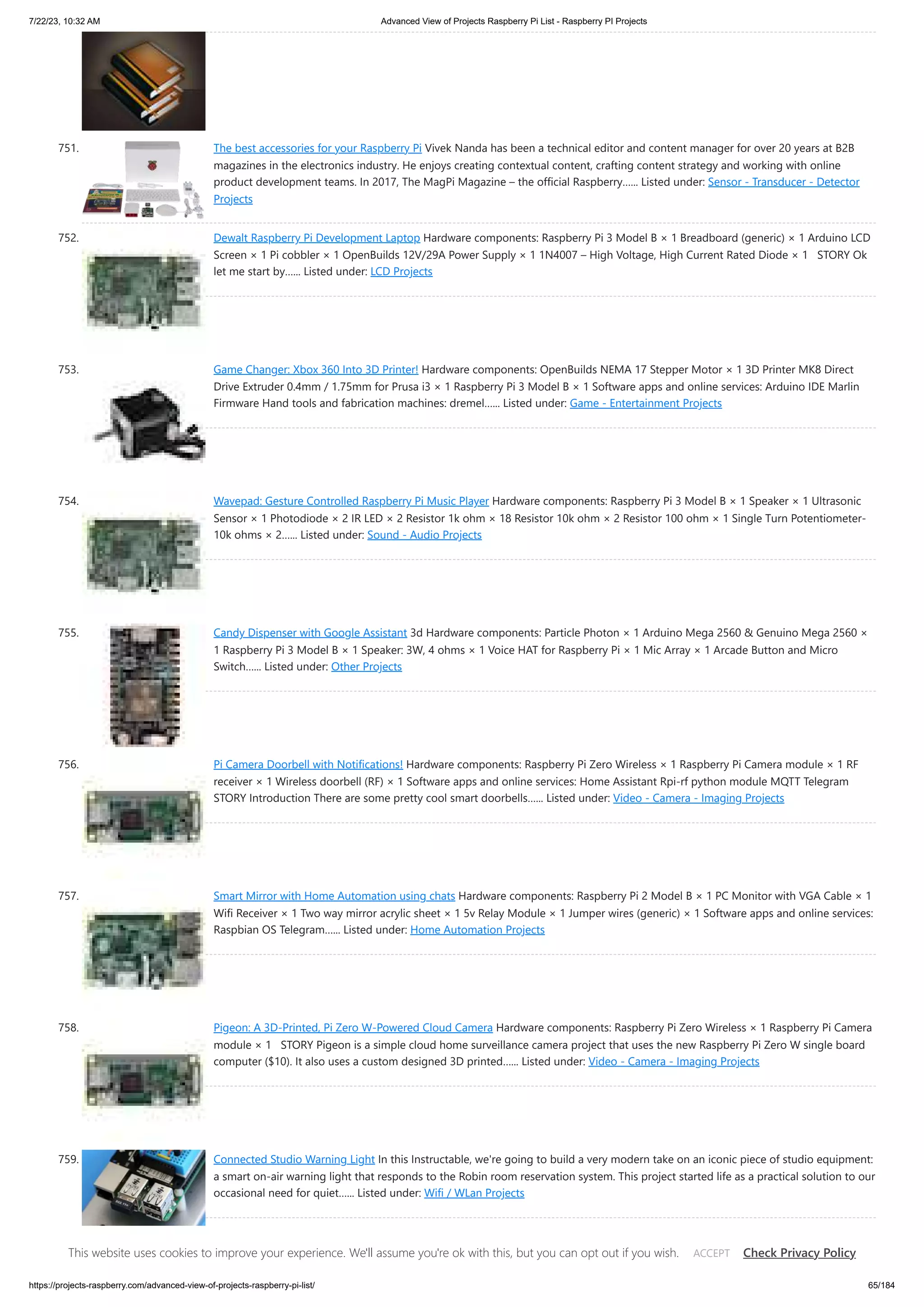 7/22/23, 10:32 AM Advanced View of Projects Raspberry Pi List - Raspberry PI Projects https://projects-raspberry.com/advanced-view-of-projects-raspberry-pi-list/ 65/184 751. The best accessories for your Raspberry Pi Vivek Nanda has been a technical editor and content manager for over 20 years at B2B magazines in the electronics industry. He enjoys creating contextual content, crafting content strategy and working with online product development teams. In 2017, The MagPi Magazine – the official Raspberry…... Listed under: Sensor - Transducer - Detector Projects 752. Dewalt Raspberry Pi Development Laptop Hardware components: Raspberry Pi 3 Model B × 1 Breadboard (generic) × 1 Arduino LCD Screen × 1 Pi cobbler × 1 OpenBuilds 12V/29A Power Supply × 1 1N4007 – High Voltage, High Current Rated Diode × 1 STORY Ok let me start by…... Listed under: LCD Projects 753. Game Changer: Xbox 360 Into 3D Printer! Hardware components: OpenBuilds NEMA 17 Stepper Motor × 1 3D Printer MK8 Direct Drive Extruder 0.4mm / 1.75mm for Prusa i3 × 1 Raspberry Pi 3 Model B × 1 Software apps and online services: Arduino IDE Marlin Firmware Hand tools and fabrication machines: dremel…... Listed under: Game - Entertainment Projects 754. Wavepad: Gesture Controlled Raspberry Pi Music Player Hardware components: Raspberry Pi 3 Model B × 1 Speaker × 1 Ultrasonic Sensor × 1 Photodiode × 2 IR LED × 2 Resistor 1k ohm × 18 Resistor 10k ohm × 2 Resistor 100 ohm × 1 Single Turn Potentiometer- 10k ohms × 2…... Listed under: Sound - Audio Projects 755. Candy Dispenser with Google Assistant 3d Hardware components: Particle Photon × 1 Arduino Mega 2560 & Genuino Mega 2560 × 1 Raspberry Pi 3 Model B × 1 Speaker: 3W, 4 ohms × 1 Voice HAT for Raspberry Pi × 1 Mic Array × 1 Arcade Button and Micro Switch…... Listed under: Other Projects 756. Pi Camera Doorbell with Notifications! Hardware components: Raspberry Pi Zero Wireless × 1 Raspberry Pi Camera module × 1 RF receiver × 1 Wireless doorbell (RF) × 1 Software apps and online services: Home Assistant Rpi-rf python module MQTT Telegram STORY Introduction There are some pretty cool smart doorbells…... Listed under: Video - Camera - Imaging Projects 757. Smart Mirror with Home Automation using chats Hardware components: Raspberry Pi 2 Model B × 1 PC Monitor with VGA Cable × 1 Wifi Receiver × 1 Two way mirror acrylic sheet × 1 5v Relay Module × 1 Jumper wires (generic) × 1 Software apps and online services: Raspbian OS Telegram…... Listed under: Home Automation Projects 758. Pigeon: A 3D-Printed, Pi Zero W-Powered Cloud Camera Hardware components: Raspberry Pi Zero Wireless × 1 Raspberry Pi Camera module × 1 STORY Pigeon is a simple cloud home surveillance camera project that uses the new Raspberry Pi Zero W single board computer ($10). It also uses a custom designed 3D printed…... Listed under: Video - Camera - Imaging Projects 759. Connected Studio Warning Light In this Instructable, we're going to build a very modern take on an iconic piece of studio equipment: a smart on-air warning light that responds to the Robin room reservation system. This project started life as a practical solution to our occasional need for quiet…... Listed under: Wifi / WLan Projects This website uses cookies to improve your experience. We'll assume you're ok with this, but you can opt out if you wish. Check Privacy Policy ACCEPT 