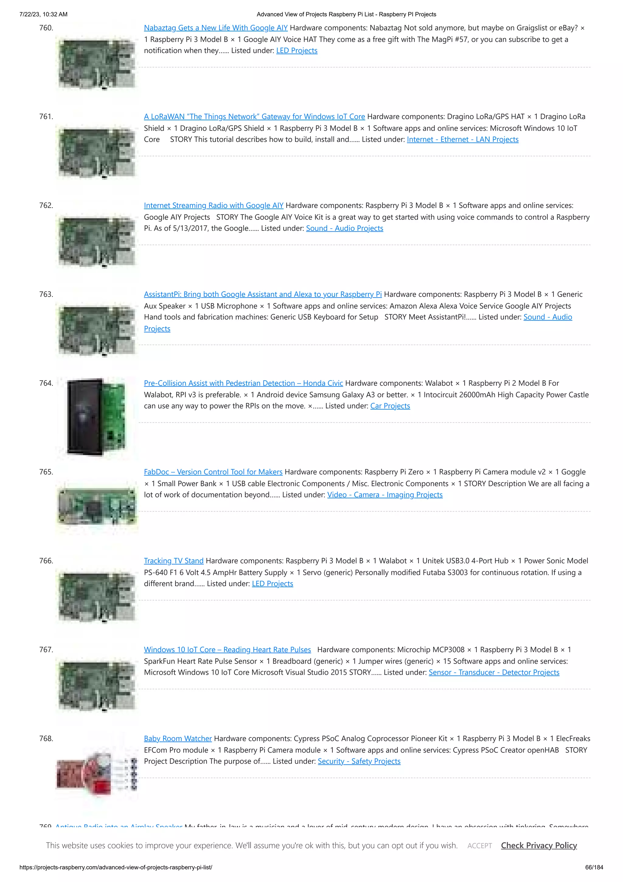 7/22/23, 10:32 AM Advanced View of Projects Raspberry Pi List - Raspberry PI Projects https://projects-raspberry.com/advanced-view-of-projects-raspberry-pi-list/ 66/184 760. Nabaztag Gets a New Life With Google AIY Hardware components: Nabaztag Not sold anymore, but maybe on Graigslist or eBay? × 1 Raspberry Pi 3 Model B × 1 Google AIY Voice HAT They come as a free gift with The MagPi #57, or you can subscribe to get a notification when they…... Listed under: LED Projects 761. A LoRaWAN “The Things Network” Gateway for Windows IoT Core Hardware components: Dragino LoRa/GPS HAT × 1 Dragino LoRa Shield × 1 Dragino LoRa/GPS Shield × 1 Raspberry Pi 3 Model B × 1 Software apps and online services: Microsoft Windows 10 IoT Core STORY This tutorial describes how to build, install and…... Listed under: Internet - Ethernet - LAN Projects 762. Internet Streaming Radio with Google AIY Hardware components: Raspberry Pi 3 Model B × 1 Software apps and online services: Google AIY Projects STORY The Google AIY Voice Kit is a great way to get started with using voice commands to control a Raspberry Pi. As of 5/13/2017, the Google…... Listed under: Sound - Audio Projects 763. AssistantPi: Bring both Google Assistant and Alexa to your Raspberry Pi Hardware components: Raspberry Pi 3 Model B × 1 Generic Aux Speaker × 1 USB Microphone × 1 Software apps and online services: Amazon Alexa Alexa Voice Service Google AIY Projects Hand tools and fabrication machines: Generic USB Keyboard for Setup STORY Meet AssistantPi!…... Listed under: Sound - Audio Projects 764. Pre-Collision Assist with Pedestrian Detection – Honda Civic Hardware components: Walabot × 1 Raspberry Pi 2 Model B For Walabot, RPI v3 is preferable. × 1 Android device Samsung Galaxy A3 or better. × 1 Intocircuit 26000mAh High Capacity Power Castle can use any way to power the RPIs on the move. ×…... Listed under: Car Projects 765. FabDoc – Version Control Tool for Makers Hardware components: Raspberry Pi Zero × 1 Raspberry Pi Camera module v2 × 1 Goggle × 1 Small Power Bank × 1 USB cable Electronic Components / Misc. Electronic Components × 1 STORY Description We are all facing a lot of work of documentation beyond…... Listed under: Video - Camera - Imaging Projects 766. Tracking TV Stand Hardware components: Raspberry Pi 3 Model B × 1 Walabot × 1 Unitek USB3.0 4-Port Hub × 1 Power Sonic Model PS-640 F1 6 Volt 4.5 AmpHr Battery Supply × 1 Servo (generic) Personally modified Futaba S3003 for continuous rotation. If using a different brand…... Listed under: LED Projects 767. Windows 10 IoT Core – Reading Heart Rate Pulses Hardware components: Microchip MCP3008 × 1 Raspberry Pi 3 Model B × 1 SparkFun Heart Rate Pulse Sensor × 1 Breadboard (generic) × 1 Jumper wires (generic) × 15 Software apps and online services: Microsoft Windows 10 IoT Core Microsoft Visual Studio 2015 STORY…... Listed under: Sensor - Transducer - Detector Projects 768. Baby Room Watcher Hardware components: Cypress PSoC Analog Coprocessor Pioneer Kit × 1 Raspberry Pi 3 Model B × 1 ElecFreaks EFCom Pro module × 1 Raspberry Pi Camera module × 1 Software apps and online services: Cypress PSoC Creator openHAB STORY Project Description The purpose of…... Listed under: Security - Safety Projects 769. Antique Radio into an Airplay Speaker My father-in-law is a musician and a lover of mid-century modern design. I have an obsession with tinkering. Somewhere in that mix lies the perfect gift and the perfect challenge. After taking a couple of trips to antique stores and reading a few Intructables, I…... Listed under: Radio Projects This website uses cookies to improve your experience. We'll assume you're ok with this, but you can opt out if you wish. Check Privacy Policy ACCEPT 