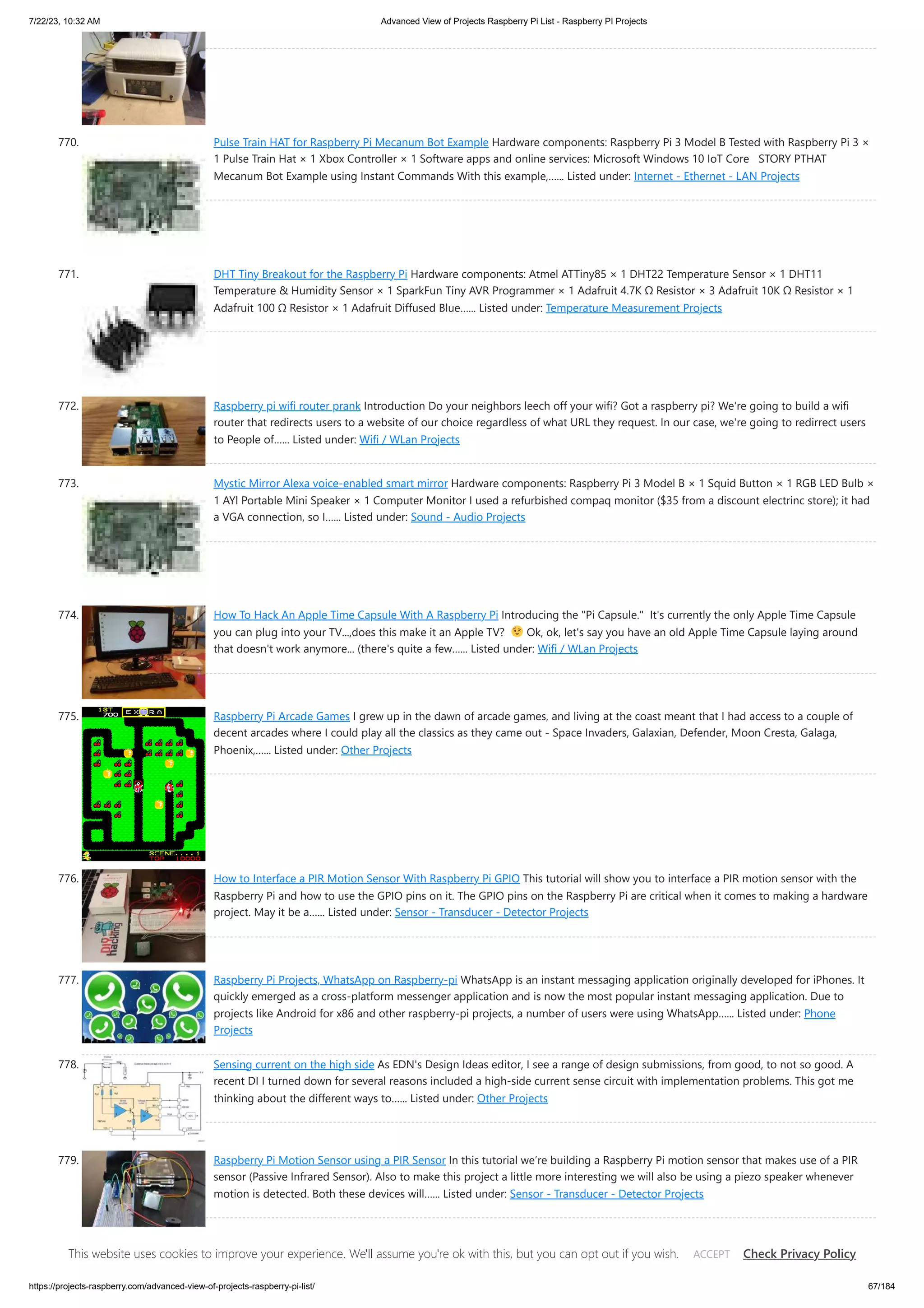 7/22/23, 10:32 AM Advanced View of Projects Raspberry Pi List - Raspberry PI Projects https://projects-raspberry.com/advanced-view-of-projects-raspberry-pi-list/ 67/184 770. Pulse Train HAT for Raspberry Pi Mecanum Bot Example Hardware components: Raspberry Pi 3 Model B Tested with Raspberry Pi 3 × 1 Pulse Train Hat × 1 Xbox Controller × 1 Software apps and online services: Microsoft Windows 10 IoT Core STORY PTHAT Mecanum Bot Example using Instant Commands With this example,…... Listed under: Internet - Ethernet - LAN Projects 771. DHT Tiny Breakout for the Raspberry Pi Hardware components: Atmel ATTiny85 × 1 DHT22 Temperature Sensor × 1 DHT11 Temperature & Humidity Sensor × 1 SparkFun Tiny AVR Programmer × 1 Adafruit 4.7K Ω Resistor × 3 Adafruit 10K Ω Resistor × 1 Adafruit 100 Ω Resistor × 1 Adafruit Diffused Blue…... Listed under: Temperature Measurement Projects 772. Raspberry pi wifi router prank Introduction Do your neighbors leech off your wifi? Got a raspberry pi? We're going to build a wifi router that redirects users to a website of our choice regardless of what URL they request. In our case, we're going to redirrect users to People of…... Listed under: Wifi / WLan Projects 773. Mystic Mirror Alexa voice-enabled smart mirror Hardware components: Raspberry Pi 3 Model B × 1 Squid Button × 1 RGB LED Bulb × 1 AYl Portable Mini Speaker × 1 Computer Monitor I used a refurbished compaq monitor ($35 from a discount electrinc store); it had a VGA connection, so I…... Listed under: Sound - Audio Projects 774. How To Hack An Apple Time Capsule With A Raspberry Pi Introducing the "Pi Capsule." It's currently the only Apple Time Capsule you can plug into your TV...,does this make it an Apple TV? Ok, ok, let's say you have an old Apple Time Capsule laying around that doesn't work anymore... (there's quite a few…... Listed under: Wifi / WLan Projects 775. Raspberry Pi Arcade Games I grew up in the dawn of arcade games, and living at the coast meant that I had access to a couple of decent arcades where I could play all the classics as they came out - Space Invaders, Galaxian, Defender, Moon Cresta, Galaga, Phoenix,…... Listed under: Other Projects 776. How to Interface a PIR Motion Sensor With Raspberry Pi GPIO This tutorial will show you to interface a PIR motion sensor with the Raspberry Pi and how to use the GPIO pins on it. The GPIO pins on the Raspberry Pi are critical when it comes to making a hardware project. May it be a…... Listed under: Sensor - Transducer - Detector Projects 777. Raspberry Pi Projects, WhatsApp on Raspberry-pi WhatsApp is an instant messaging application originally developed for iPhones. It quickly emerged as a cross-platform messenger application and is now the most popular instant messaging application. Due to projects like Android for x86 and other raspberry-pi projects, a number of users were using WhatsApp…... Listed under: Phone Projects 778. Sensing current on the high side As EDN's Design Ideas editor, I see a range of design submissions, from good, to not so good. A recent DI I turned down for several reasons included a high-side current sense circuit with implementation problems. This got me thinking about the different ways to…... Listed under: Other Projects 779. Raspberry Pi Motion Sensor using a PIR Sensor In this tutorial we’re building a Raspberry Pi motion sensor that makes use of a PIR sensor (Passive Infrared Sensor). Also to make this project a little more interesting we will also be using a piezo speaker whenever motion is detected. Both these devices will…... Listed under: Sensor - Transducer - Detector Projects 780. Raspberry Pi Light Sensor: A Simple LDR Tutorial In this Raspberry Pi light sensor tutorial I show you how to correctly connect the photo resistor sensor up to the GPIO pins. Lastly I show you how it can be used in a simple python script so you’re able to gather and use the…... Listed under: Sensor - Transducer - This website uses cookies to improve your experience. We'll assume you're ok with this, but you can opt out if you wish. Check Privacy Policy ACCEPT 