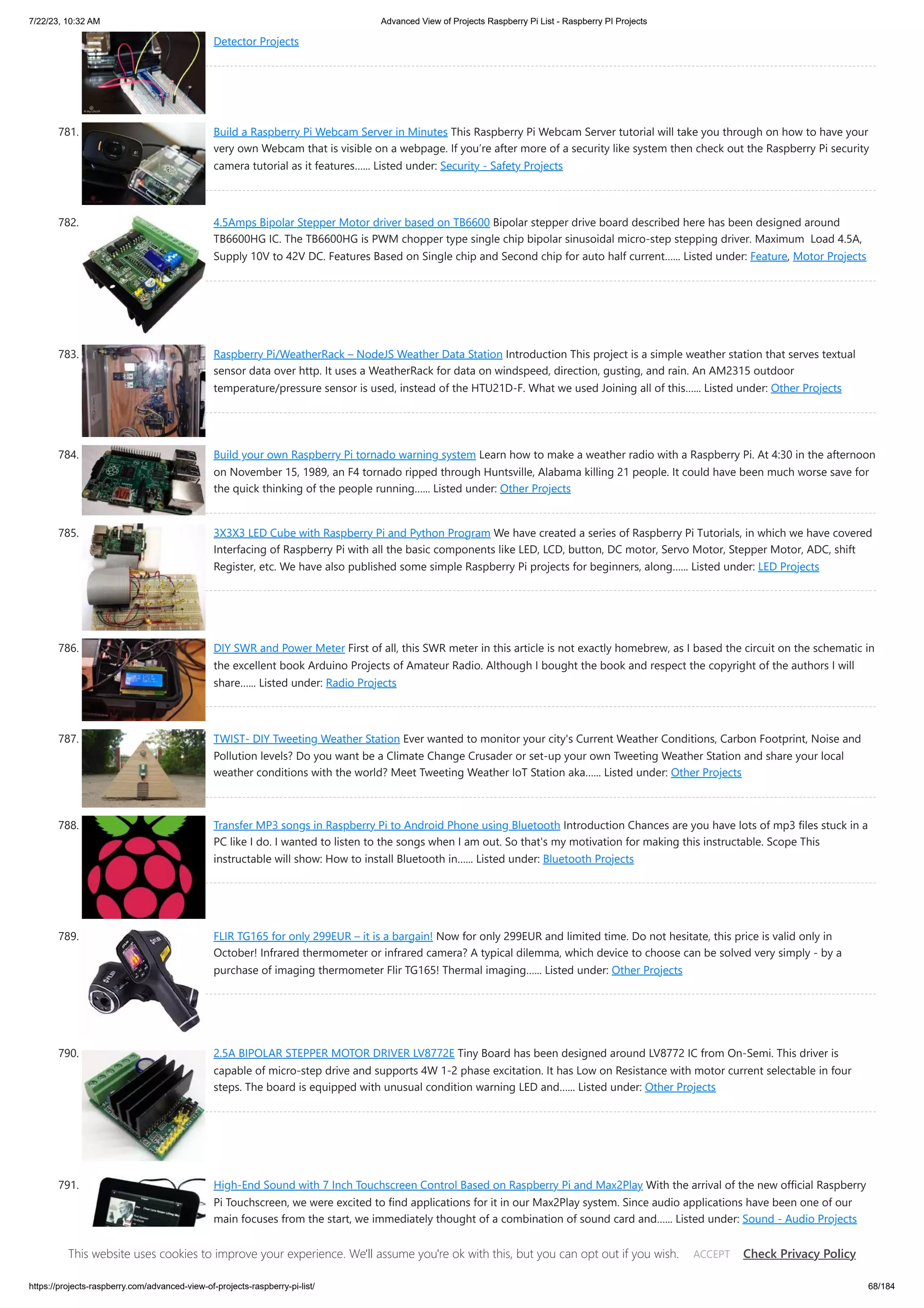 7/22/23, 10:32 AM Advanced View of Projects Raspberry Pi List - Raspberry PI Projects https://projects-raspberry.com/advanced-view-of-projects-raspberry-pi-list/ 68/184 Detector Projects 781. Build a Raspberry Pi Webcam Server in Minutes This Raspberry Pi Webcam Server tutorial will take you through on how to have your very own Webcam that is visible on a webpage. If you’re after more of a security like system then check out the Raspberry Pi security camera tutorial as it features…... Listed under: Security - Safety Projects 782. 4.5Amps Bipolar Stepper Motor driver based on TB6600 Bipolar stepper drive board described here has been designed around TB6600HG IC. The TB6600HG is PWM chopper type single chip bipolar sinusoidal micro-step stepping driver. Maximum Load 4.5A, Supply 10V to 42V DC. Features Based on Single chip and Second chip for auto half current…... Listed under: Feature, Motor Projects 783. Raspberry Pi/WeatherRack – NodeJS Weather Data Station Introduction This project is a simple weather station that serves textual sensor data over http. It uses a WeatherRack for data on windspeed, direction, gusting, and rain. An AM2315 outdoor temperature/pressure sensor is used, instead of the HTU21D-F. What we used Joining all of this…... Listed under: Other Projects 784. Build your own Raspberry Pi tornado warning system Learn how to make a weather radio with a Raspberry Pi. At 4:30 in the afternoon on November 15, 1989, an F4 tornado ripped through Huntsville, Alabama killing 21 people. It could have been much worse save for the quick thinking of the people running…... Listed under: Other Projects 785. 3X3X3 LED Cube with Raspberry Pi and Python Program We have created a series of Raspberry Pi Tutorials, in which we have covered Interfacing of Raspberry Pi with all the basic components like LED, LCD, button, DC motor, Servo Motor, Stepper Motor, ADC, shift Register, etc. We have also published some simple Raspberry Pi projects for beginners, along…... Listed under: LED Projects 786. DIY SWR and Power Meter First of all, this SWR meter in this article is not exactly homebrew, as I based the circuit on the schematic in the excellent book Arduino Projects of Amateur Radio. Although I bought the book and respect the copyright of the authors I will share…... Listed under: Radio Projects 787. TWIST- DIY Tweeting Weather Station Ever wanted to monitor your city's Current Weather Conditions, Carbon Footprint, Noise and Pollution levels? Do you want be a Climate Change Crusader or set-up your own Tweeting Weather Station and share your local weather conditions with the world? Meet Tweeting Weather IoT Station aka…... Listed under: Other Projects 788. Transfer MP3 songs in Raspberry Pi to Android Phone using Bluetooth Introduction Chances are you have lots of mp3 files stuck in a PC like I do. I wanted to listen to the songs when I am out. So that's my motivation for making this instructable. Scope This instructable will show: How to install Bluetooth in…... Listed under: Bluetooth Projects 789. FLIR TG165 for only 299EUR – it is a bargain! Now for only 299EUR and limited time. Do not hesitate, this price is valid only in October! Infrared thermometer or infrared camera? A typical dilemma, which device to choose can be solved very simply - by a purchase of imaging thermometer Flir TG165! Thermal imaging…... Listed under: Other Projects 790. 2.5A BIPOLAR STEPPER MOTOR DRIVER LV8772E Tiny Board has been designed around LV8772 IC from On-Semi. This driver is capable of micro-step drive and supports 4W 1-2 phase excitation. It has Low on Resistance with motor current selectable in four steps. The board is equipped with unusual condition warning LED and…... Listed under: Other Projects 791. High-End Sound with 7 Inch Touchscreen Control Based on Raspberry Pi and Max2Play With the arrival of the new official Raspberry Pi Touchscreen, we were excited to find applications for it in our Max2Play system. Since audio applications have been one of our main focuses from the start, we immediately thought of a combination of sound card and…... Listed under: Sound - Audio Projects This website uses cookies to improve your experience. We'll assume you're ok with this, but you can opt out if you wish. Check Privacy Policy ACCEPT 