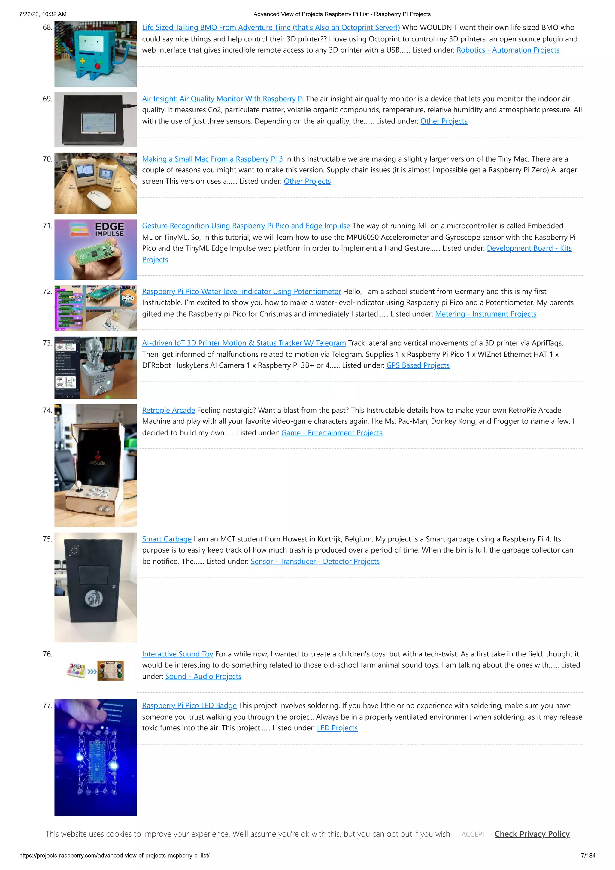 7/22/23, 10:32 AM Advanced View of Projects Raspberry Pi List - Raspberry PI Projects https://projects-raspberry.com/advanced-view-of-projects-raspberry-pi-list/ 7/184 68. Life Sized Talking BMO From Adventure Time (that's Also an Octoprint Server!) Who WOULDN'T want their own life sized BMO who could say nice things and help control their 3D printer?? I love using Octoprint to control my 3D printers, an open source plugin and web interface that gives incredible remote access to any 3D printer with a USB…... Listed under: Robotics - Automation Projects 69. Air Insight: Air Quality Monitor With Raspberry Pi The air insight air quality monitor is a device that lets you monitor the indoor air quality. It measures Co2, particulate matter, volatile organic compounds, temperature, relative humidity and atmospheric pressure. All with the use of just three sensors. Depending on the air quality, the…... Listed under: Other Projects 70. Making a Small Mac From a Raspberry Pi 3 In this Instructable we are making a slightly larger version of the Tiny Mac. There are a couple of reasons you might want to make this version. Supply chain issues (it is almost impossible get a Raspberry Pi Zero) A larger screen This version uses a…... Listed under: Other Projects 71. Gesture Recognition Using Raspberry Pi Pico and Edge Impulse The way of running ML on a microcontroller is called Embedded ML or TinyML. So, In this tutorial, we will learn how to use the MPU6050 Accelerometer and Gyroscope sensor with the Raspberry Pi Pico and the TinyML Edge Impulse web platform in order to implement a Hand Gesture…... Listed under: Development Board - Kits Projects 72. Raspberry Pi Pico Water-level-indicator Using Potentiometer Hello, I am a school student from Germany and this is my first Instructable. I‘m excited to show you how to make a water-level-indicator using Raspberry pi Pico and a Potentiometer. My parents gifted me the Raspberry pi Pico for Christmas and immediately I started…... Listed under: Metering - Instrument Projects 73. AI-driven IoT 3D Printer Motion & Status Tracker W/ Telegram Track lateral and vertical movements of a 3D printer via AprilTags. Then, get informed of malfunctions related to motion via Telegram. Supplies 1 x Raspberry Pi Pico 1 x WIZnet Ethernet HAT 1 x DFRobot HuskyLens AI Camera 1 x Raspberry Pi 3B+ or 4…... Listed under: GPS Based Projects 74. Retropie Arcade Feeling nostalgic? Want a blast from the past? This Instructable details how to make your own RetroPie Arcade Machine and play with all your favorite video-game characters again, like Ms. Pac-Man, Donkey Kong, and Frogger to name a few. I decided to build my own…... Listed under: Game - Entertainment Projects 75. Smart Garbage I am an MCT student from Howest in Kortrijk, Belgium. My project is a Smart garbage using a Raspberry Pi 4. Its purpose is to easily keep track of how much trash is produced over a period of time. When the bin is full, the garbage collector can be notified. The…... Listed under: Sensor - Transducer - Detector Projects 76. Interactive Sound Toy For a while now, I wanted to create a children's toys, but with a tech-twist. As a first take in the field, thought it would be interesting to do something related to those old-school farm animal sound toys. I am talking about the ones with…... Listed under: Sound - Audio Projects 77. Raspberry Pi Pico LED Badge This project involves soldering. If you have little or no experience with soldering, make sure you have someone you trust walking you through the project. Always be in a properly ventilated environment when soldering, as it may release toxic fumes into the air. This project…... Listed under: LED Projects This website uses cookies to improve your experience. We'll assume you're ok with this, but you can opt out if you wish. Check Privacy Policy ACCEPT 