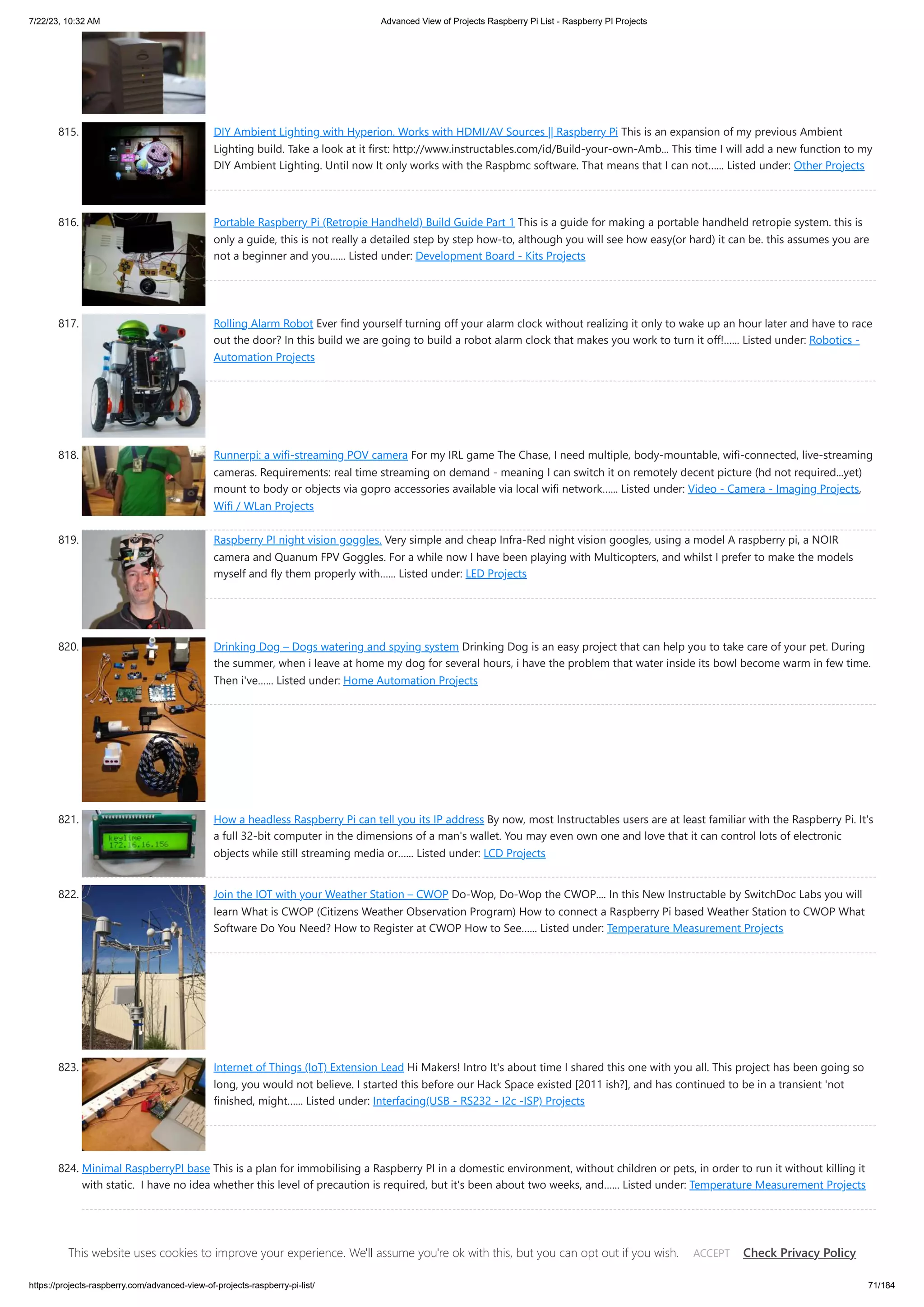 7/22/23, 10:32 AM Advanced View of Projects Raspberry Pi List - Raspberry PI Projects https://projects-raspberry.com/advanced-view-of-projects-raspberry-pi-list/ 71/184 815. DIY Ambient Lighting with Hyperion. Works with HDMI/AV Sources || Raspberry Pi This is an expansion of my previous Ambient Lighting build. Take a look at it first: http://www.instructables.com/id/Build-your-own-Amb... This time I will add a new function to my DIY Ambient Lighting. Until now It only works with the Raspbmc software. That means that I can not…... Listed under: Other Projects 816. Portable Raspberry Pi (Retropie Handheld) Build Guide Part 1 This is a guide for making a portable handheld retropie system. this is only a guide, this is not really a detailed step by step how-to, although you will see how easy(or hard) it can be. this assumes you are not a beginner and you…... Listed under: Development Board - Kits Projects 817. Rolling Alarm Robot Ever find yourself turning off your alarm clock without realizing it only to wake up an hour later and have to race out the door? In this build we are going to build a robot alarm clock that makes you work to turn it off!…... Listed under: Robotics - Automation Projects 818. Runnerpi: a wifi-streaming POV camera For my IRL game The Chase, I need multiple, body-mountable, wifi-connected, live-streaming cameras. Requirements: real time streaming on demand - meaning I can switch it on remotely decent picture (hd not required...yet) mount to body or objects via gopro accessories available via local wifi network…... Listed under: Video - Camera - Imaging Projects, Wifi / WLan Projects 819. Raspberry PI night vision goggles. Very simple and cheap Infra-Red night vision googles, using a model A raspberry pi, a NOIR camera and Quanum FPV Goggles. For a while now I have been playing with Multicopters, and whilst I prefer to make the models myself and fly them properly with…... Listed under: LED Projects 820. Drinking Dog – Dogs watering and spying system Drinking Dog is an easy project that can help you to take care of your pet. During the summer, when i leave at home my dog for several hours, i have the problem that water inside its bowl become warm in few time. Then i've…... Listed under: Home Automation Projects 821. How a headless Raspberry Pi can tell you its IP address By now, most Instructables users are at least familiar with the Raspberry Pi. It's a full 32-bit computer in the dimensions of a man's wallet. You may even own one and love that it can control lots of electronic objects while still streaming media or…... Listed under: LCD Projects 822. Join the IOT with your Weather Station – CWOP Do-Wop, Do-Wop the CWOP.... In this New Instructable by SwitchDoc Labs you will learn What is CWOP (Citizens Weather Observation Program) How to connect a Raspberry Pi based Weather Station to CWOP What Software Do You Need? How to Register at CWOP How to See…... Listed under: Temperature Measurement Projects 823. Internet of Things (IoT) Extension Lead Hi Makers! Intro It's about time I shared this one with you all. This project has been going so long, you would not believe. I started this before our Hack Space existed [2011 ish?], and has continued to be in a transient 'not finished, might…... Listed under: Interfacing(USB - RS232 - I2c -ISP) Projects 824. Minimal RaspberryPI base This is a plan for immobilising a Raspberry PI in a domestic environment, without children or pets, in order to run it without killing it with static. I have no idea whether this level of precaution is required, but it's been about two weeks, and…... Listed under: Temperature Measurement Projects This website uses cookies to improve your experience. We'll assume you're ok with this, but you can opt out if you wish. Check Privacy Policy ACCEPT 