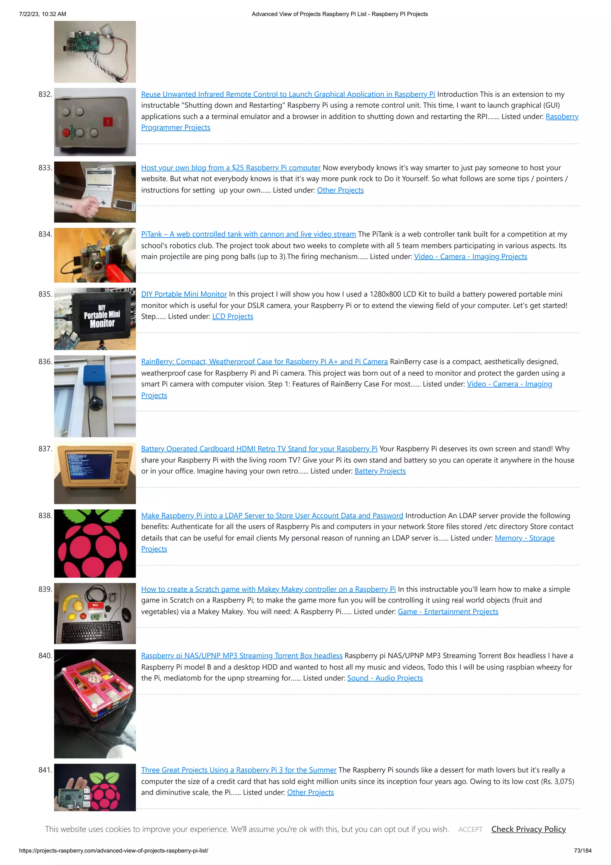 7/22/23, 10:32 AM Advanced View of Projects Raspberry Pi List - Raspberry PI Projects https://projects-raspberry.com/advanced-view-of-projects-raspberry-pi-list/ 73/184 832. Reuse Unwanted Infrared Remote Control to Launch Graphical Application in Raspberry Pi Introduction This is an extension to my instructable "Shutting down and Restarting" Raspberry Pi using a remote control unit. This time, I want to launch graphical (GUI) applications such a a terminal emulator and a browser in addition to shutting down and restarting the RPI.…... Listed under: Raspberry Programmer Projects 833. Host your own blog from a $25 Raspberry Pi computer Now everybody knows it's way smarter to just pay someone to host your website. But what not everybody knows is that it's way more punk rock to Do it Yourself. So what follows are some tips / pointers / instructions for setting up your own…... Listed under: Other Projects 834. PiTank – A web controlled tank with cannon and live video stream The PiTank is a web controller tank built for a competition at my school's robotics club. The project took about two weeks to complete with all 5 team members participating in various aspects. Its main projectile are ping pong balls (up to 3).The firing mechanism…... Listed under: Video - Camera - Imaging Projects 835. DIY Portable Mini Monitor In this project I will show you how I used a 1280x800 LCD Kit to build a battery powered portable mini monitor which is useful for your DSLR camera, your Raspberry Pi or to extend the viewing field of your computer. Let's get started! Step…... Listed under: LCD Projects 836. RainBerry: Compact, Weatherproof Case for Raspberry Pi A+ and Pi Camera RainBerry case is a compact, aesthetically designed, weatherproof case for Raspberry Pi and Pi camera. This project was born out of a need to monitor and protect the garden using a smart Pi camera with computer vision. Step 1: Features of RainBerry Case For most…... Listed under: Video - Camera - Imaging Projects 837. Battery Operated Cardboard HDMI Retro TV Stand for your Raspberry Pi Your Raspberry Pi deserves its own screen and stand! Why share your Raspberry Pi with the living room TV? Give your Pi its own stand and battery so you can operate it anywhere in the house or in your office. Imagine having your own retro…... Listed under: Battery Projects 838. Make Raspberry Pi into a LDAP Server to Store User Account Data and Password Introduction An LDAP server provide the following benefits: Authenticate for all the users of Raspberry Pis and computers in your network Store files stored /etc directory Store contact details that can be useful for email clients My personal reason of running an LDAP server is…... Listed under: Memory - Storage Projects 839. How to create a Scratch game with Makey Makey controller on a Raspberry Pi In this instructable you'll learn how to make a simple game in Scratch on a Raspberry Pi; to make the game more fun you will be controlling it using real world objects (fruit and vegetables) via a Makey Makey. You will need: A Raspberry Pi…... Listed under: Game - Entertainment Projects 840. Raspberry pi NAS/UPNP MP3 Streaming Torrent Box headless Raspberry pi NAS/UPNP MP3 Streaming Torrent Box headless I have a Raspberry Pi model B and a desktop HDD and wanted to host all my music and videos, Todo this I will be using raspbian wheezy for the Pi, mediatomb for the upnp streaming for…... Listed under: Sound - Audio Projects 841. Three Great Projects Using a Raspberry Pi 3 for the Summer The Raspberry Pi sounds like a dessert for math lovers but it's really a computer the size of a credit card that has sold eight million units since its inception four years ago. Owing to its low cost (Rs. 3,075) and diminutive scale, the Pi…... Listed under: Other Projects 842. Using IR Remote with Raspberry Pi without LIRC I wanted get an IR remote input to Raspberry Pi. I manged to get LIRC installed and tested. Everything was ok, except the very last step. When I wanted pass the IR remote Key value to Python program it doesn't pass it correctly. It passes…... Listed under: Sensor - This website uses cookies to improve your experience. We'll assume you're ok with this, but you can opt out if you wish. Check Privacy Policy ACCEPT 
