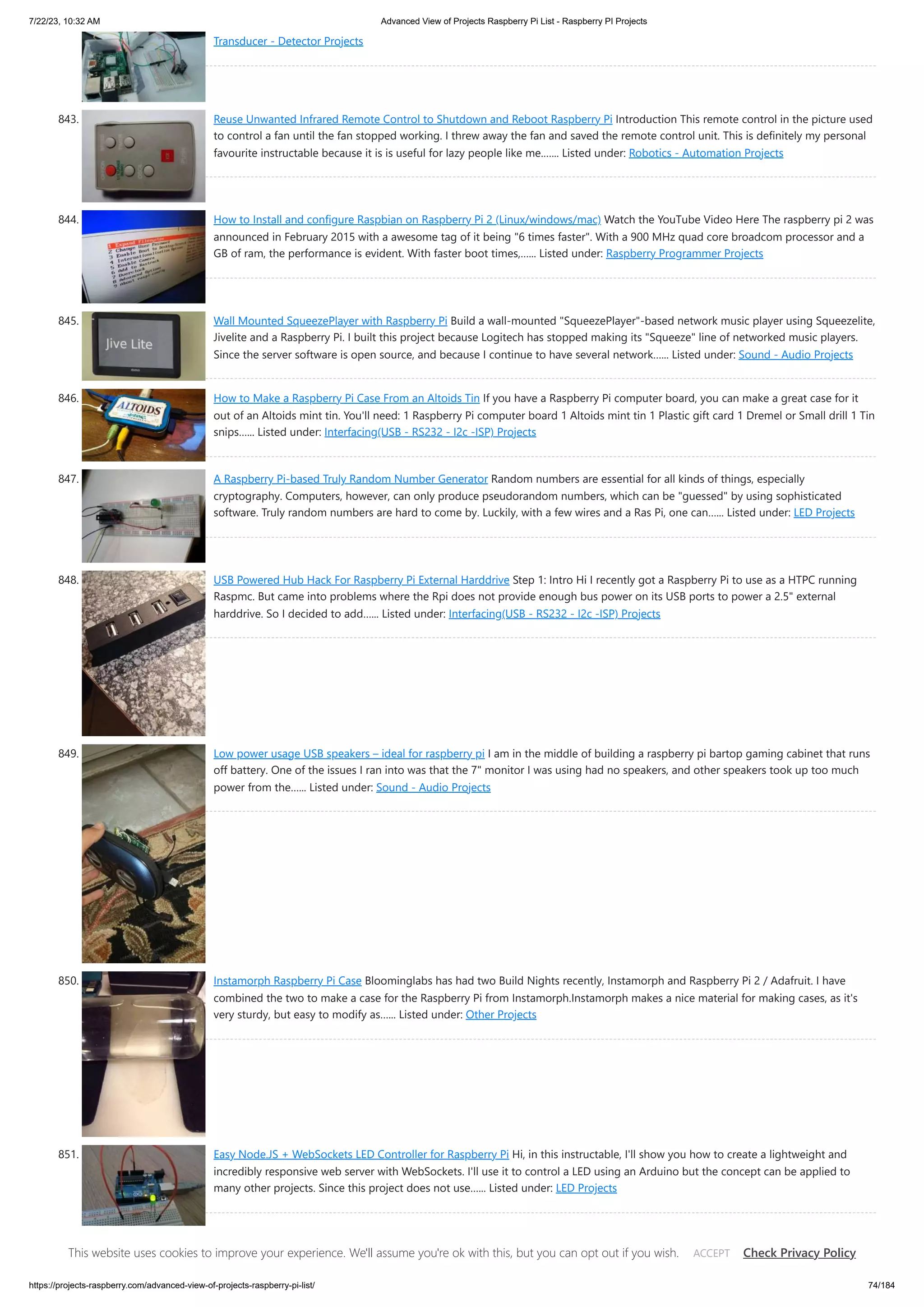7/22/23, 10:32 AM Advanced View of Projects Raspberry Pi List - Raspberry PI Projects https://projects-raspberry.com/advanced-view-of-projects-raspberry-pi-list/ 74/184 Transducer - Detector Projects 843. Reuse Unwanted Infrared Remote Control to Shutdown and Reboot Raspberry Pi Introduction This remote control in the picture used to control a fan until the fan stopped working. I threw away the fan and saved the remote control unit. This is definitely my personal favourite instructable because it is is useful for lazy people like me.…... Listed under: Robotics - Automation Projects 844. How to Install and configure Raspbian on Raspberry Pi 2 (Linux/windows/mac) Watch the YouTube Video Here The raspberry pi 2 was announced in February 2015 with a awesome tag of it being "6 times faster". With a 900 MHz quad core broadcom processor and a GB of ram, the performance is evident. With faster boot times,…... Listed under: Raspberry Programmer Projects 845. Wall Mounted SqueezePlayer with Raspberry Pi Build a wall-mounted "SqueezePlayer"-based network music player using Squeezelite, Jivelite and a Raspberry Pi. I built this project because Logitech has stopped making its "Squeeze" line of networked music players. Since the server software is open source, and because I continue to have several network…... Listed under: Sound - Audio Projects 846. How to Make a Raspberry Pi Case From an Altoids Tin If you have a Raspberry Pi computer board, you can make a great case for it out of an Altoids mint tin. You'll need: 1 Raspberry Pi computer board 1 Altoids mint tin 1 Plastic gift card 1 Dremel or Small drill 1 Tin snips…... Listed under: Interfacing(USB - RS232 - I2c -ISP) Projects 847. A Raspberry Pi-based Truly Random Number Generator Random numbers are essential for all kinds of things, especially cryptography. Computers, however, can only produce pseudorandom numbers, which can be "guessed" by using sophisticated software. Truly random numbers are hard to come by. Luckily, with a few wires and a Ras Pi, one can…... Listed under: LED Projects 848. USB Powered Hub Hack For Raspberry Pi External Harddrive Step 1: Intro Hi I recently got a Raspberry Pi to use as a HTPC running Raspmc. But came into problems where the Rpi does not provide enough bus power on its USB ports to power a 2.5" external harddrive. So I decided to add…... Listed under: Interfacing(USB - RS232 - I2c -ISP) Projects 849. Low power usage USB speakers – ideal for raspberry pi I am in the middle of building a raspberry pi bartop gaming cabinet that runs off battery. One of the issues I ran into was that the 7" monitor I was using had no speakers, and other speakers took up too much power from the…... Listed under: Sound - Audio Projects 850. Instamorph Raspberry Pi Case Bloominglabs has had two Build Nights recently, Instamorph and Raspberry Pi 2 / Adafruit. I have combined the two to make a case for the Raspberry Pi from Instamorph.Instamorph makes a nice material for making cases, as it's very sturdy, but easy to modify as…... Listed under: Other Projects 851. Easy Node.JS + WebSockets LED Controller for Raspberry Pi Hi, in this instructable, I'll show you how to create a lightweight and incredibly responsive web server with WebSockets. I'll use it to control a LED using an Arduino but the concept can be applied to many other projects. Since this project does not use…... Listed under: LED Projects This website uses cookies to improve your experience. We'll assume you're ok with this, but you can opt out if you wish. Check Privacy Policy ACCEPT 