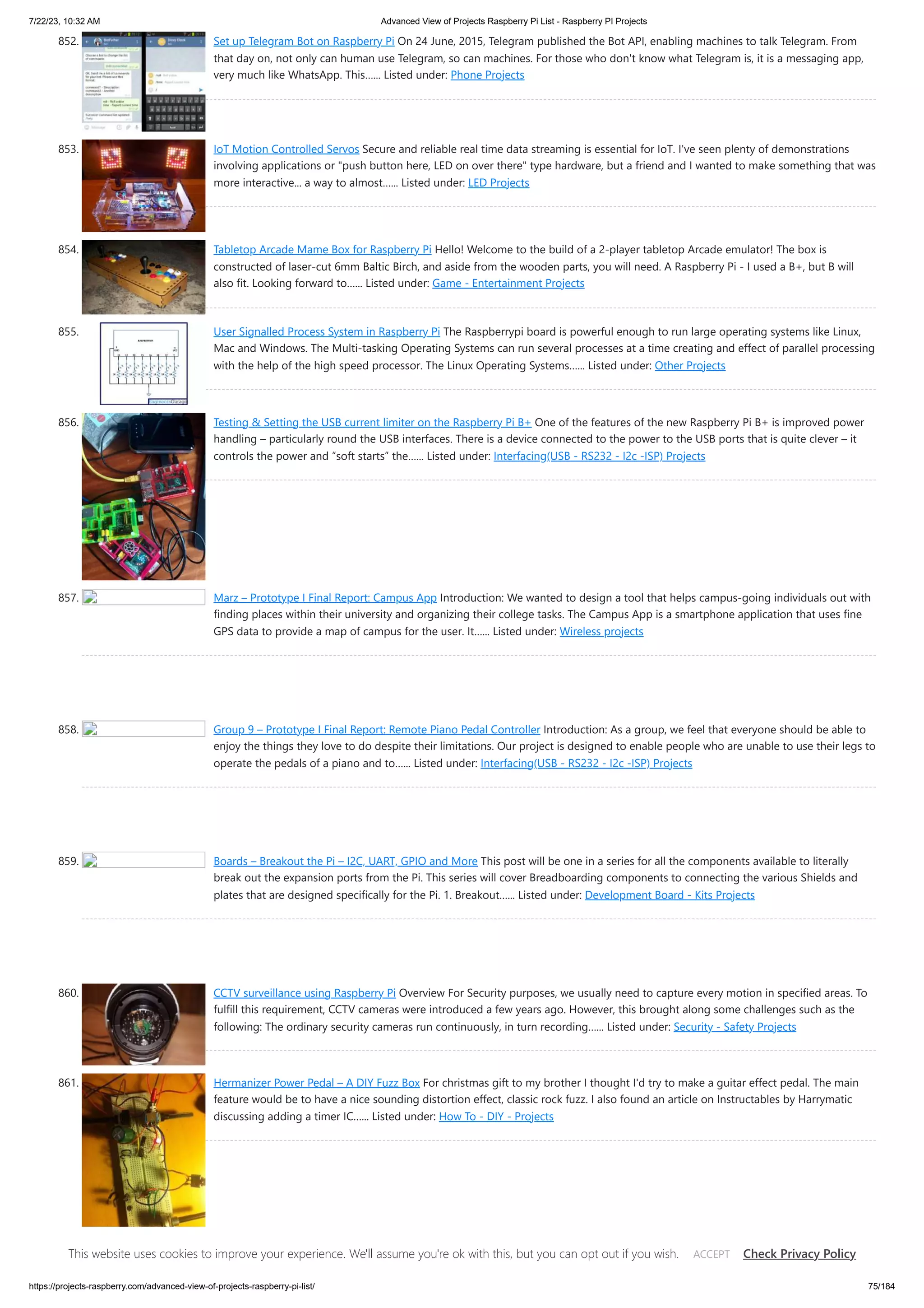 7/22/23, 10:32 AM Advanced View of Projects Raspberry Pi List - Raspberry PI Projects https://projects-raspberry.com/advanced-view-of-projects-raspberry-pi-list/ 75/184 852. Set up Telegram Bot on Raspberry Pi On 24 June, 2015, Telegram published the Bot API, enabling machines to talk Telegram. From that day on, not only can human use Telegram, so can machines. For those who don't know what Telegram is, it is a messaging app, very much like WhatsApp. This…... Listed under: Phone Projects 853. IoT Motion Controlled Servos Secure and reliable real time data streaming is essential for IoT. I've seen plenty of demonstrations involving applications or "push button here, LED on over there" type hardware, but a friend and I wanted to make something that was more interactive... a way to almost…... Listed under: LED Projects 854. Tabletop Arcade Mame Box for Raspberry Pi Hello! Welcome to the build of a 2-player tabletop Arcade emulator! The box is constructed of laser-cut 6mm Baltic Birch, and aside from the wooden parts, you will need. A Raspberry Pi - I used a B+, but B will also fit. Looking forward to…... Listed under: Game - Entertainment Projects 855. User Signalled Process System in Raspberry Pi The Raspberrypi board is powerful enough to run large operating systems like Linux, Mac and Windows. The Multi-tasking Operating Systems can run several processes at a time creating and effect of parallel processing with the help of the high speed processor. The Linux Operating Systems…... Listed under: Other Projects 856. Testing & Setting the USB current limiter on the Raspberry Pi B+ One of the features of the new Raspberry Pi B+ is improved power handling – particularly round the USB interfaces. There is a device connected to the power to the USB ports that is quite clever – it controls the power and “soft starts” the…... Listed under: Interfacing(USB - RS232 - I2c -ISP) Projects 857. Marz – Prototype I Final Report: Campus App Introduction: We wanted to design a tool that helps campus-going individuals out with finding places within their university and organizing their college tasks. The Campus App is a smartphone application that uses fine GPS data to provide a map of campus for the user. It…... Listed under: Wireless projects 858. Group 9 – Prototype I Final Report: Remote Piano Pedal Controller Introduction: As a group, we feel that everyone should be able to enjoy the things they love to do despite their limitations. Our project is designed to enable people who are unable to use their legs to operate the pedals of a piano and to…... Listed under: Interfacing(USB - RS232 - I2c -ISP) Projects 859. Boards – Breakout the Pi – I2C, UART, GPIO and More This post will be one in a series for all the components available to literally break out the expansion ports from the Pi. This series will cover Breadboarding components to connecting the various Shields and plates that are designed specifically for the Pi. 1. Breakout…... Listed under: Development Board - Kits Projects 860. CCTV surveillance using Raspberry Pi Overview For Security purposes, we usually need to capture every motion in specified areas. To fulfill this requirement, CCTV cameras were introduced a few years ago. However, this brought along some challenges such as the following: The ordinary security cameras run continuously, in turn recording…... Listed under: Security - Safety Projects 861. Hermanizer Power Pedal – A DIY Fuzz Box For christmas gift to my brother I thought I'd try to make a guitar effect pedal. The main feature would be to have a nice sounding distortion effect, classic rock fuzz. I also found an article on Instructables by Harrymatic discussing adding a timer IC…... Listed under: How To - DIY - Projects This website uses cookies to improve your experience. We'll assume you're ok with this, but you can opt out if you wish. Check Privacy Policy ACCEPT 