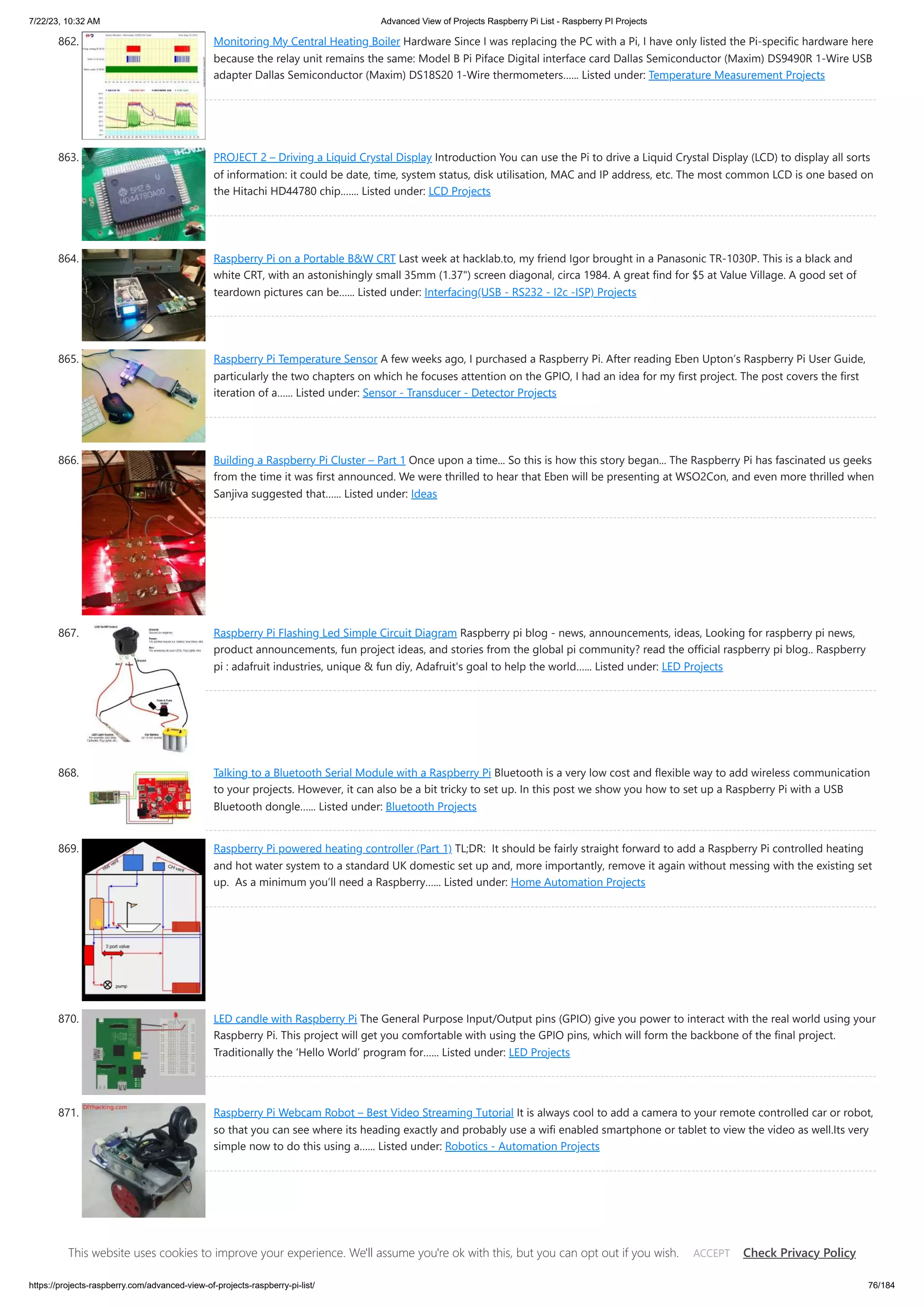 7/22/23, 10:32 AM Advanced View of Projects Raspberry Pi List - Raspberry PI Projects https://projects-raspberry.com/advanced-view-of-projects-raspberry-pi-list/ 76/184 862. Monitoring My Central Heating Boiler Hardware Since I was replacing the PC with a Pi, I have only listed the Pi-specific hardware here because the relay unit remains the same: Model B Pi Piface Digital interface card Dallas Semiconductor (Maxim) DS9490R 1-Wire USB adapter Dallas Semiconductor (Maxim) DS18S20 1-Wire thermometers…... Listed under: Temperature Measurement Projects 863. PROJECT 2 – Driving a Liquid Crystal Display Introduction You can use the Pi to drive a Liquid Crystal Display (LCD) to display all sorts of information: it could be date, time, system status, disk utilisation, MAC and IP address, etc. The most common LCD is one based on the Hitachi HD44780 chip.…... Listed under: LCD Projects 864. Raspberry Pi on a Portable B&W CRT Last week at hacklab.to, my friend Igor brought in a Panasonic TR-1030P. This is a black and white CRT, with an astonishingly small 35mm (1.37") screen diagonal, circa 1984. A great find for $5 at Value Village. A good set of teardown pictures can be…... Listed under: Interfacing(USB - RS232 - I2c -ISP) Projects 865. Raspberry Pi Temperature Sensor A few weeks ago, I purchased a Raspberry Pi. After reading Eben Upton’s Raspberry Pi User Guide, particularly the two chapters on which he focuses attention on the GPIO, I had an idea for my first project. The post covers the first iteration of a…... Listed under: Sensor - Transducer - Detector Projects 866. Building a Raspberry Pi Cluster – Part 1 Once upon a time... So this is how this story began... The Raspberry Pi has fascinated us geeks from the time it was first announced. We were thrilled to hear that Eben will be presenting at WSO2Con, and even more thrilled when Sanjiva suggested that…... Listed under: Ideas 867. Raspberry Pi Flashing Led Simple Circuit Diagram Raspberry pi blog - news, announcements, ideas, Looking for raspberry pi news, product announcements, fun project ideas, and stories from the global pi community? read the official raspberry pi blog.. Raspberry pi : adafruit industries, unique & fun diy, Adafruit's goal to help the world…... Listed under: LED Projects 868. Talking to a Bluetooth Serial Module with a Raspberry Pi Bluetooth is a very low cost and flexible way to add wireless communication to your projects. However, it can also be a bit tricky to set up. In this post we show you how to set up a Raspberry Pi with a USB Bluetooth dongle…... Listed under: Bluetooth Projects 869. Raspberry Pi powered heating controller (Part 1) TL;DR: It should be fairly straight forward to add a Raspberry Pi controlled heating and hot water system to a standard UK domestic set up and, more importantly, remove it again without messing with the existing set up. As a minimum you’ll need a Raspberry…... Listed under: Home Automation Projects 870. LED candle with Raspberry Pi The General Purpose Input/Output pins (GPIO) give you power to interact with the real world using your Raspberry Pi. This project will get you comfortable with using the GPIO pins, which will form the backbone of the final project. Traditionally the ‘Hello World’ program for…... Listed under: LED Projects 871. Raspberry Pi Webcam Robot – Best Video Streaming Tutorial It is always cool to add a camera to your remote controlled car or robot, so that you can see where its heading exactly and probably use a wifi enabled smartphone or tablet to view the video as well.Its very simple now to do this using a…... Listed under: Robotics - Automation Projects 872. Control Your Pi with Webiopi Webiopi is a fantastic framework for controlling your RPi over the web. I found it a steep learning curve, but once you’ve got head around a few ideas it provides a very powerful way of bringing your RPi to life. I am primarily using it…... Listed under: Interfacing(USB - RS232 - I2c -ISP) This website uses cookies to improve your experience. We'll assume you're ok with this, but you can opt out if you wish. Check Privacy Policy ACCEPT 