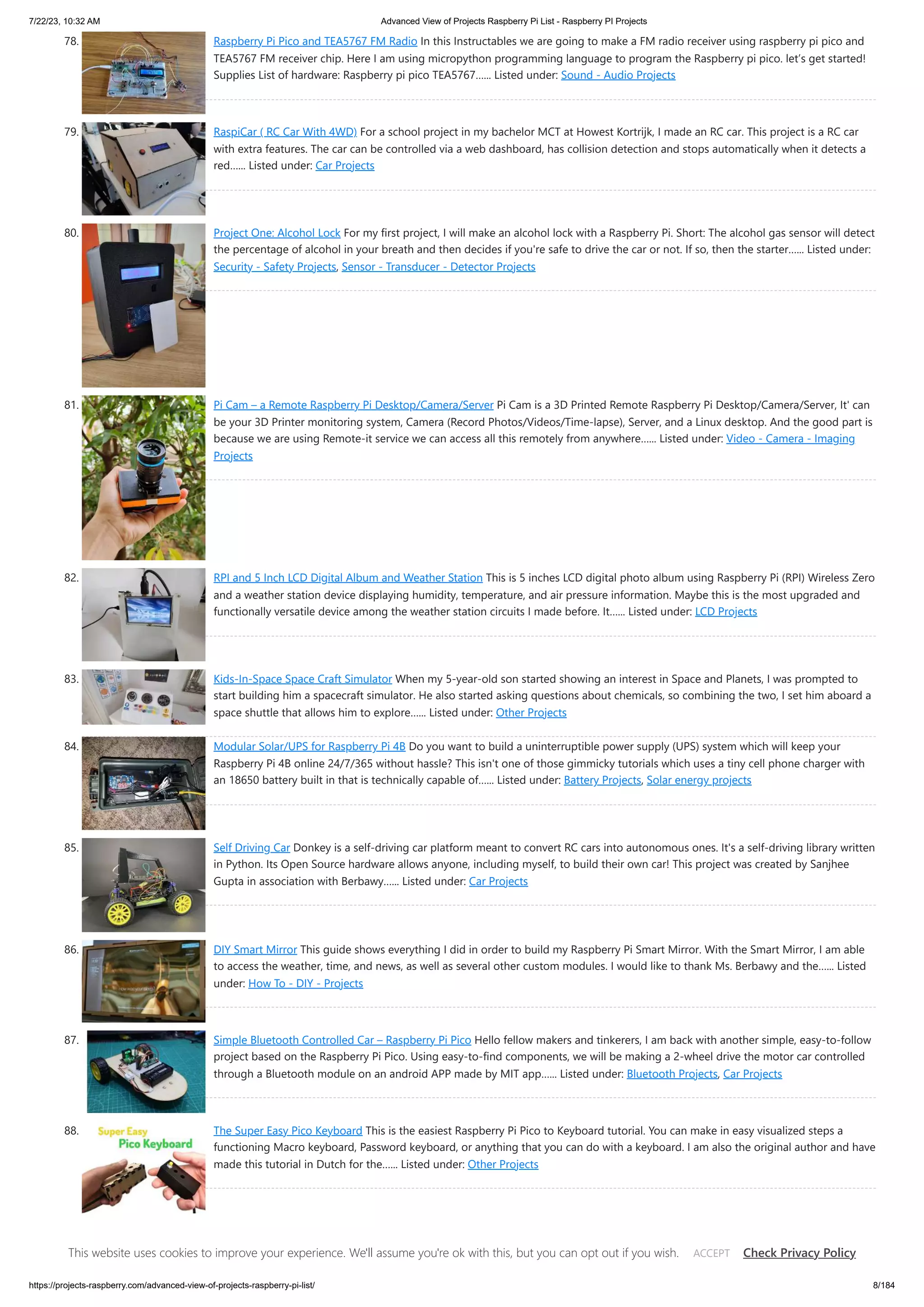 7/22/23, 10:32 AM Advanced View of Projects Raspberry Pi List - Raspberry PI Projects https://projects-raspberry.com/advanced-view-of-projects-raspberry-pi-list/ 8/184 78. Raspberry Pi Pico and TEA5767 FM Radio In this Instructables we are going to make a FM radio receiver using raspberry pi pico and TEA5767 FM receiver chip. Here I am using micropython programming language to program the Raspberry pi pico. let’s get started! Supplies List of hardware: Raspberry pi pico TEA5767…... Listed under: Sound - Audio Projects 79. RaspiCar ( RC Car With 4WD) For a school project in my bachelor MCT at Howest Kortrijk, I made an RC car. This project is a RC car with extra features. The car can be controlled via a web dashboard, has collision detection and stops automatically when it detects a red…... Listed under: Car Projects 80. Project One: Alcohol Lock For my first project, I will make an alcohol lock with a Raspberry Pi. Short: The alcohol gas sensor will detect the percentage of alcohol in your breath and then decides if you're safe to drive the car or not. If so, then the starter…... Listed under: Security - Safety Projects, Sensor - Transducer - Detector Projects 81. Pi Cam – a Remote Raspberry Pi Desktop/Camera/Server Pi Cam is a 3D Printed Remote Raspberry Pi Desktop/Camera/Server, It' can be your 3D Printer monitoring system, Camera (Record Photos/Videos/Time-lapse), Server, and a Linux desktop. And the good part is because we are using Remote-it service we can access all this remotely from anywhere…... Listed under: Video - Camera - Imaging Projects 82. RPI and 5 Inch LCD Digital Album and Weather Station This is 5 inches LCD digital photo album using Raspberry Pi (RPI) Wireless Zero and a weather station device displaying humidity, temperature, and air pressure information. Maybe this is the most upgraded and functionally versatile device among the weather station circuits I made before. It…... Listed under: LCD Projects 83. Kids-In-Space Space Craft Simulator When my 5-year-old son started showing an interest in Space and Planets, I was prompted to start building him a spacecraft simulator. He also started asking questions about chemicals, so combining the two, I set him aboard a space shuttle that allows him to explore…... Listed under: Other Projects 84. Modular Solar/UPS for Raspberry Pi 4B Do you want to build a uninterruptible power supply (UPS) system which will keep your Raspberry Pi 4B online 24/7/365 without hassle? This isn't one of those gimmicky tutorials which uses a tiny cell phone charger with an 18650 battery built in that is technically capable of…... Listed under: Battery Projects, Solar energy projects 85. Self Driving Car Donkey is a self-driving car platform meant to convert RC cars into autonomous ones. It's a self-driving library written in Python. Its Open Source hardware allows anyone, including myself, to build their own car! This project was created by Sanjhee Gupta in association with Berbawy…... Listed under: Car Projects 86. DIY Smart Mirror This guide shows everything I did in order to build my Raspberry Pi Smart Mirror. With the Smart Mirror, I am able to access the weather, time, and news, as well as several other custom modules. I would like to thank Ms. Berbawy and the…... Listed under: How To - DIY - Projects 87. Simple Bluetooth Controlled Car – Raspberry Pi Pico Hello fellow makers and tinkerers, I am back with another simple, easy-to-follow project based on the Raspberry Pi Pico. Using easy-to-find components, we will be making a 2-wheel drive the motor car controlled through a Bluetooth module on an android APP made by MIT app…... Listed under: Bluetooth Projects, Car Projects 88. The Super Easy Pico Keyboard This is the easiest Raspberry Pi Pico to Keyboard tutorial. You can make in easy visualized steps a functioning Macro keyboard, Password keyboard, or anything that you can do with a keyboard. I am also the original author and have made this tutorial in Dutch for the…... Listed under: Other Projects 89. Raspberry Pi Digital Camera I have always had a passion for photography, and so in this instructable, I will describe how I created my own Raspberry Pi Digital Camera. I began creating this digital camera with 3 objectives: To have a small lightweight camera To make it unique To…... Listed under: Blog, Video - Camera - Imaging Projects This website uses cookies to improve your experience. We'll assume you're ok with this, but you can opt out if you wish. Check Privacy Policy ACCEPT 