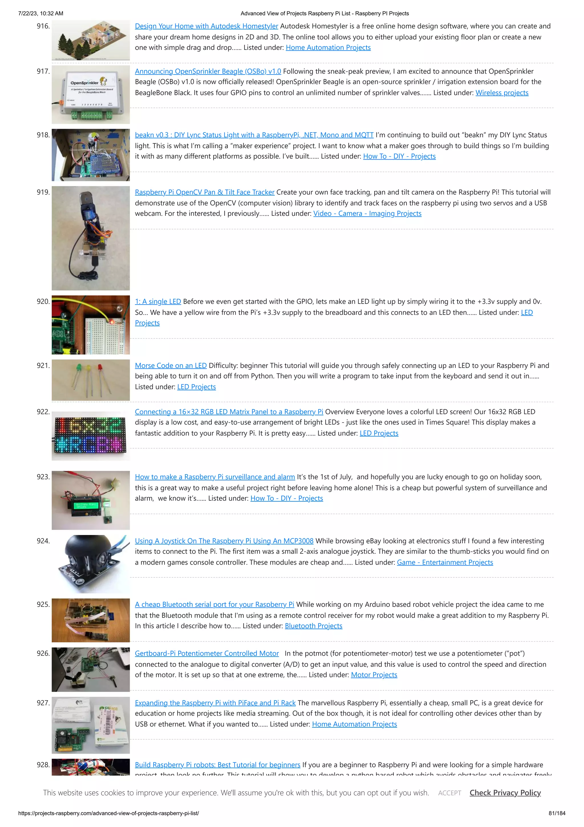7/22/23, 10:32 AM Advanced View of Projects Raspberry Pi List - Raspberry PI Projects https://projects-raspberry.com/advanced-view-of-projects-raspberry-pi-list/ 81/184 916. Design Your Home with Autodesk Homestyler Autodesk Homestyler is a free online home design software, where you can create and share your dream home designs in 2D and 3D. The online tool allows you to either upload your existing floor plan or create a new one with simple drag and drop…... Listed under: Home Automation Projects 917. Announcing OpenSprinkler Beagle (OSBo) v1.0 Following the sneak-peak preview, I am excited to announce that OpenSprinkler Beagle (OSBo) v1.0 is now officially released! OpenSprinkler Beagle is an open-source sprinkler / irrigation extension board for the BeagleBone Black. It uses four GPIO pins to control an unlimited number of sprinkler valves.…... Listed under: Wireless projects 918. beakn v0.3 : DIY Lync Status Light with a RaspberryPi, .NET, Mono and MQTT I’m continuing to build out “beakn” my DIY Lync Status light. This is what I’m calling a “maker experience” project. I want to know what a maker goes through to build things so I’m building it with as many different platforms as possible. I’ve built…... Listed under: How To - DIY - Projects 919. Raspberry Pi OpenCV Pan & Tilt Face Tracker Create your own face tracking, pan and tilt camera on the Raspberry Pi! This tutorial will demonstrate use of the OpenCV (computer vision) library to identify and track faces on the raspberry pi using two servos and a USB webcam. For the interested, I previously…... Listed under: Video - Camera - Imaging Projects 920. 1: A single LED Before we even get started with the GPIO, lets make an LED light up by simply wiring it to the +3.3v supply and 0v. So… We have a yellow wire from the Pi’s +3.3v supply to the breadboard and this connects to an LED then…... Listed under: LED Projects 921. Morse Code on an LED Difficulty: beginner This tutorial will guide you through safely connecting up an LED to your Raspberry Pi and being able to turn it on and off from Python. Then you will write a program to take input from the keyboard and send it out in…... Listed under: LED Projects 922. Connecting a 16×32 RGB LED Matrix Panel to a Raspberry Pi Overview Everyone loves a colorful LED screen! Our 16x32 RGB LED display is a low cost, and easy-to-use arrangement of bright LEDs - just like the ones used in Times Square! This display makes a fantastic addition to your Raspberry Pi. It is pretty easy…... Listed under: LED Projects 923. How to make a Raspberry Pi surveillance and alarm It’s the 1st of July, and hopefully you are lucky enough to go on holiday soon, this is a great way to make a useful project right before leaving home alone! This is a cheap but powerful system of surveillance and alarm, we know it’s…... Listed under: How To - DIY - Projects 924. Using A Joystick On The Raspberry Pi Using An MCP3008 While browsing eBay looking at electronics stuff I found a few interesting items to connect to the Pi. The first item was a small 2-axis analogue joystick. They are similar to the thumb-sticks you would find on a modern games console controller. These modules are cheap and…... Listed under: Game - Entertainment Projects 925. A cheap Bluetooth serial port for your Raspberry Pi While working on my Arduino based robot vehicle project the idea came to me that the Bluetooth module that I'm using as a remote control receiver for my robot would make a great addition to my Raspberry Pi. In this article I describe how to…... Listed under: Bluetooth Projects 926. Gertboard-Pi Potentiometer Controlled Motor In the potmot (for potentiometer-motor) test we use a potentiometer (“pot”) connected to the analogue to digital converter (A/D) to get an input value, and this value is used to control the speed and direction of the motor. It is set up so that at one extreme, the…... Listed under: Motor Projects 927. Expanding the Raspberry Pi with PiFace and Pi Rack The marvellous Raspberry Pi, essentially a cheap, small PC, is a great device for education or home projects like media streaming. Out of the box though, it is not ideal for controlling other devices other than by USB or ethernet. What if you wanted to…... Listed under: Home Automation Projects 928. Build Raspberry Pi robots: Best Tutorial for beginners If you are a beginner to Raspberry Pi and were looking for a simple hardware project, then look no further. This tutorial will show you to develop a python based robot which avoids obstacles and navigates freely. Obstacle avoiding robots are fairly common and easy…... Listed under: Robotics - Automation Projects This website uses cookies to improve your experience. We'll assume you're ok with this, but you can opt out if you wish. Check Privacy Policy ACCEPT 