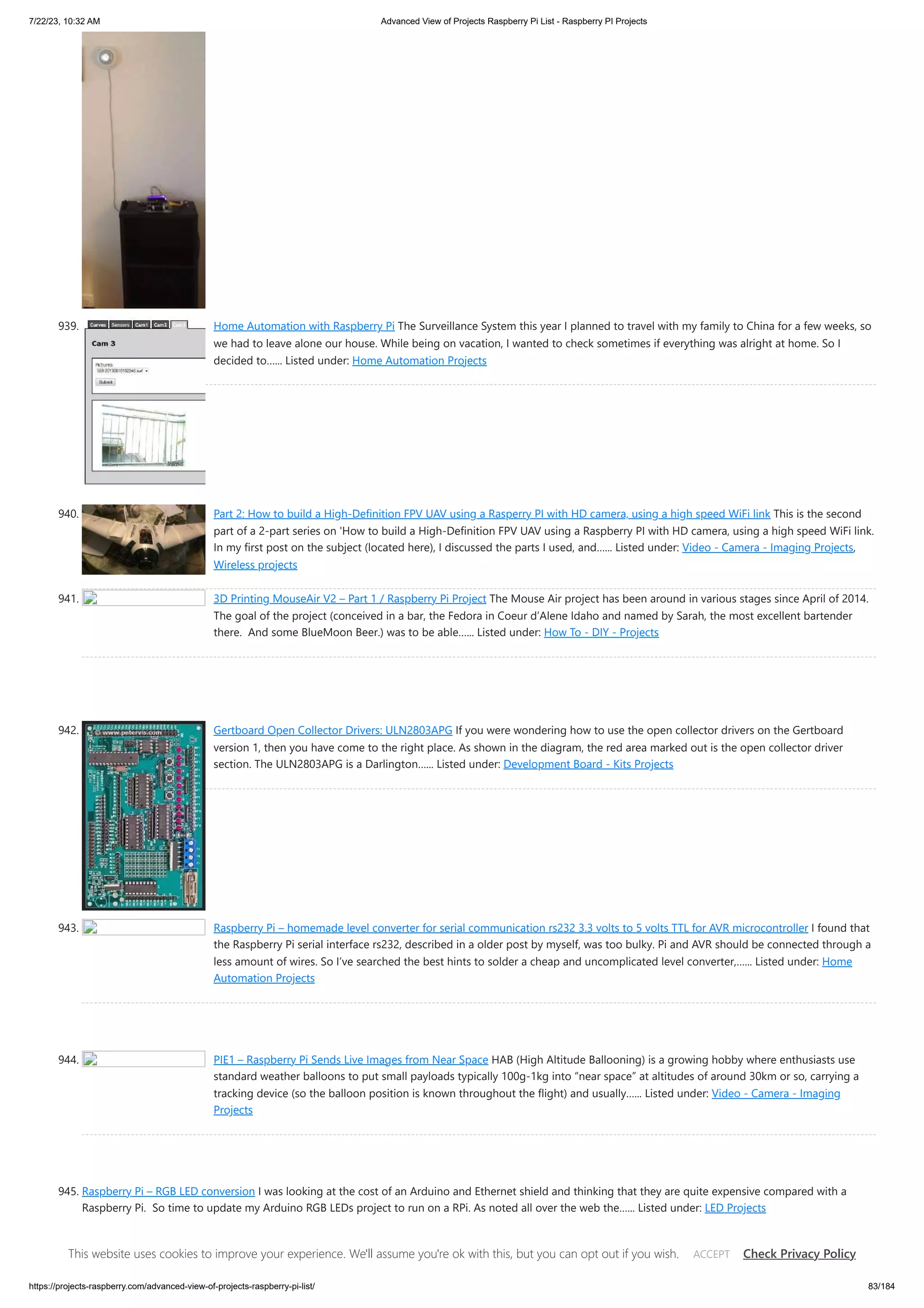 7/22/23, 10:32 AM Advanced View of Projects Raspberry Pi List - Raspberry PI Projects https://projects-raspberry.com/advanced-view-of-projects-raspberry-pi-list/ 83/184 939. Home Automation with Raspberry Pi The Surveillance System this year I planned to travel with my family to China for a few weeks, so we had to leave alone our house. While being on vacation, I wanted to check sometimes if everything was alright at home. So I decided to…... Listed under: Home Automation Projects 940. Part 2: How to build a High-Definition FPV UAV using a Rasperry PI with HD camera, using a high speed WiFi link This is the second part of a 2-part series on 'How to build a High-Definition FPV UAV using a Raspberry PI with HD camera, using a high speed WiFi link. In my first post on the subject (located here), I discussed the parts I used, and…... Listed under: Video - Camera - Imaging Projects, Wireless projects 941. 3D Printing MouseAir V2 – Part 1 / Raspberry Pi Project The Mouse Air project has been around in various stages since April of 2014. The goal of the project (conceived in a bar, the Fedora in Coeur d’Alene Idaho and named by Sarah, the most excellent bartender there. And some BlueMoon Beer.) was to be able…... Listed under: How To - DIY - Projects 942. Gertboard Open Collector Drivers: ULN2803APG If you were wondering how to use the open collector drivers on the Gertboard version 1, then you have come to the right place. As shown in the diagram, the red area marked out is the open collector driver section. The ULN2803APG is a Darlington…... Listed under: Development Board - Kits Projects 943. Raspberry Pi – homemade level converter for serial communication rs232 3.3 volts to 5 volts TTL for AVR microcontroller I found that the Raspberry Pi serial interface rs232, described in a older post by myself, was too bulky. Pi and AVR should be connected through a less amount of wires. So I’ve searched the best hints to solder a cheap and uncomplicated level converter,…... Listed under: Home Automation Projects 944. PIE1 – Raspberry Pi Sends Live Images from Near Space HAB (High Altitude Ballooning) is a growing hobby where enthusiasts use standard weather balloons to put small payloads typically 100g-1kg into “near space” at altitudes of around 30km or so, carrying a tracking device (so the balloon position is known throughout the flight) and usually…... Listed under: Video - Camera - Imaging Projects 945. Raspberry Pi – RGB LED conversion I was looking at the cost of an Arduino and Ethernet shield and thinking that they are quite expensive compared with a Raspberry Pi. So time to update my Arduino RGB LEDs project to run on a RPi. As noted all over the web the…... Listed under: LED Projects This website uses cookies to improve your experience. We'll assume you're ok with this, but you can opt out if you wish. Check Privacy Policy ACCEPT 