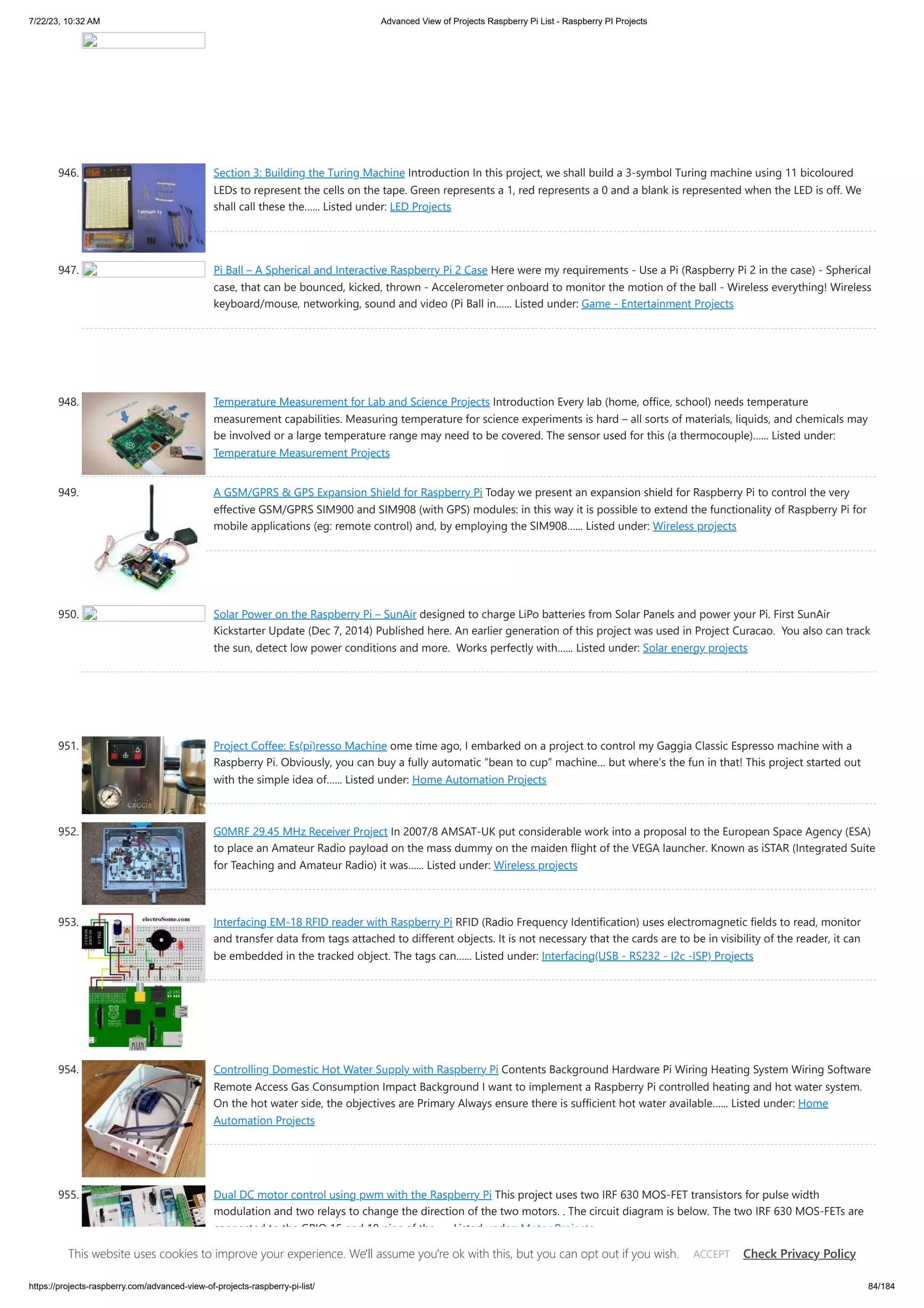 7/22/23, 10:32 AM Advanced View of Projects Raspberry Pi List - Raspberry PI Projects https://projects-raspberry.com/advanced-view-of-projects-raspberry-pi-list/ 84/184 946. Section 3: Building the Turing Machine Introduction In this project, we shall build a 3-symbol Turing machine using 11 bicoloured LEDs to represent the cells on the tape. Green represents a 1, red represents a 0 and a blank is represented when the LED is off. We shall call these the…... Listed under: LED Projects 947. Pi Ball – A Spherical and Interactive Raspberry Pi 2 Case Here were my requirements - Use a Pi (Raspberry Pi 2 in the case) - Spherical case, that can be bounced, kicked, thrown - Accelerometer onboard to monitor the motion of the ball - Wireless everything! Wireless keyboard/mouse, networking, sound and video (Pi Ball in…... Listed under: Game - Entertainment Projects 948. Temperature Measurement for Lab and Science Projects Introduction Every lab (home, office, school) needs temperature measurement capabilities. Measuring temperature for science experiments is hard – all sorts of materials, liquids, and chemicals may be involved or a large temperature range may need to be covered. The sensor used for this (a thermocouple)…... Listed under: Temperature Measurement Projects 949. A GSM/GPRS & GPS Expansion Shield for Raspberry Pi Today we present an expansion shield for Raspberry Pi to control the very effective GSM/GPRS SIM900 and SIM908 (with GPS) modules: in this way it is possible to extend the functionality of Raspberry Pi for mobile applications (eg: remote control) and, by employing the SIM908…... Listed under: Wireless projects 950. Solar Power on the Raspberry Pi – SunAir designed to charge LiPo batteries from Solar Panels and power your Pi. First SunAir Kickstarter Update (Dec 7, 2014) Published here. An earlier generation of this project was used in Project Curacao. You also can track the sun, detect low power conditions and more. Works perfectly with…... Listed under: Solar energy projects 951. Project Coffee: Es(pi)resso Machine ome time ago, I embarked on a project to control my Gaggia Classic Espresso machine with a Raspberry Pi. Obviously, you can buy a fully automatic “bean to cup” machine… but where’s the fun in that! This project started out with the simple idea of…... Listed under: Home Automation Projects 952. G0MRF 29.45 MHz Receiver Project In 2007/8 AMSAT-UK put considerable work into a proposal to the European Space Agency (ESA) to place an Amateur Radio payload on the mass dummy on the maiden flight of the VEGA launcher. Known as iSTAR (Integrated Suite for Teaching and Amateur Radio) it was…... Listed under: Wireless projects 953. Interfacing EM-18 RFID reader with Raspberry Pi RFID (Radio Frequency Identification) uses electromagnetic fields to read, monitor and transfer data from tags attached to different objects. It is not necessary that the cards are to be in visibility of the reader, it can be embedded in the tracked object. The tags can…... Listed under: Interfacing(USB - RS232 - I2c -ISP) Projects 954. Controlling Domestic Hot Water Supply with Raspberry Pi Contents Background Hardware Pi Wiring Heating System Wiring Software Remote Access Gas Consumption Impact Background I want to implement a Raspberry Pi controlled heating and hot water system. On the hot water side, the objectives are Primary Always ensure there is sufficient hot water available…... Listed under: Home Automation Projects 955. Dual DC motor control using pwm with the Raspberry Pi This project uses two IRF 630 MOS-FET transistors for pulse width modulation and two relays to change the direction of the two motors. . The circuit diagram is below. The two IRF 630 MOS-FETs are connected to the GPIO 15 and 18 pins of the…... Listed under: Motor Projects This website uses cookies to improve your experience. We'll assume you're ok with this, but you can opt out if you wish. Check Privacy Policy ACCEPT 