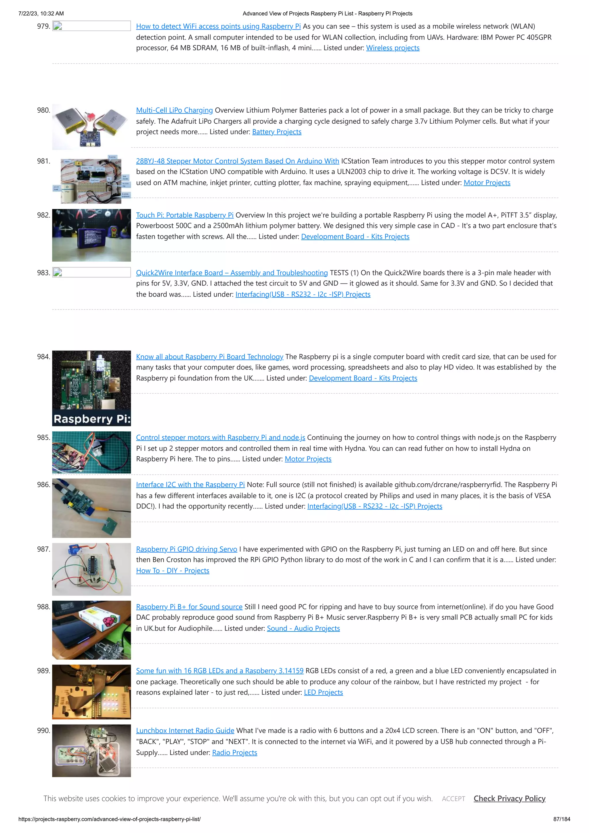 7/22/23, 10:32 AM Advanced View of Projects Raspberry Pi List - Raspberry PI Projects https://projects-raspberry.com/advanced-view-of-projects-raspberry-pi-list/ 87/184 979. How to detect WiFi access points using Raspberry Pi As you can see – this system is used as a mobile wireless network (WLAN) detection point. A small computer intended to be used for WLAN collection, including from UAVs. Hardware: IBM Power PC 405GPR processor, 64 MB SDRAM, 16 MB of built-inflash, 4 mini…... Listed under: Wireless projects 980. Multi-Cell LiPo Charging Overview Lithium Polymer Batteries pack a lot of power in a small package. But they can be tricky to charge safely. The Adafruit LiPo Chargers all provide a charging cycle designed to safely charge 3.7v Lithium Polymer cells. But what if your project needs more…... Listed under: Battery Projects 981. 28BYJ-48 Stepper Motor Control System Based On Arduino With ICStation Team introduces to you this stepper motor control system based on the ICStation UNO compatible with Arduino. It uses a ULN2003 chip to drive it. The working voltage is DC5V. It is widely used on ATM machine, inkjet printer, cutting plotter, fax machine, spraying equipment,…... Listed under: Motor Projects 982. Touch Pi: Portable Raspberry Pi Overview In this project we're building a portable Raspberry Pi using the model A+, PiTFT 3.5” display, Powerboost 500C and a 2500mAh lithium polymer battery. We designed this very simple case in CAD - It's a two part enclosure that's fasten together with screws. All the…... Listed under: Development Board - Kits Projects 983. Quick2Wire Interface Board – Assembly and Troubleshooting TESTS (1) On the Quick2Wire boards there is a 3-pin male header with pins for 5V, 3.3V, GND. I attached the test circuit to 5V and GND — it glowed as it should. Same for 3.3V and GND. So I decided that the board was…... Listed under: Interfacing(USB - RS232 - I2c -ISP) Projects 984. Know all about Raspberry Pi Board Technology The Raspberry pi is a single computer board with credit card size, that can be used for many tasks that your computer does, like games, word processing, spreadsheets and also to play HD video. It was established by the Raspberry pi foundation from the UK.…... Listed under: Development Board - Kits Projects 985. Control stepper motors with Raspberry Pi and node.js Continuing the journey on how to control things with node.js on the Raspberry Pi I set up 2 stepper motors and controlled them in real time with Hydna. You can can read futher on how to install Hydna on Raspberry Pi here. The to pins…... Listed under: Motor Projects 986. Interface I2C with the Raspberry Pi Note: Full source (still not finished) is available github.com/drcrane/raspberryrfid. The Raspberry Pi has a few different interfaces available to it, one is I2C (a protocol created by Philips and used in many places, it is the basis of VESA DDC!). I had the opportunity recently…... Listed under: Interfacing(USB - RS232 - I2c -ISP) Projects 987. Raspberry Pi GPIO driving Servo I have experimented with GPIO on the Raspberry Pi, just turning an LED on and off here. But since then Ben Croston has improved the RPi GPIO Python library to do most of the work in C and I can confirm that it is a…... Listed under: How To - DIY - Projects 988. Raspberry Pi B+ for Sound source Still I need good PC for ripping and have to buy source from internet(online). if do you have Good DAC probably reproduce good sound from Raspberry Pi B+ Music server.Raspberry Pi B+ is very small PCB actually small PC for kids in UK.but for Audiophile…... Listed under: Sound - Audio Projects 989. Some fun with 16 RGB LEDs and a Raspberry 3.14159 RGB LEDs consist of a red, a green and a blue LED conveniently encapsulated in one package. Theoretically one such should be able to produce any colour of the rainbow, but I have restricted my project - for reasons explained later - to just red,…... Listed under: LED Projects 990. Lunchbox Internet Radio Guide What I've made is a radio with 6 buttons and a 20x4 LCD screen. There is an "ON" button, and "OFF", "BACK", "PLAY", "STOP" and "NEXT". It is connected to the internet via WiFi, and it powered by a USB hub connected through a Pi- Supply…... Listed under: Radio Projects 991. Connecting SNES sockets to the Raspberry Pi: An assembly guide In a previous post, I described my idea of a universal console with the Raspberry Pi. I presented, what I called, the SNESDev-RPi, which is an SNES-controller interface for the Raspberry Pi. A core element of this interface is a SNES-adapter PCB This website uses cookies to improve your experience. We'll assume you're ok with this, but you can opt out if you wish. Check Privacy Policy ACCEPT 