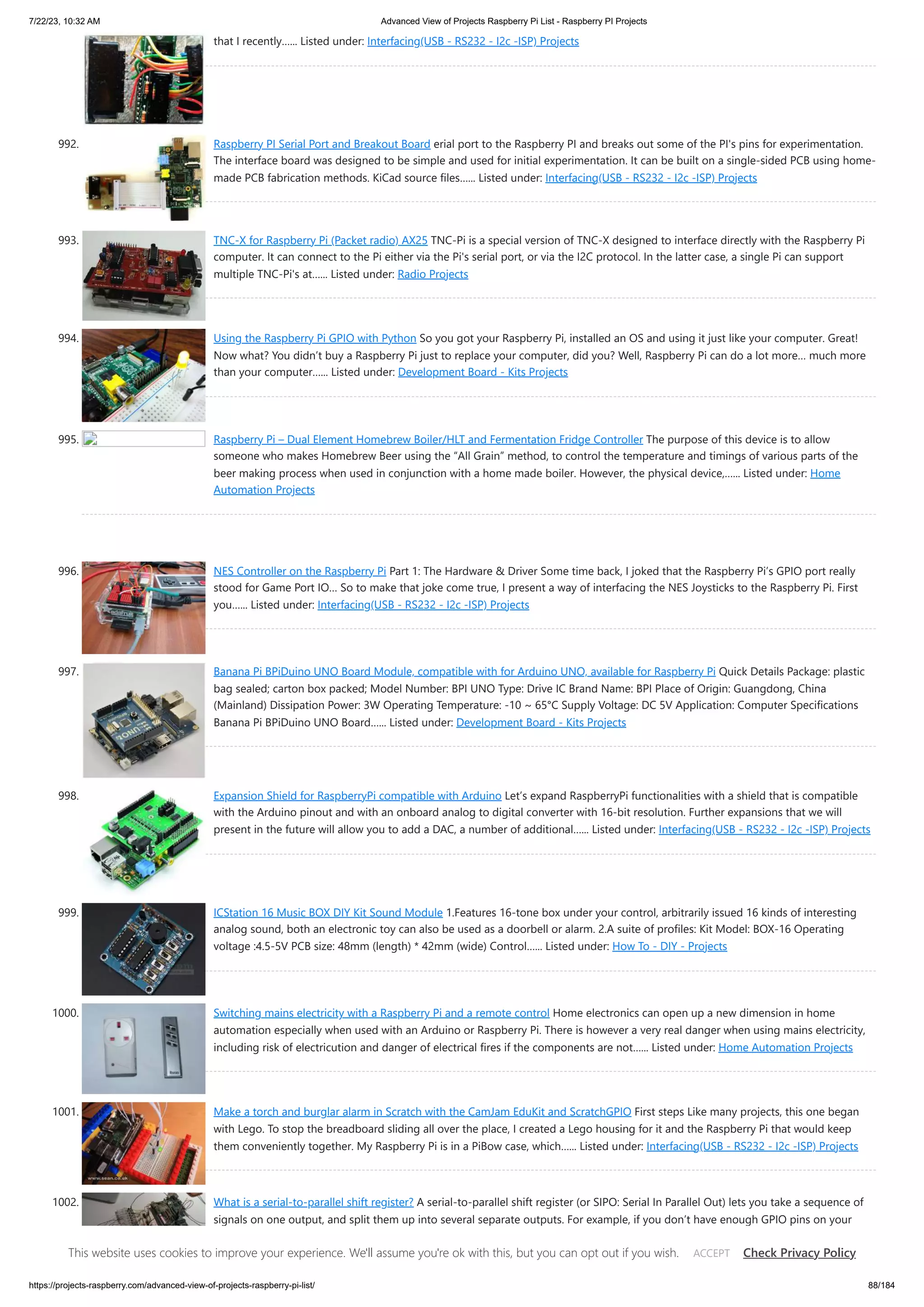 7/22/23, 10:32 AM Advanced View of Projects Raspberry Pi List - Raspberry PI Projects https://projects-raspberry.com/advanced-view-of-projects-raspberry-pi-list/ 88/184 that I recently…... Listed under: Interfacing(USB - RS232 - I2c -ISP) Projects 992. Raspberry PI Serial Port and Breakout Board erial port to the Raspberry PI and breaks out some of the PI's pins for experimentation. The interface board was designed to be simple and used for initial experimentation. It can be built on a single-sided PCB using home- made PCB fabrication methods. KiCad source files…... Listed under: Interfacing(USB - RS232 - I2c -ISP) Projects 993. TNC-X for Raspberry Pi (Packet radio) AX25 TNC-Pi is a special version of TNC-X designed to interface directly with the Raspberry Pi computer. It can connect to the Pi either via the Pi's serial port, or via the I2C protocol. In the latter case, a single Pi can support multiple TNC-Pi's at…... Listed under: Radio Projects 994. Using the Raspberry Pi GPIO with Python So you got your Raspberry Pi, installed an OS and using it just like your computer. Great! Now what? You didn’t buy a Raspberry Pi just to replace your computer, did you? Well, Raspberry Pi can do a lot more… much more than your computer…... Listed under: Development Board - Kits Projects 995. Raspberry Pi – Dual Element Homebrew Boiler/HLT and Fermentation Fridge Controller The purpose of this device is to allow someone who makes Homebrew Beer using the “All Grain” method, to control the temperature and timings of various parts of the beer making process when used in conjunction with a home made boiler. However, the physical device,…... Listed under: Home Automation Projects 996. NES Controller on the Raspberry Pi Part 1: The Hardware & Driver Some time back, I joked that the Raspberry Pi’s GPIO port really stood for Game Port IO… So to make that joke come true, I present a way of interfacing the NES Joysticks to the Raspberry Pi. First you…... Listed under: Interfacing(USB - RS232 - I2c -ISP) Projects 997. Banana Pi BPiDuino UNO Board Module, compatible with for Arduino UNO, available for Raspberry Pi Quick Details Package: plastic bag sealed; carton box packed; Model Number: BPI UNO Type: Drive IC Brand Name: BPI Place of Origin: Guangdong, China (Mainland) Dissipation Power: 3W Operating Temperature: -10 ~ 65℃ Supply Voltage: DC 5V Application: Computer Specifications Banana Pi BPiDuino UNO Board…... Listed under: Development Board - Kits Projects 998. Expansion Shield for RaspberryPi compatible with Arduino Let’s expand RaspberryPi functionalities with a shield that is compatible with the Arduino pinout and with an onboard analog to digital converter with 16-bit resolution. Further expansions that we will present in the future will allow you to add a DAC, a number of additional…... Listed under: Interfacing(USB - RS232 - I2c -ISP) Projects 999. ICStation 16 Music BOX DIY Kit Sound Module 1.Features 16-tone box under your control, arbitrarily issued 16 kinds of interesting analog sound, both an electronic toy can also be used as a doorbell or alarm. 2.A suite of profiles: Kit Model: BOX-16 Operating voltage :4.5-5V PCB size: 48mm (length) * 42mm (wide) Control…... Listed under: How To - DIY - Projects 1000. Switching mains electricity with a Raspberry Pi and a remote control Home electronics can open up a new dimension in home automation especially when used with an Arduino or Raspberry Pi. There is however a very real danger when using mains electricity, including risk of electricution and danger of electrical fires if the components are not…... Listed under: Home Automation Projects 1001. Make a torch and burglar alarm in Scratch with the CamJam EduKit and ScratchGPIO First steps Like many projects, this one began with Lego. To stop the breadboard sliding all over the place, I created a Lego housing for it and the Raspberry Pi that would keep them conveniently together. My Raspberry Pi is in a PiBow case, which…... Listed under: Interfacing(USB - RS232 - I2c -ISP) Projects 1002. What is a serial-to-parallel shift register? A serial-to-parallel shift register (or SIPO: Serial In Parallel Out) lets you take a sequence of signals on one output, and split them up into several separate outputs. For example, if you don’t have enough GPIO pins on your Raspberry Pi, Arduino, or other computer/microcontroller,…... Listed under: How To - DIY - Projects This website uses cookies to improve your experience. We'll assume you're ok with this, but you can opt out if you wish. Check Privacy Policy ACCEPT 