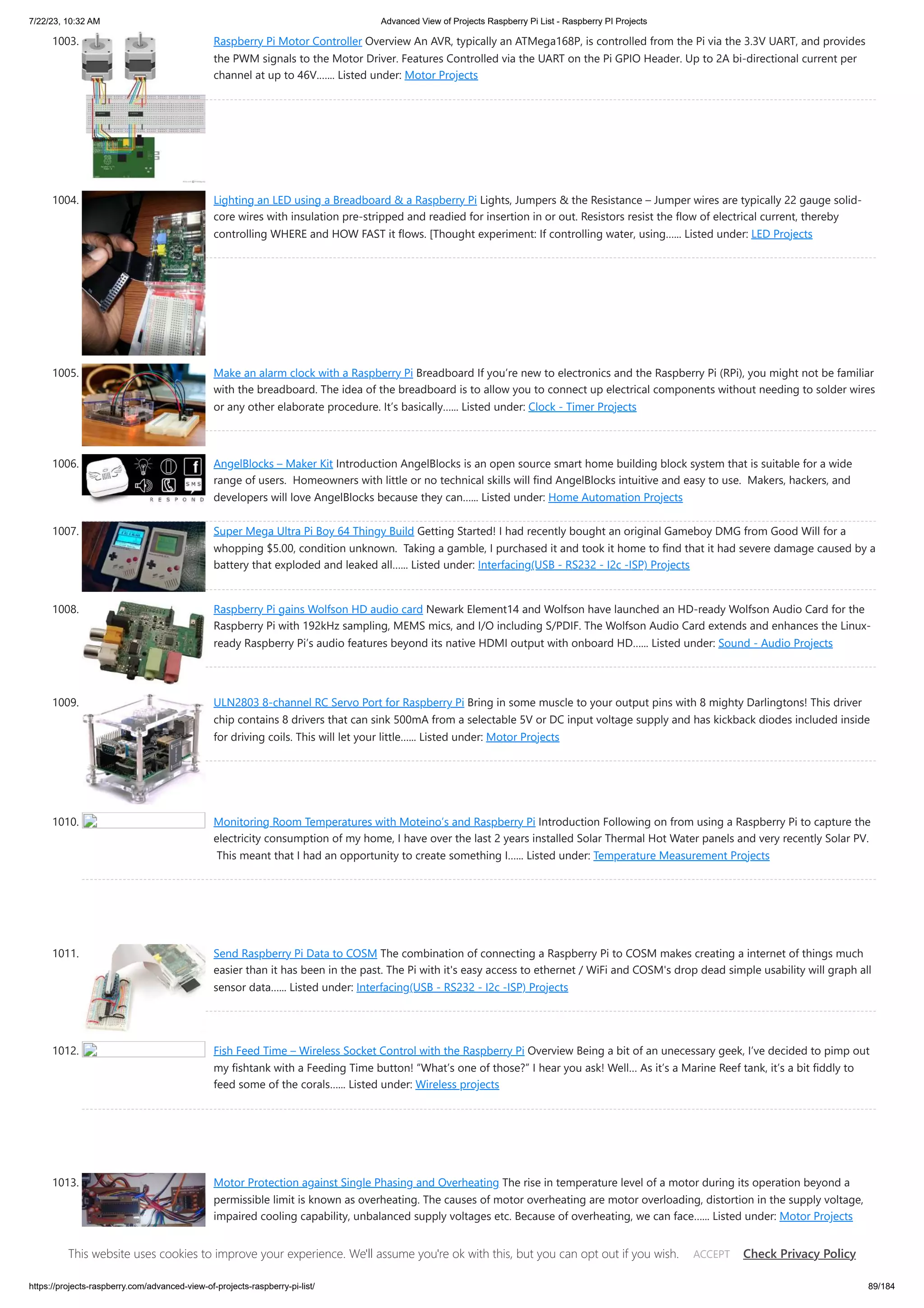 7/22/23, 10:32 AM Advanced View of Projects Raspberry Pi List - Raspberry PI Projects https://projects-raspberry.com/advanced-view-of-projects-raspberry-pi-list/ 89/184 1003. Raspberry Pi Motor Controller Overview An AVR, typically an ATMega168P, is controlled from the Pi via the 3.3V UART, and provides the PWM signals to the Motor Driver. Features Controlled via the UART on the Pi GPIO Header. Up to 2A bi-directional current per channel at up to 46V.…... Listed under: Motor Projects 1004. Lighting an LED using a Breadboard & a Raspberry Pi Lights, Jumpers & the Resistance – Jumper wires are typically 22 gauge solid- core wires with insulation pre-stripped and readied for insertion in or out. Resistors resist the flow of electrical current, thereby controlling WHERE and HOW FAST it flows. [Thought experiment: If controlling water, using…... Listed under: LED Projects 1005. Make an alarm clock with a Raspberry Pi Breadboard If you’re new to electronics and the Raspberry Pi (RPi), you might not be familiar with the breadboard. The idea of the breadboard is to allow you to connect up electrical components without needing to solder wires or any other elaborate procedure. It’s basically…... Listed under: Clock - Timer Projects 1006. AngelBlocks – Maker Kit Introduction AngelBlocks is an open source smart home building block system that is suitable for a wide range of users. Homeowners with little or no technical skills will find AngelBlocks intuitive and easy to use. Makers, hackers, and developers will love AngelBlocks because they can…... Listed under: Home Automation Projects 1007. Super Mega Ultra Pi Boy 64 Thingy Build Getting Started! I had recently bought an original Gameboy DMG from Good Will for a whopping $5.00, condition unknown. Taking a gamble, I purchased it and took it home to find that it had severe damage caused by a battery that exploded and leaked all…... Listed under: Interfacing(USB - RS232 - I2c -ISP) Projects 1008. Raspberry Pi gains Wolfson HD audio card Newark Element14 and Wolfson have launched an HD-ready Wolfson Audio Card for the Raspberry Pi with 192kHz sampling, MEMS mics, and I/O including S/PDIF. The Wolfson Audio Card extends and enhances the Linux- ready Raspberry Pi’s audio features beyond its native HDMI output with onboard HD…... Listed under: Sound - Audio Projects 1009. ULN2803 8-channel RC Servo Port for Raspberry Pi Bring in some muscle to your output pins with 8 mighty Darlingtons! This driver chip contains 8 drivers that can sink 500mA from a selectable 5V or DC input voltage supply and has kickback diodes included inside for driving coils. This will let your little…... Listed under: Motor Projects 1010. Monitoring Room Temperatures with Moteino’s and Raspberry Pi Introduction Following on from using a Raspberry Pi to capture the electricity consumption of my home, I have over the last 2 years installed Solar Thermal Hot Water panels and very recently Solar PV. This meant that I had an opportunity to create something I…... Listed under: Temperature Measurement Projects 1011. Send Raspberry Pi Data to COSM The combination of connecting a Raspberry Pi to COSM makes creating a internet of things much easier than it has been in the past. The Pi with it's easy access to ethernet / WiFi and COSM's drop dead simple usability will graph all sensor data…... Listed under: Interfacing(USB - RS232 - I2c -ISP) Projects 1012. Fish Feed Time – Wireless Socket Control with the Raspberry Pi Overview Being a bit of an unecessary geek, I’ve decided to pimp out my fishtank with a Feeding Time button! “What’s one of those?” I hear you ask! Well… As it’s a Marine Reef tank, it’s a bit fiddly to feed some of the corals…... Listed under: Wireless projects 1013. Motor Protection against Single Phasing and Overheating The rise in temperature level of a motor during its operation beyond a permissible limit is known as overheating. The causes of motor overheating are motor overloading, distortion in the supply voltage, impaired cooling capability, unbalanced supply voltages etc. Because of overheating, we can face…... Listed under: Motor Projects This website uses cookies to improve your experience. We'll assume you're ok with this, but you can opt out if you wish. Check Privacy Policy ACCEPT 
