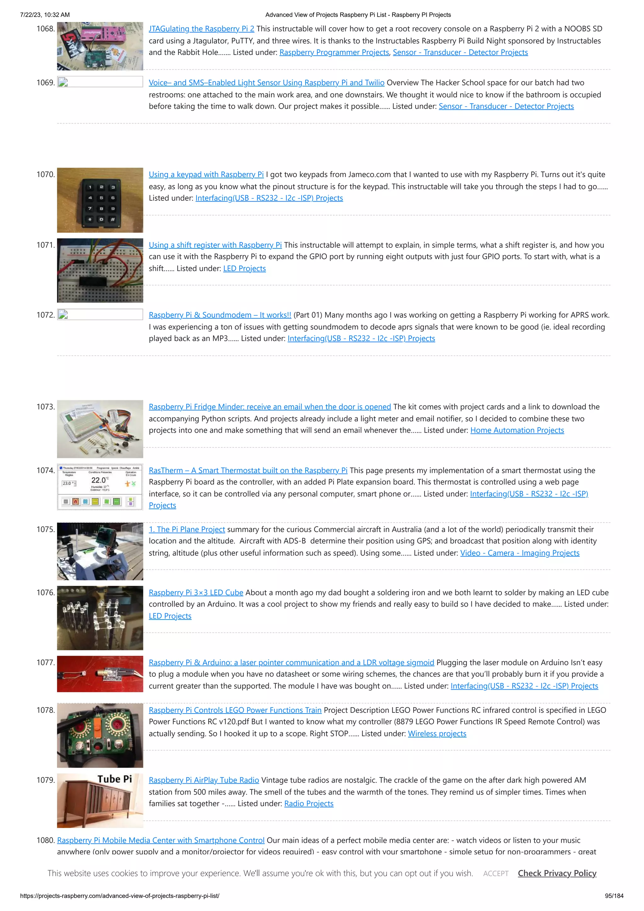 7/22/23, 10:32 AM Advanced View of Projects Raspberry Pi List - Raspberry PI Projects https://projects-raspberry.com/advanced-view-of-projects-raspberry-pi-list/ 95/184 1068. JTAGulating the Raspberry Pi 2 This instructable will cover how to get a root recovery console on a Raspberry Pi 2 with a NOOBS SD card using a Jtagulator, PuTTY, and three wires. It is thanks to the Instructables Raspberry Pi Build Night sponsored by Instructables and the Rabbit Hole.…... Listed under: Raspberry Programmer Projects, Sensor - Transducer - Detector Projects 1069. Voice– and SMS–Enabled Light Sensor Using Raspberry Pi and Twilio Overview The Hacker School space for our batch had two restrooms: one attached to the main work area, and one downstairs. We thought it would nice to know if the bathroom is occupied before taking the time to walk down. Our project makes it possible…... Listed under: Sensor - Transducer - Detector Projects 1070. Using a keypad with Raspberry Pi I got two keypads from Jameco.com that I wanted to use with my Raspberry Pi. Turns out it's quite easy, as long as you know what the pinout structure is for the keypad. This instructable will take you through the steps I had to go…... Listed under: Interfacing(USB - RS232 - I2c -ISP) Projects 1071. Using a shift register with Raspberry Pi This instructable will attempt to explain, in simple terms, what a shift register is, and how you can use it with the Raspberry Pi to expand the GPIO port by running eight outputs with just four GPIO ports. To start with, what is a shift…... Listed under: LED Projects 1072. Raspberry Pi & Soundmodem – It works!! (Part 01) Many months ago I was working on getting a Raspberry Pi working for APRS work. I was experiencing a ton of issues with getting soundmodem to decode aprs signals that were known to be good (ie. ideal recording played back as an MP3…... Listed under: Interfacing(USB - RS232 - I2c -ISP) Projects 1073. Raspberry Pi Fridge Minder: receive an email when the door is opened The kit comes with project cards and a link to download the accompanying Python scripts. And projects already include a light meter and email notifier, so I decided to combine these two projects into one and make something that will send an email whenever the…... Listed under: Home Automation Projects 1074. RasTherm – A Smart Thermostat built on the Raspberry Pi This page presents my implementation of a smart thermostat using the Raspberry Pi board as the controller, with an added Pi Plate expansion board. This thermostat is controlled using a web page interface, so it can be controlled via any personal computer, smart phone or…... Listed under: Interfacing(USB - RS232 - I2c -ISP) Projects 1075. 1. The Pi Plane Project summary for the curious Commercial aircraft in Australia (and a lot of the world) periodically transmit their location and the altitude. Aircraft with ADS-B determine their position using GPS; and broadcast that position along with identity string, altitude (plus other useful information such as speed). Using some…... Listed under: Video - Camera - Imaging Projects 1076. Raspberry Pi 3×3 LED Cube About a month ago my dad bought a soldering iron and we both learnt to solder by making an LED cube controlled by an Arduino. It was a cool project to show my friends and really easy to build so I have decided to make…... Listed under: LED Projects 1077. Raspberry Pi & Arduino: a laser pointer communication and a LDR voltage sigmoid Plugging the laser module on Arduino Isn’t easy to plug a module when you have no datasheet or some wiring schemes, the chances are that you’ll probably burn it if you provide a current greater than the supported. The module I have was bought on…... Listed under: Interfacing(USB - RS232 - I2c -ISP) Projects 1078. Raspberry Pi Controls LEGO Power Functions Train Project Description LEGO Power Functions RC infrared control is specified in LEGO Power Functions RC v120.pdf But I wanted to know what my controller (8879 LEGO Power Functions IR Speed Remote Control) was actually sending. So I hooked it up to a scope. Right STOP…... Listed under: Wireless projects 1079. Raspberry Pi AirPlay Tube Radio Vintage tube radios are nostalgic. The crackle of the game on the after dark high powered AM station from 500 miles away. The smell of the tubes and the warmth of the tones. They remind us of simpler times. Times when families sat together -…... Listed under: Radio Projects 1080. Raspberry Pi Mobile Media Center with Smartphone Control Our main ideas of a perfect mobile media center are: - watch videos or listen to your music anywhere (only power supply and a monitor/projector for videos required) - easy control with your smartphone - simple setup for non-programmers - great sound and video quality…... Listed under: Phone Projects This website uses cookies to improve your experience. We'll assume you're ok with this, but you can opt out if you wish. Check Privacy Policy ACCEPT 