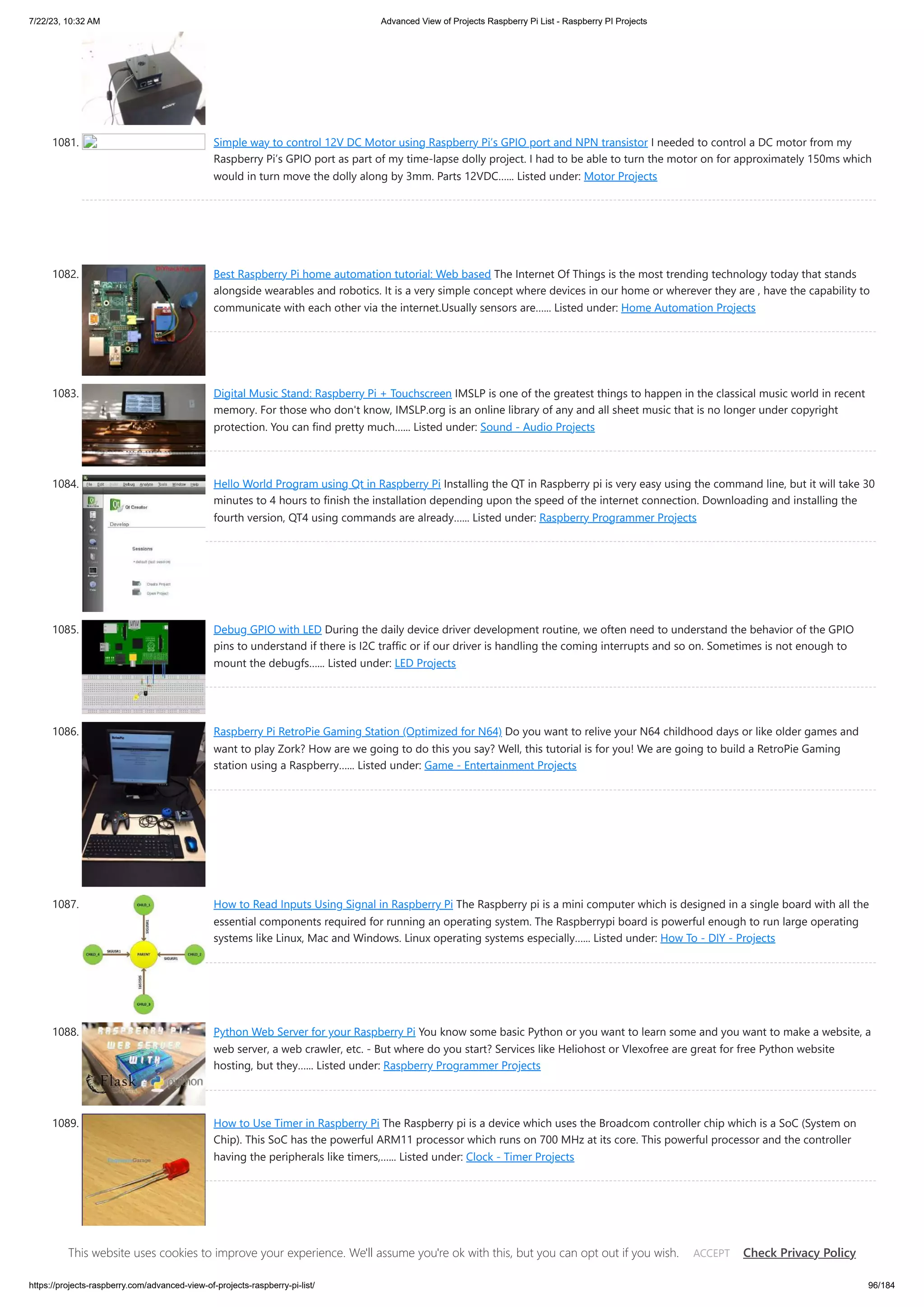 7/22/23, 10:32 AM Advanced View of Projects Raspberry Pi List - Raspberry PI Projects https://projects-raspberry.com/advanced-view-of-projects-raspberry-pi-list/ 96/184 1081. Simple way to control 12V DC Motor using Raspberry Pi’s GPIO port and NPN transistor I needed to control a DC motor from my Raspberry Pi’s GPIO port as part of my time-lapse dolly project. I had to be able to turn the motor on for approximately 150ms which would in turn move the dolly along by 3mm. Parts 12VDC…... Listed under: Motor Projects 1082. Best Raspberry Pi home automation tutorial: Web based The Internet Of Things is the most trending technology today that stands alongside wearables and robotics. It is a very simple concept where devices in our home or wherever they are , have the capability to communicate with each other via the internet.Usually sensors are…... Listed under: Home Automation Projects 1083. Digital Music Stand: Raspberry Pi + Touchscreen IMSLP is one of the greatest things to happen in the classical music world in recent memory. For those who don't know, IMSLP.org is an online library of any and all sheet music that is no longer under copyright protection. You can find pretty much…... Listed under: Sound - Audio Projects 1084. Hello World Program using Qt in Raspberry Pi Installing the QT in Raspberry pi is very easy using the command line, but it will take 30 minutes to 4 hours to finish the installation depending upon the speed of the internet connection. Downloading and installing the fourth version, QT4 using commands are already…... Listed under: Raspberry Programmer Projects 1085. Debug GPIO with LED During the daily device driver development routine, we often need to understand the behavior of the GPIO pins to understand if there is I2C traffic or if our driver is handling the coming interrupts and so on. Sometimes is not enough to mount the debugfs…... Listed under: LED Projects 1086. Raspberry Pi RetroPie Gaming Station (Optimized for N64) Do you want to relive your N64 childhood days or like older games and want to play Zork? How are we going to do this you say? Well, this tutorial is for you! We are going to build a RetroPie Gaming station using a Raspberry…... Listed under: Game - Entertainment Projects 1087. How to Read Inputs Using Signal in Raspberry Pi The Raspberry pi is a mini computer which is designed in a single board with all the essential components required for running an operating system. The Raspberrypi board is powerful enough to run large operating systems like Linux, Mac and Windows. Linux operating systems especially…... Listed under: How To - DIY - Projects 1088. Python Web Server for your Raspberry Pi You know some basic Python or you want to learn some and you want to make a website, a web server, a web crawler, etc. - But where do you start? Services like Heliohost or Vlexofree are great for free Python website hosting, but they…... Listed under: Raspberry Programmer Projects 1089. How to Use Timer in Raspberry Pi The Raspberry pi is a device which uses the Broadcom controller chip which is a SoC (System on Chip). This SoC has the powerful ARM11 processor which runs on 700 MHz at its core. This powerful processor and the controller having the peripherals like timers,…... Listed under: Clock - Timer Projects This website uses cookies to improve your experience. We'll assume you're ok with this, but you can opt out if you wish. Check Privacy Policy ACCEPT 