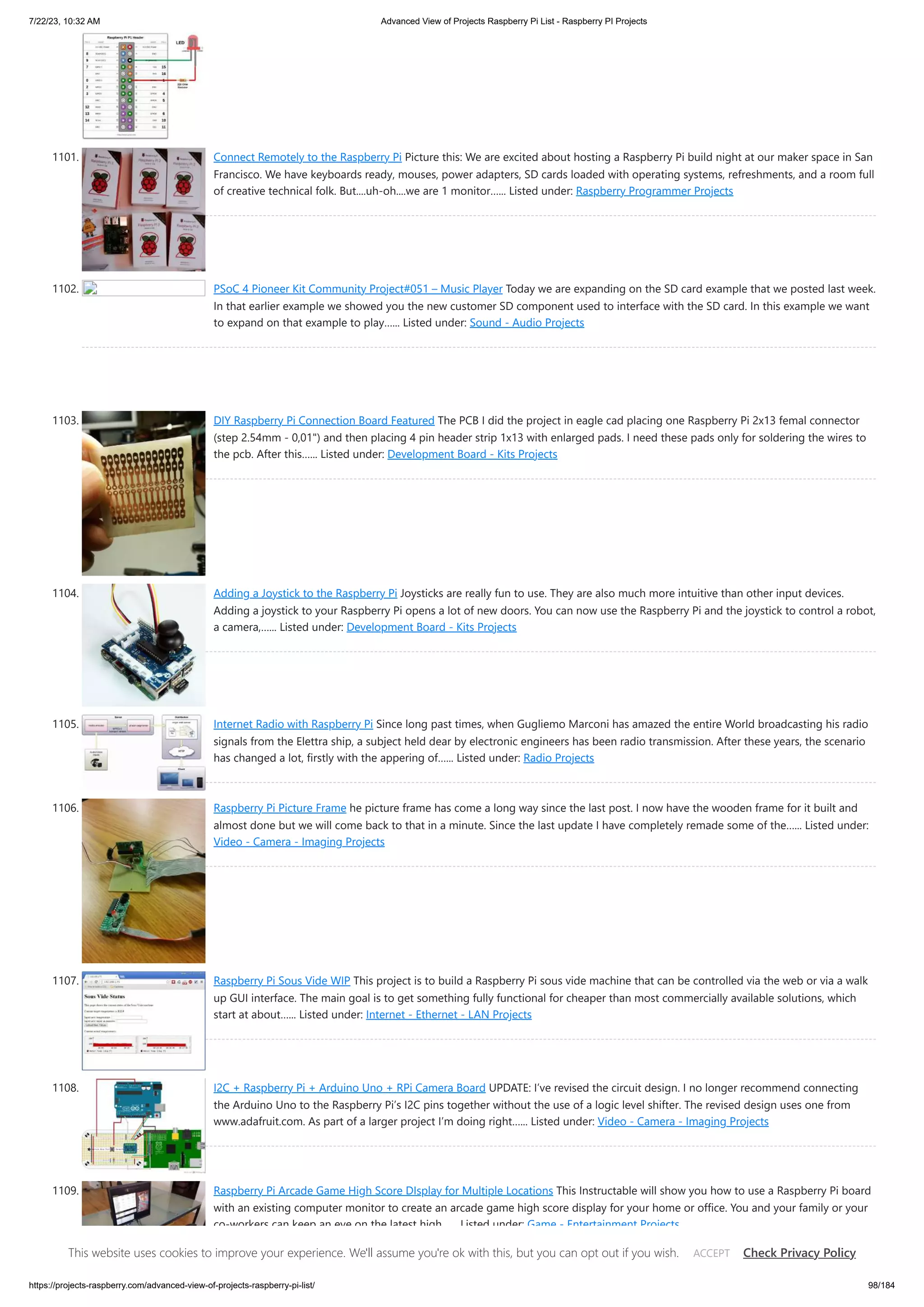7/22/23, 10:32 AM Advanced View of Projects Raspberry Pi List - Raspberry PI Projects https://projects-raspberry.com/advanced-view-of-projects-raspberry-pi-list/ 98/184 1101. Connect Remotely to the Raspberry Pi Picture this: We are excited about hosting a Raspberry Pi build night at our maker space in San Francisco. We have keyboards ready, mouses, power adapters, SD cards loaded with operating systems, refreshments, and a room full of creative technical folk. But....uh-oh....we are 1 monitor…... Listed under: Raspberry Programmer Projects 1102. PSoC 4 Pioneer Kit Community Project#051 – Music Player Today we are expanding on the SD card example that we posted last week. In that earlier example we showed you the new customer SD component used to interface with the SD card. In this example we want to expand on that example to play…... Listed under: Sound - Audio Projects 1103. DIY Raspberry Pi Connection Board Featured The PCB I did the project in eagle cad placing one Raspberry Pi 2x13 femal connector (step 2.54mm - 0,01") and then placing 4 pin header strip 1x13 with enlarged pads. I need these pads only for soldering the wires to the pcb. After this…... Listed under: Development Board - Kits Projects 1104. Adding a Joystick to the Raspberry Pi Joysticks are really fun to use. They are also much more intuitive than other input devices. Adding a joystick to your Raspberry Pi opens a lot of new doors. You can now use the Raspberry Pi and the joystick to control a robot, a camera,…... Listed under: Development Board - Kits Projects 1105. Internet Radio with Raspberry Pi Since long past times, when Gugliemo Marconi has amazed the entire World broadcasting his radio signals from the Elettra ship, a subject held dear by electronic engineers has been radio transmission. After these years, the scenario has changed a lot, firstly with the appering of…... Listed under: Radio Projects 1106. Raspberry Pi Picture Frame he picture frame has come a long way since the last post. I now have the wooden frame for it built and almost done but we will come back to that in a minute. Since the last update I have completely remade some of the…... Listed under: Video - Camera - Imaging Projects 1107. Raspberry Pi Sous Vide WIP This project is to build a Raspberry Pi sous vide machine that can be controlled via the web or via a walk up GUI interface. The main goal is to get something fully functional for cheaper than most commercially available solutions, which start at about…... Listed under: Internet - Ethernet - LAN Projects 1108. I2C + Raspberry Pi + Arduino Uno + RPi Camera Board UPDATE: I’ve revised the circuit design. I no longer recommend connecting the Arduino Uno to the Raspberry Pi’s I2C pins together without the use of a logic level shifter. The revised design uses one from www.adafruit.com. As part of a larger project I’m doing right…... Listed under: Video - Camera - Imaging Projects 1109. Raspberry Pi Arcade Game High Score DIsplay for Multiple Locations This Instructable will show you how to use a Raspberry Pi board with an existing computer monitor to create an arcade game high score display for your home or office. You and your family or your co-workers can keep an eye on the latest high…... Listed under: Game - Entertainment Projects This website uses cookies to improve your experience. We'll assume you're ok with this, but you can opt out if you wish. Check Privacy Policy ACCEPT 