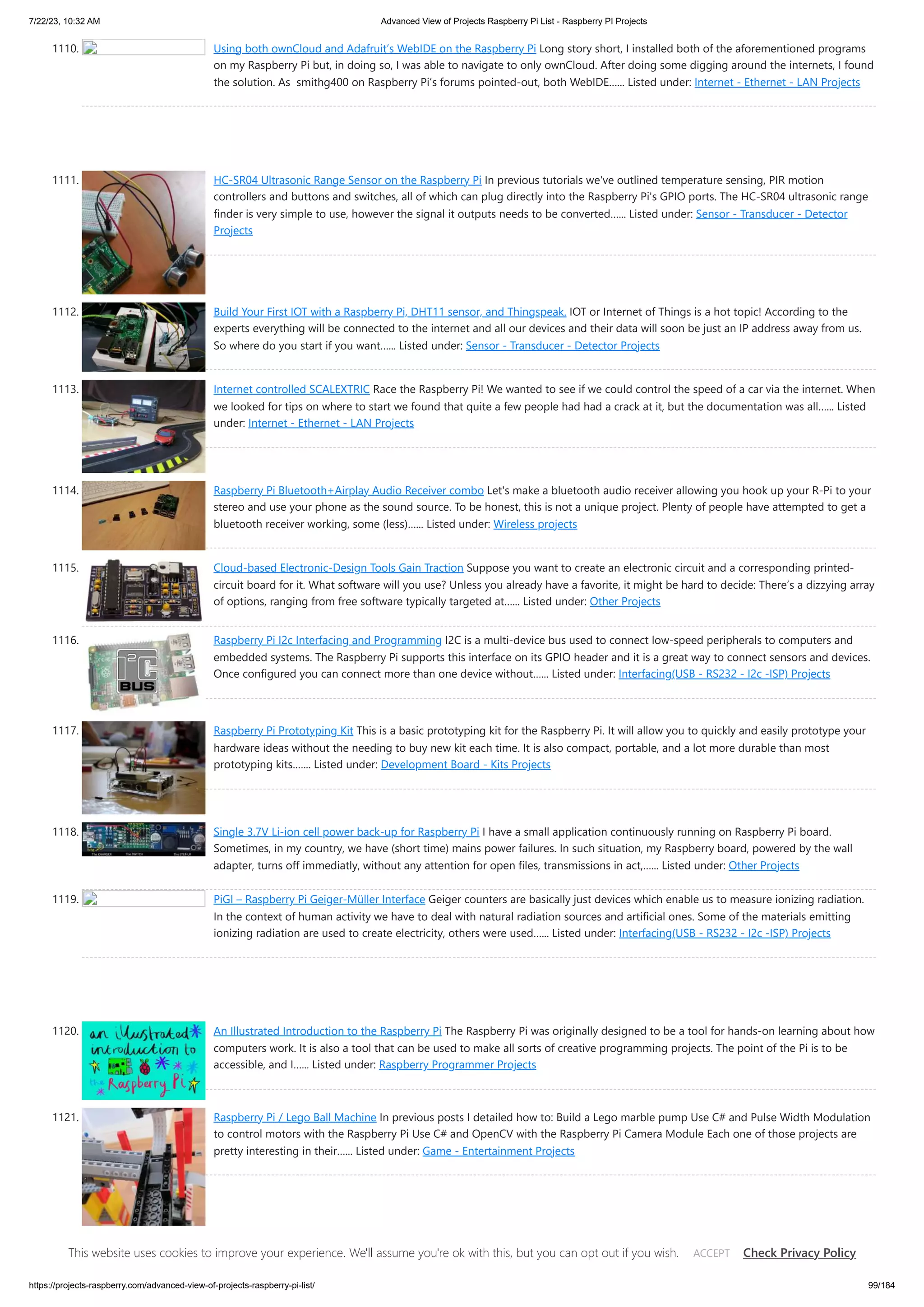 7/22/23, 10:32 AM Advanced View of Projects Raspberry Pi List - Raspberry PI Projects https://projects-raspberry.com/advanced-view-of-projects-raspberry-pi-list/ 99/184 1110. Using both ownCloud and Adafruit’s WebIDE on the Raspberry Pi Long story short, I installed both of the aforementioned programs on my Raspberry Pi but, in doing so, I was able to navigate to only ownCloud. After doing some digging around the internets, I found the solution. As smithg400 on Raspberry Pi’s forums pointed-out, both WebIDE…... Listed under: Internet - Ethernet - LAN Projects 1111. HC-SR04 Ultrasonic Range Sensor on the Raspberry Pi In previous tutorials we've outlined temperature sensing, PIR motion controllers and buttons and switches, all of which can plug directly into the Raspberry Pi's GPIO ports. The HC-SR04 ultrasonic range finder is very simple to use, however the signal it outputs needs to be converted…... Listed under: Sensor - Transducer - Detector Projects 1112. Build Your First IOT with a Raspberry Pi, DHT11 sensor, and Thingspeak. IOT or Internet of Things is a hot topic! According to the experts everything will be connected to the internet and all our devices and their data will soon be just an IP address away from us. So where do you start if you want…... Listed under: Sensor - Transducer - Detector Projects 1113. Internet controlled SCALEXTRIC Race the Raspberry Pi! We wanted to see if we could control the speed of a car via the internet. When we looked for tips on where to start we found that quite a few people had had a crack at it, but the documentation was all…... Listed under: Internet - Ethernet - LAN Projects 1114. Raspberry Pi Bluetooth+Airplay Audio Receiver combo Let's make a bluetooth audio receiver allowing you hook up your R-Pi to your stereo and use your phone as the sound source. To be honest, this is not a unique project. Plenty of people have attempted to get a bluetooth receiver working, some (less)…... Listed under: Wireless projects 1115. Cloud-based Electronic-Design Tools Gain Traction Suppose you want to create an electronic circuit and a corresponding printed- circuit board for it. What software will you use? Unless you already have a favorite, it might be hard to decide: There’s a dizzying array of options, ranging from free software typically targeted at…... Listed under: Other Projects 1116. Raspberry Pi I2c Interfacing and Programming I2C is a multi-device bus used to connect low-speed peripherals to computers and embedded systems. The Raspberry Pi supports this interface on its GPIO header and it is a great way to connect sensors and devices. Once configured you can connect more than one device without…... Listed under: Interfacing(USB - RS232 - I2c -ISP) Projects 1117. Raspberry Pi Prototyping Kit This is a basic prototyping kit for the Raspberry Pi. It will allow you to quickly and easily prototype your hardware ideas without the needing to buy new kit each time. It is also compact, portable, and a lot more durable than most prototyping kits.…... Listed under: Development Board - Kits Projects 1118. Single 3.7V Li-ion cell power back-up for Raspberry Pi I have a small application continuously running on Raspberry Pi board. Sometimes, in my country, we have (short time) mains power failures. In such situation, my Raspberry board, powered by the wall adapter, turns off immediatly, without any attention for open files, transmissions in act,…... Listed under: Other Projects 1119. PiGI – Raspberry Pi Geiger-Müller Interface Geiger counters are basically just devices which enable us to measure ionizing radiation. In the context of human activity we have to deal with natural radiation sources and artificial ones. Some of the materials emitting ionizing radiation are used to create electricity, others were used…... Listed under: Interfacing(USB - RS232 - I2c -ISP) Projects 1120. An Illustrated Introduction to the Raspberry Pi The Raspberry Pi was originally designed to be a tool for hands-on learning about how computers work. It is also a tool that can be used to make all sorts of creative programming projects. The point of the Pi is to be accessible, and I…... Listed under: Raspberry Programmer Projects 1121. Raspberry Pi / Lego Ball Machine In previous posts I detailed how to: Build a Lego marble pump Use C# and Pulse Width Modulation to control motors with the Raspberry Pi Use C# and OpenCV with the Raspberry Pi Camera Module Each one of those projects are pretty interesting in their…... Listed under: Game - Entertainment Projects This website uses cookies to improve your experience. We'll assume you're ok with this, but you can opt out if you wish. Check Privacy Policy ACCEPT 