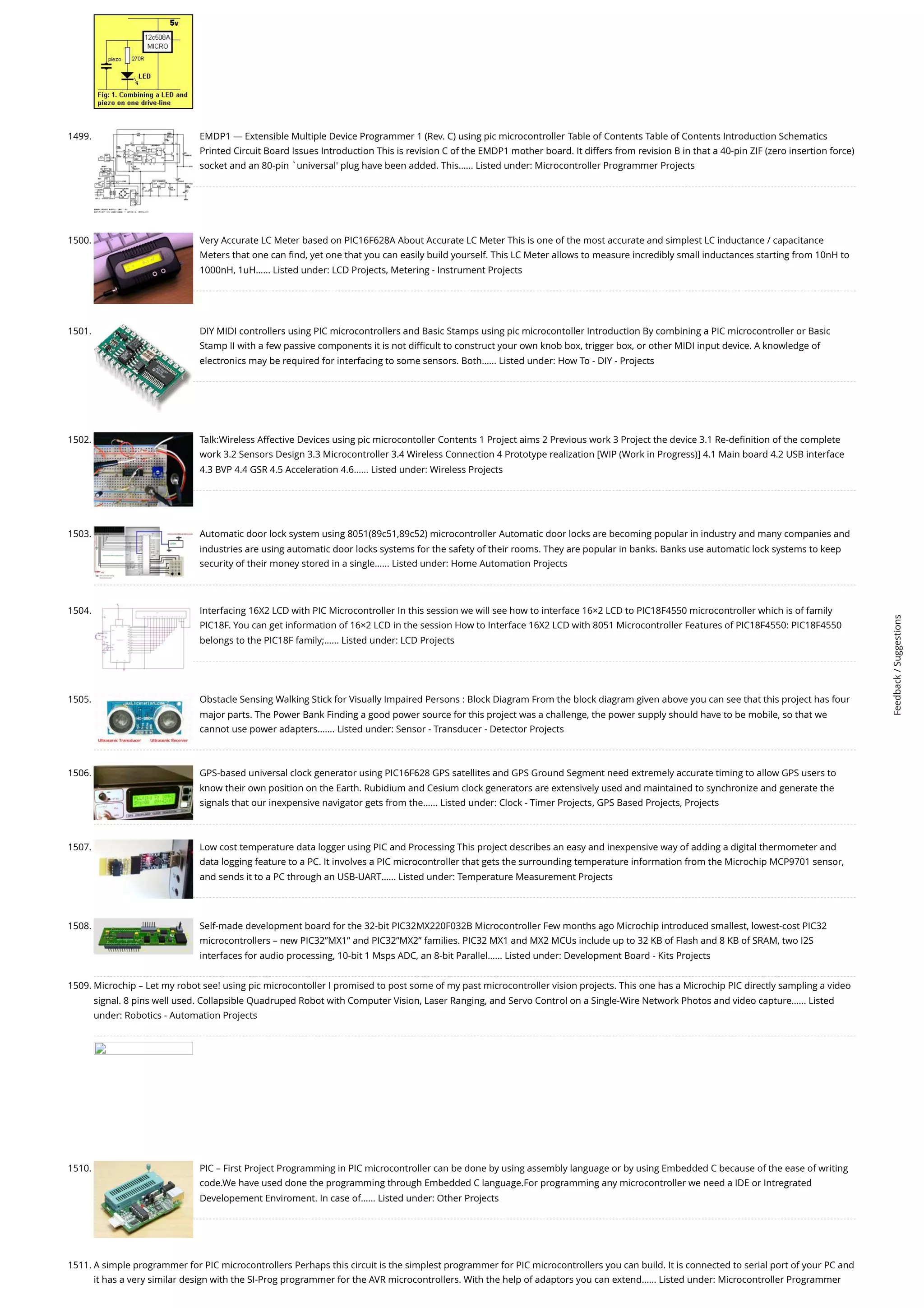 1499. EMDP1 — Extensible Multiple Device Programmer 1 (Rev. C) using pic microcontroller Table of Contents Table of Contents Introduction Schematics Printed Circuit Board Issues Introduction This is revision C of the EMDP1 mother board. It differs from revision B in that a 40-pin ZIF (zero insertion force) socket and an 80-pin `universal' plug have been added. This…... Listed under: Microcontroller Programmer Projects 1500. Very Accurate LC Meter based on PIC16F628A About Accurate LC Meter This is one of the most accurate and simplest LC inductance / capacitance Meters that one can find, yet one that you can easily build yourself. This LC Meter allows to measure incredibly small inductances starting from 10nH to 1000nH, 1uH…... Listed under: LCD Projects, Metering - Instrument Projects 1501. DIY MIDI controllers using PIC microcontrollers and Basic Stamps using pic microcontoller Introduction By combining a PIC microcontroller or Basic Stamp II with a few passive components it is not difficult to construct your own knob box, trigger box, or other MIDI input device. A knowledge of electronics may be required for interfacing to some sensors. Both…... Listed under: How To - DIY - Projects 1502. Talk:Wireless Affective Devices using pic microcontoller Contents 1 Project aims 2 Previous work 3 Project the device 3.1 Re-definition of the complete work 3.2 Sensors Design 3.3 Microcontroller 3.4 Wireless Connection 4 Prototype realization [WIP (Work in Progress)] 4.1 Main board 4.2 USB interface 4.3 BVP 4.4 GSR 4.5 Acceleration 4.6…... Listed under: Wireless Projects 1503. Automatic door lock system using 8051(89c51,89c52) microcontroller Automatic door locks are becoming popular in industry and many companies and industries are using automatic door locks systems for the safety of their rooms. They are popular in banks. Banks use automatic lock systems to keep security of their money stored in a single…... Listed under: Home Automation Projects 1504. Interfacing 16X2 LCD with PIC Microcontroller In this session we will see how to interface 16×2 LCD to PIC18F4550 microcontroller which is of family PIC18F. You can get information of 16×2 LCD in the session How to Interface 16X2 LCD with 8051 Microcontroller Features of PIC18F4550: PIC18F4550 belongs to the PIC18F family;…... Listed under: LCD Projects 1505. Obstacle Sensing Walking Stick for Visually Impaired Persons : Block Diagram From the block diagram given above you can see that this project has four major parts. The Power Bank Finding a good power source for this project was a challenge, the power supply should have to be mobile, so that we cannot use power adapters.…... Listed under: Sensor - Transducer - Detector Projects 1506. GPS-based universal clock generator using PIC16F628 GPS satellites and GPS Ground Segment need extremely accurate timing to allow GPS users to know their own position on the Earth. Rubidium and Cesium clock generators are extensively used and maintained to synchronize and generate the signals that our inexpensive navigator gets from the…... Listed under: Clock - Timer Projects, GPS Based Projects, Projects 1507. Low cost temperature data logger using PIC and Processing This project describes an easy and inexpensive way of adding a digital thermometer and data logging feature to a PC. It involves a PIC microcontroller that gets the surrounding temperature information from the Microchip MCP9701 sensor, and sends it to a PC through an USB-UART…... Listed under: Temperature Measurement Projects 1508. Self-made development board for the 32-bit PIC32MX220F032B Microcontroller Few months ago Microchip introduced smallest, lowest-cost PIC32 microcontrollers – new PIC32”MX1” and PIC32”MX2” families. PIC32 MX1 and MX2 MCUs include up to 32 KB of Flash and 8 KB of SRAM, two I2S interfaces for audio processing, 10-bit 1 Msps ADC, an 8-bit Parallel…... Listed under: Development Board - Kits Projects 1509. Microchip – Let my robot see! using pic microcontoller I promised to post some of my past microcontroller vision projects. This one has a Microchip PIC directly sampling a video signal. 8 pins well used. Collapsible Quadruped Robot with Computer Vision, Laser Ranging, and Servo Control on a Single-Wire Network Photos and video capture…... Listed under: Robotics - Automation Projects 1510. PIC – First Project Programming in PIC microcontroller can be done by using assembly language or by using Embedded C because of the ease of writing code.We have used done the programming through Embedded C language.For programming any microcontroller we need a IDE or Intregrated Developement Enviroment. In case of…... Listed under: Other Projects 1511. A simple programmer for PIC microcontrollers Perhaps this circuit is the simplest programmer for PIC microcontrollers you can build. It is connected to serial port of your PC and it has a very similar design with the SI-Prog programmer for the AVR microcontrollers. With the help of adaptors you can extend…... Listed under: Microcontroller Programmer Feedback / Suggestions 