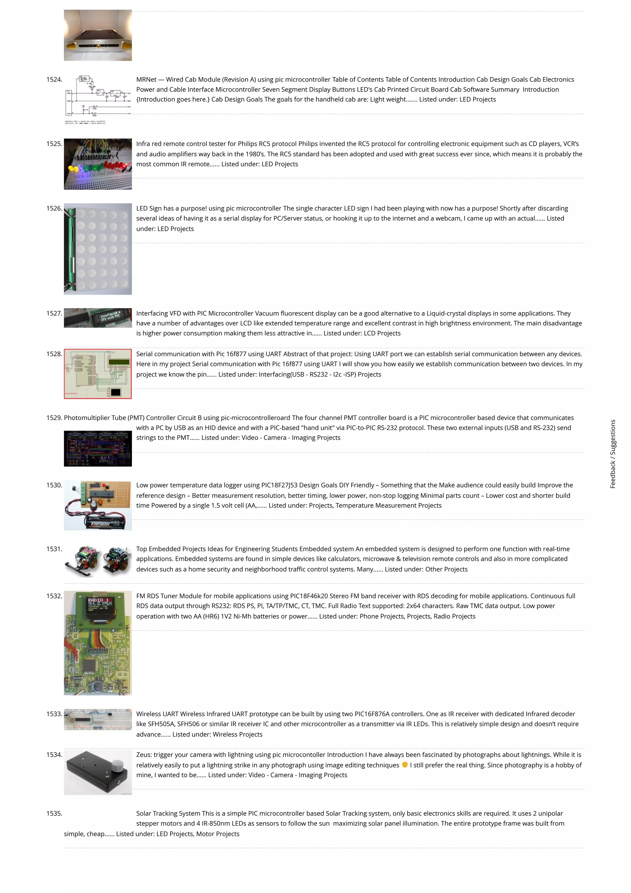 1524. MRNet — Wired Cab Module (Revision A) using pic microcontroller Table of Contents Table of Contents Introduction Cab Design Goals Cab Electronics Power and Cable Interface Microcontroller Seven Segment Display Buttons LED's Cab Printed Circuit Board Cab Software Summary  Introduction {Introduction goes here.} Cab Design Goals The goals for the handheld cab are: Light weight.…... Listed under: LED Projects 1525. Infra red remote control tester for Philips RC5 protocol Philips invented the RC5 protocol for controlling electronic equipment such as CD players, VCR’s and audio amplifiers way back in the 1980’s. The RC5 standard has been adopted and used with great success ever since, which means it is probably the most common IR remote…... Listed under: LED Projects 1526. LED Sign has a purpose! using pic microcontroller The single character LED sign I had been playing with now has a purpose! Shortly after discarding several ideas of having it as a serial display for PC/Server status, or hooking it up to the internet and a webcam, I came up with an actual…... Listed under: LED Projects 1527. Interfacing VFD with PIC Microcontroller Vacuum fluorescent display can be a good alternative to a Liquid-crystal displays in some applications. They have a number of advantages over LCD like extended temperature range and excellent contrast in high brightness environment. The main disadvantage is higher power consumption making them less attractive in…... Listed under: LCD Projects 1528. Serial communication with Pic 16f877 using UART Abstract of that project: Using UART port we can establish serial communication between any devices. Here in my project Serial communication with Pic 16f877 using UART I will show you how easily we establish communication between two devices. In my project we know the pin…... Listed under: Interfacing(USB - RS232 - I2c -ISP) Projects 1529. Photomultiplier Tube (PMT) Controller Circuit B using pic-microcontrolleroard The four channel PMT controller board is a PIC microcontroller based device that communicates with a PC by USB as an HID device and with a PIC-based hand unit via PIC-to-PIC RS-232 protocol. These two external inputs (USB and RS-232) send strings to the PMT…... Listed under: Video - Camera - Imaging Projects 1530. Low power temperature data logger using PIC18F27J53 Design Goals DIY Friendly – Something that the Make audience could easily build Improve the reference design – Better measurement resolution, better timing, lower power, non-stop logging Minimal parts count – Lower cost and shorter build time Powered by a single 1.5 volt cell (AA,…... Listed under: Projects, Temperature Measurement Projects 1531. Top Embedded Projects Ideas for Engineering Students Embedded system An embedded system is designed to perform one function with real-time applications. Embedded systems are found in simple devices like calculators, microwave television remote controls and also in more complicated devices such as a home security and neighborhood traffic control systems. Many…... Listed under: Other Projects 1532. FM RDS Tuner Module for mobile applications using PIC18F46k20 Stereo FM band receiver with RDS decoding for mobile applications. Continuous full RDS data output through RS232: RDS PS, PI, TA/TP/TMC, CT, TMC. Full Radio Text supported: 2x64 characters. Raw TMC data output. Low power operation with two AA (HR6) 1V2 Ni-Mh batteries or power…... Listed under: Phone Projects, Projects, Radio Projects 1533. Wireless UART Wireless Infrared UART prototype can be built by using two PIC16F876A controllers. One as IR receiver with dedicated Infrared decoder like SFH505A, SFH506 or similar IR receiver IC and other microcontroller as a transmitter via IR LEDs. This is relatively simple design and doesn’t require advance…... Listed under: Wireless Projects 1534. Zeus: trigger your camera with lightning using pic microcontoller Introduction I have always been fascinated by photographs about lightnings. While it is relatively easily to put a lightning strike in any photograph using image editing techniques I still prefer the real thing. Since photography is a hobby of mine, I wanted to be…... Listed under: Video - Camera - Imaging Projects 1535. Solar Tracking System This is a simple PIC microcontroller based Solar Tracking system, only basic electronics skills are required. It uses 2 unipolar stepper motors and 4 IR-850nm LEDs as sensors to follow the sun  maximizing solar panel illumination. The entire prototype frame was built from simple, cheap…... Listed under: LED Projects, Motor Projects Feedback / Suggestions 