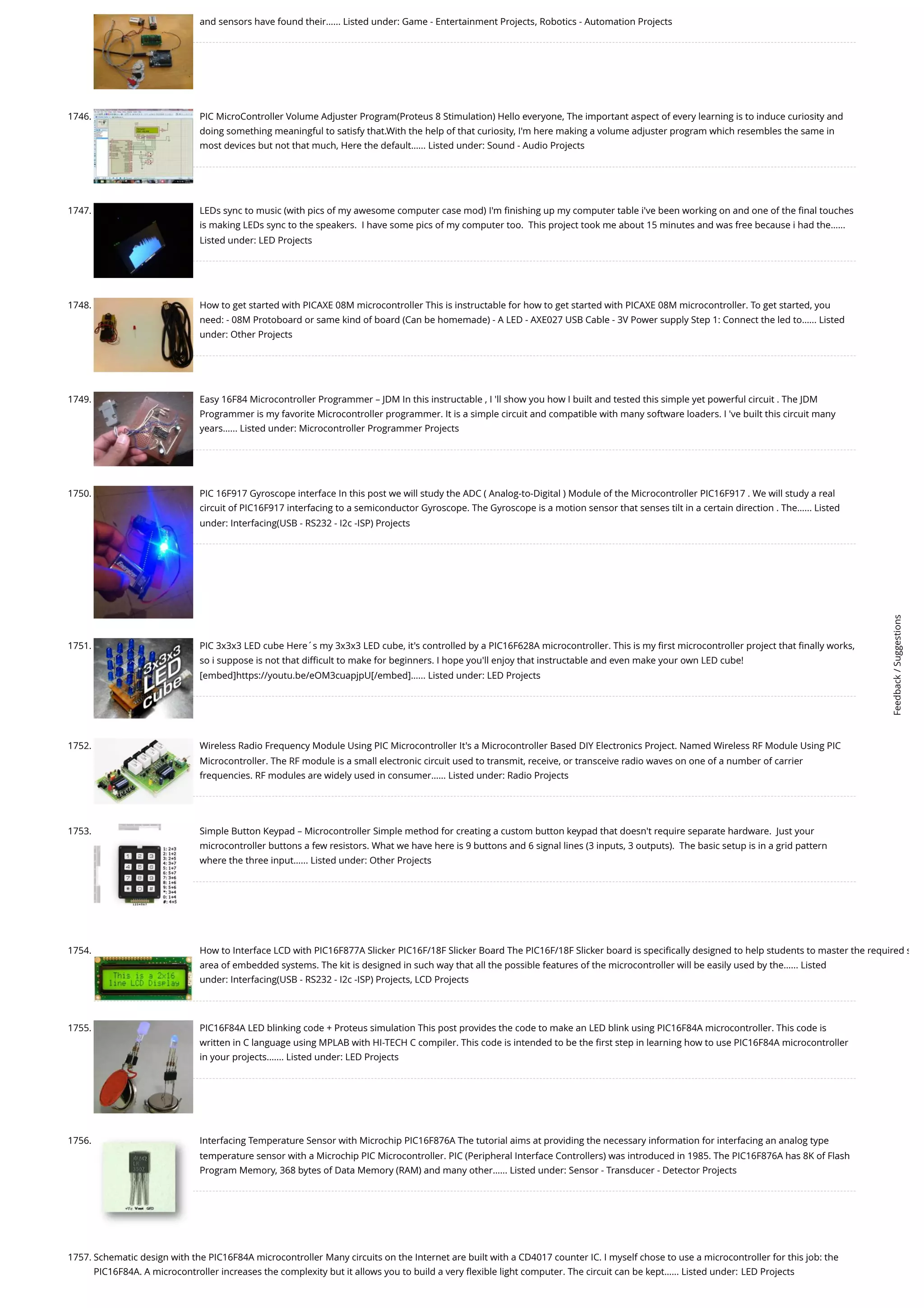 and sensors have found their…... Listed under: Game - Entertainment Projects, Robotics - Automation Projects 1746. PIC MicroController Volume Adjuster Program(Proteus 8 Stimulation) Hello everyone, The important aspect of every learning is to induce curiosity and doing something meaningful to satisfy that.With the help of that curiosity, I'm here making a volume adjuster program which resembles the same in most devices but not that much, Here the default…... Listed under: Sound - Audio Projects 1747. LEDs sync to music (with pics of my awesome computer case mod) I'm finishing up my computer table i've been working on and one of the final touches is making LEDs sync to the speakers.  I have some pics of my computer too.  This project took me about 15 minutes and was free because i had the…... Listed under: LED Projects 1748. How to get started with PICAXE 08M microcontroller This is instructable for how to get started with PICAXE 08M microcontroller. To get started, you need: - 08M Protoboard or same kind of board (Can be homemade) - A LED - AXE027 USB Cable - 3V Power supply Step 1: Connect the led to…... Listed under: Other Projects 1749. Easy 16F84 Microcontroller Programmer – JDM In this instructable , I 'll show you how I built and tested this simple yet powerful circuit . The JDM Programmer is my favorite Microcontroller programmer. It is a simple circuit and compatible with many software loaders. I 've built this circuit many years…... Listed under: Microcontroller Programmer Projects 1750. PIC 16F917 Gyroscope interface In this post we will study the ADC ( Analog-to-Digital ) Module of the Microcontroller PIC16F917 . We will study a real circuit of PIC16F917 interfacing to a semiconductor Gyroscope. The Gyroscope is a motion sensor that senses tilt in a certain direction . The…... Listed under: Interfacing(USB - RS232 - I2c -ISP) Projects 1751. PIC 3x3x3 LED cube Here´s my 3x3x3 LED cube, it's controlled by a PIC16F628A microcontroller. This is my first microcontroller project that finally works, so i suppose is not that difficult to make for beginners. I hope you'll enjoy that instructable and even make your own LED cube! [embed]https://youtu.be/eOM3cuapjpU[/embed]…... Listed under: LED Projects 1752. Wireless Radio Frequency Module Using PIC Microcontroller It's a Microcontroller Based DIY Electronics Project. Named Wireless RF Module Using PIC Microcontroller. The RF module is a small electronic circuit used to transmit, receive, or transceive radio waves on one of a number of carrier frequencies. RF modules are widely used in consumer…... Listed under: Radio Projects 1753. Simple Button Keypad – Microcontroller Simple method for creating a custom button keypad that doesn't require separate hardware.  Just your microcontroller buttons a few resistors. What we have here is 9 buttons and 6 signal lines (3 inputs, 3 outputs).  The basic setup is in a grid pattern where the three input…... Listed under: Other Projects 1754. How to Interface LCD with PIC16F877A Slicker PIC16F/18F Slicker Board The PIC16F/18F Slicker board is specifically designed to help students to master the required s area of embedded systems. The kit is designed in such way that all the possible features of the microcontroller will be easily used by the…... Listed under: Interfacing(USB - RS232 - I2c -ISP) Projects, LCD Projects 1755. PIC16F84A LED blinking code + Proteus simulation This post provides the code to make an LED blink using PIC16F84A microcontroller. This code is written in C language using MPLAB with HI-TECH C compiler. This code is intended to be the first step in learning how to use PIC16F84A microcontroller in your projects.…... Listed under: LED Projects 1756. Interfacing Temperature Sensor with Microchip PIC16F876A The tutorial aims at providing the necessary information for interfacing an analog type temperature sensor with a Microchip PIC Microcontroller. PIC (Peripheral Interface Controllers) was introduced in 1985. The PIC16F876A has 8K of Flash Program Memory, 368 bytes of Data Memory (RAM) and many other…... Listed under: Sensor - Transducer - Detector Projects 1757. Schematic design with the PIC16F84A microcontroller Many circuits on the Internet are built with a CD4017 counter IC. I myself chose to use a microcontroller for this job: the PIC16F84A. A microcontroller increases the complexity but it allows you to build a very flexible light computer. The circuit can be kept…... Listed under: LED Projects Feedback / Suggestions 