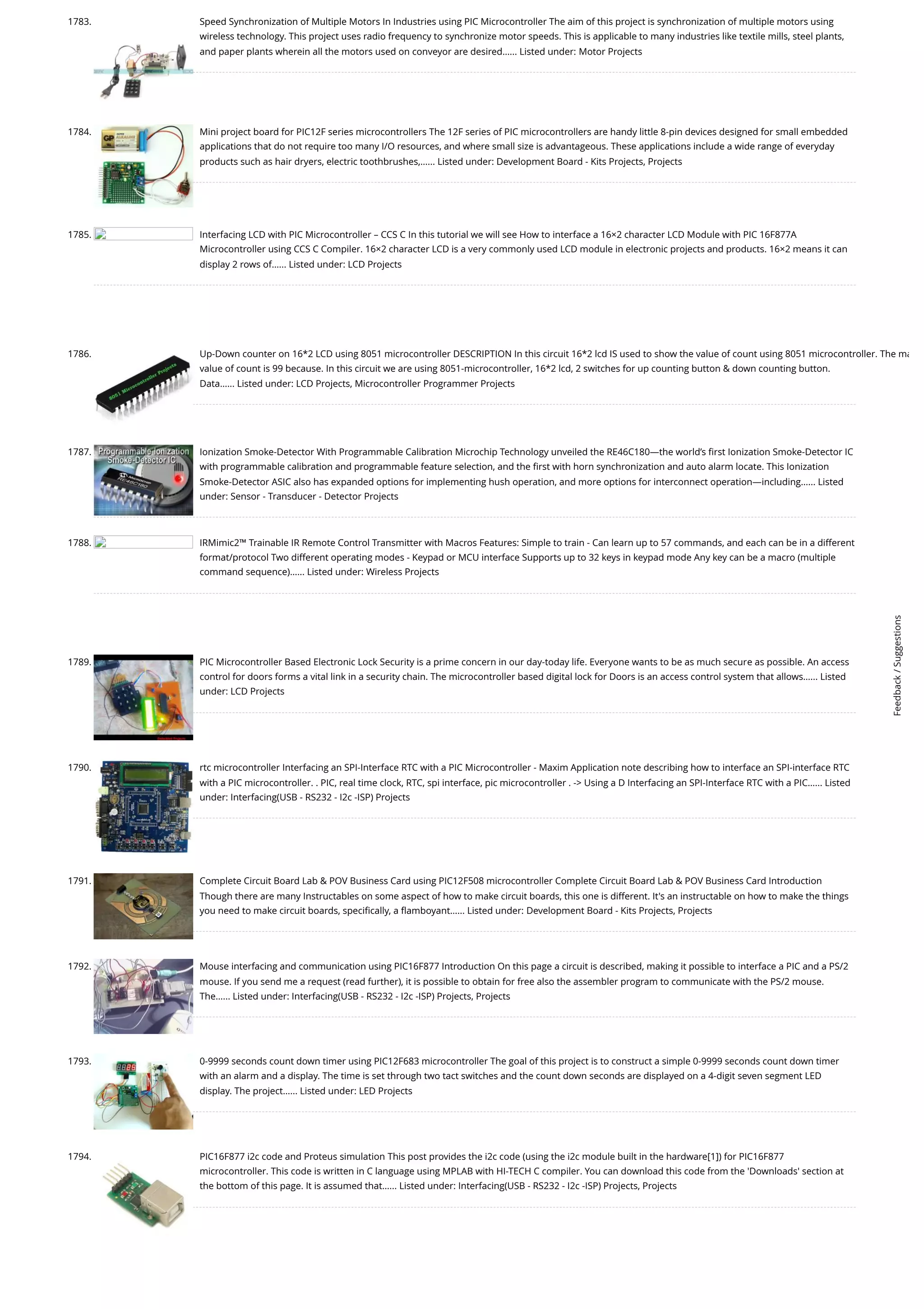 1783. Speed Synchronization of Multiple Motors In Industries using PIC Microcontroller The aim of this project is synchronization of multiple motors using wireless technology. This project uses radio frequency to synchronize motor speeds. This is applicable to many industries like textile mills, steel plants, and paper plants wherein all the motors used on conveyor are desired…... Listed under: Motor Projects 1784. Mini project board for PIC12F series microcontrollers The 12F series of PIC microcontrollers are handy little 8-pin devices designed for small embedded applications that do not require too many I/O resources, and where small size is advantageous. These applications include a wide range of everyday products such as hair dryers, electric toothbrushes,…... Listed under: Development Board - Kits Projects, Projects 1785. Interfacing LCD with PIC Microcontroller – CCS C In this tutorial we will see How to interface a 16×2 character LCD Module with PIC 16F877A Microcontroller using CCS C Compiler. 16×2 character LCD is a very commonly used LCD module in electronic projects and products. 16×2 means it can display 2 rows of…... Listed under: LCD Projects 1786. Up-Down counter on 16*2 LCD using 8051 microcontroller DESCRIPTION In this circuit 16*2 lcd IS used to show the value of count using 8051 microcontroller. The ma value of count is 99 because. In this circuit we are using 8051-microcontroller, 16*2 lcd, 2 switches for up counting button down counting button. Data…... Listed under: LCD Projects, Microcontroller Programmer Projects 1787. Ionization Smoke-Detector With Programmable Calibration Microchip Technology unveiled the RE46C180—the world’s first Ionization Smoke-Detector IC with programmable calibration and programmable feature selection, and the first with horn synchronization and auto alarm locate. This Ionization Smoke-Detector ASIC also has expanded options for implementing hush operation, and more options for interconnect operation—including…... Listed under: Sensor - Transducer - Detector Projects 1788. IRMimic2™ Trainable IR Remote Control Transmitter with Macros Features: Simple to train - Can learn up to 57 commands, and each can be in a different format/protocol Two different operating modes - Keypad or MCU interface Supports up to 32 keys in keypad mode Any key can be a macro (multiple command sequence)…... Listed under: Wireless Projects 1789. PIC Microcontroller Based Electronic Lock Security is a prime concern in our day-today life. Everyone wants to be as much secure as possible. An access control for doors forms a vital link in a security chain. The microcontroller based digital lock for Doors is an access control system that allows…... Listed under: LCD Projects 1790. rtc microcontroller Interfacing an SPI-Interface RTC with a PIC Microcontroller - Maxim Application note describing how to interface an SPI-interface RTC with a PIC microcontroller. . PIC, real time clock, RTC, spi interface, pic microcontroller . - Using a D Interfacing an SPI-Interface RTC with a PIC…... Listed under: Interfacing(USB - RS232 - I2c -ISP) Projects 1791. Complete Circuit Board Lab POV Business Card using PIC12F508 microcontroller Complete Circuit Board Lab POV Business Card Introduction Though there are many Instructables on some aspect of how to make circuit boards, this one is different. It's an instructable on how to make the things you need to make circuit boards, specifically, a flamboyant…... Listed under: Development Board - Kits Projects, Projects 1792. Mouse interfacing and communication using PIC16F877 Introduction On this page a circuit is described, making it possible to interface a PIC and a PS/2 mouse. If you send me a request (read further), it is possible to obtain for free also the assembler program to communicate with the PS/2 mouse. The…... Listed under: Interfacing(USB - RS232 - I2c -ISP) Projects, Projects 1793. 0-9999 seconds count down timer using PIC12F683 microcontroller The goal of this project is to construct a simple 0-9999 seconds count down timer with an alarm and a display. The time is set through two tact switches and the count down seconds are displayed on a 4-digit seven segment LED display. The project…... Listed under: LED Projects 1794. PIC16F877 i2c code and Proteus simulation This post provides the i2c code (using the i2c module built in the hardware[1]) for PIC16F877 microcontroller. This code is written in C language using MPLAB with HI-TECH C compiler. You can download this code from the 'Downloads' section at the bottom of this page. It is assumed that…... Listed under: Interfacing(USB - RS232 - I2c -ISP) Projects, Projects Feedback / Suggestions 