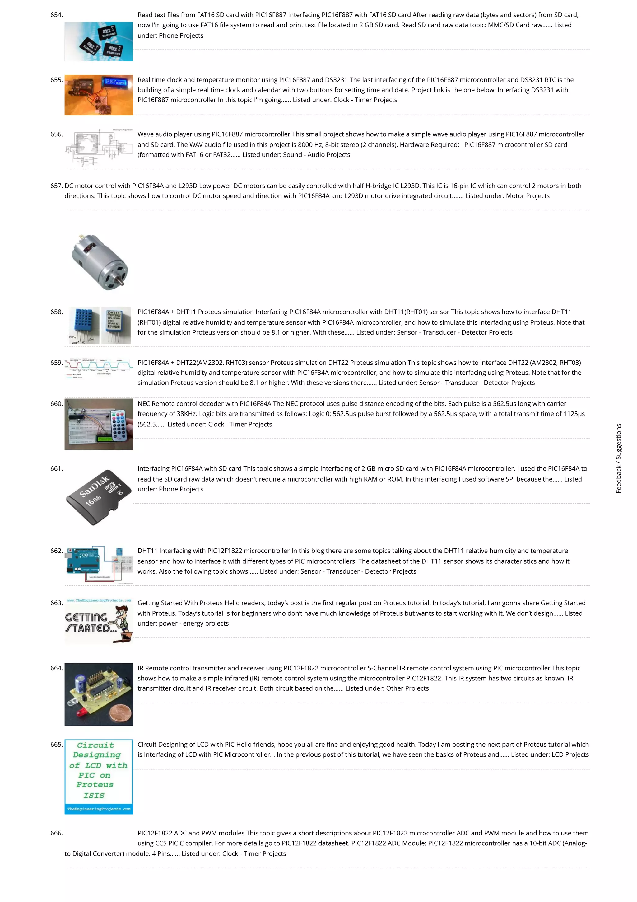 654. Read text files from FAT16 SD card with PIC16F887 Interfacing PIC16F887 with FAT16 SD card After reading raw data (bytes and sectors) from SD card, now I'm going to use FAT16 file system to read and print text file located in 2 GB SD card. Read SD card raw data topic: MMC/SD Card raw…... Listed under: Phone Projects 655. Real time clock and temperature monitor using PIC16F887 and DS3231 The last interfacing of the PIC16F887 microcontroller and DS3231 RTC is the building of a simple real time clock and calendar with two buttons for setting time and date. Project link is the one below: Interfacing DS3231 with PIC16F887 microcontroller In this topic I'm going…... Listed under: Clock - Timer Projects 656. Wave audio player using PIC16F887 microcontroller This small project shows how to make a simple wave audio player using PIC16F887 microcontroller and SD card. The WAV audio file used in this project is 8000 Hz, 8-bit stereo (2 channels). Hardware Required:   PIC16F887 microcontroller SD card (formatted with FAT16 or FAT32…... Listed under: Sound - Audio Projects 657. DC motor control with PIC16F84A and L293D Low power DC motors can be easily controlled with half H-bridge IC L293D. This IC is 16-pin IC which can control 2 motors in both directions. This topic shows how to control DC motor speed and direction with PIC16F84A and L293D motor drive integrated circuit.…... Listed under: Motor Projects 658. PIC16F84A + DHT11 Proteus simulation Interfacing PIC16F84A microcontroller with DHT11(RHT01) sensor This topic shows how to interface DHT11 (RHT01) digital relative humidity and temperature sensor with PIC16F84A microcontroller, and how to simulate this interfacing using Proteus. Note that for the simulation Proteus version should be 8.1 or higher. With these…... Listed under: Sensor - Transducer - Detector Projects 659. PIC16F84A + DHT22(AM2302, RHT03) sensor Proteus simulation DHT22 Proteus simulation This topic shows how to interface DHT22 (AM2302, RHT03) digital relative humidity and temperature sensor with PIC16F84A microcontroller, and how to simulate this interfacing using Proteus. Note that for the simulation Proteus version should be 8.1 or higher. With these versions there…... Listed under: Sensor - Transducer - Detector Projects 660. NEC Remote control decoder with PIC16F84A The NEC protocol uses pulse distance encoding of the bits. Each pulse is a 562.5µs long with carrier frequency of 38KHz. Logic bits are transmitted as follows: Logic 0: 562.5µs pulse burst followed by a 562.5µs space, with a total transmit time of 1125µs (562.5…... Listed under: Clock - Timer Projects 661. Interfacing PIC16F84A with SD card This topic shows a simple interfacing of 2 GB micro SD card with PIC16F84A microcontroller. I used the PIC16F84A to read the SD card raw data which doesn't require a microcontroller with high RAM or ROM. In this interfacing I used software SPI because the…... Listed under: Phone Projects 662. DHT11 Interfacing with PIC12F1822 microcontroller In this blog there are some topics talking about the DHT11 relative humidity and temperature sensor and how to interface it with different types of PIC microcontrollers. The datasheet of the DHT11 sensor shows its characteristics and how it works. Also the following topic shows…... Listed under: Sensor - Transducer - Detector Projects 663. Getting Started With Proteus Hello readers, today’s post is the first regular post on Proteus tutorial. In today’s tutorial, I am gonna share Getting Started with Proteus. Today’s tutorial is for beginners who don’t have much knowledge of Proteus but wants to start working with it. We don’t design…... Listed under: power - energy projects 664. IR Remote control transmitter and receiver using PIC12F1822 microcontroller 5-Channel IR remote control system using PIC microcontroller This topic shows how to make a simple infrared (IR) remote control system using the microcontroller PIC12F1822. This IR system has two circuits as known: IR transmitter circuit and IR receiver circuit. Both circuit based on the…... Listed under: Other Projects 665. Circuit Designing of LCD with PIC Hello friends, hope you all are fine and enjoying good health. Today I am posting the next part of Proteus tutorial which is Interfacing of LCD with PIC Microcontroller. . In the previous post of this tutorial, we have seen the basics of Proteus and…... Listed under: LCD Projects 666. PIC12F1822 ADC and PWM modules This topic gives a short descriptions about PIC12F1822 microcontroller ADC and PWM module and how to use them using CCS PIC C compiler. For more details go to PIC12F1822 datasheet. PIC12F1822 ADC Module: PIC12F1822 microcontroller has a 10-bit ADC (Analog- to Digital Converter) module. 4 Pins…... Listed under: Clock - Timer Projects Feedback / Suggestions 