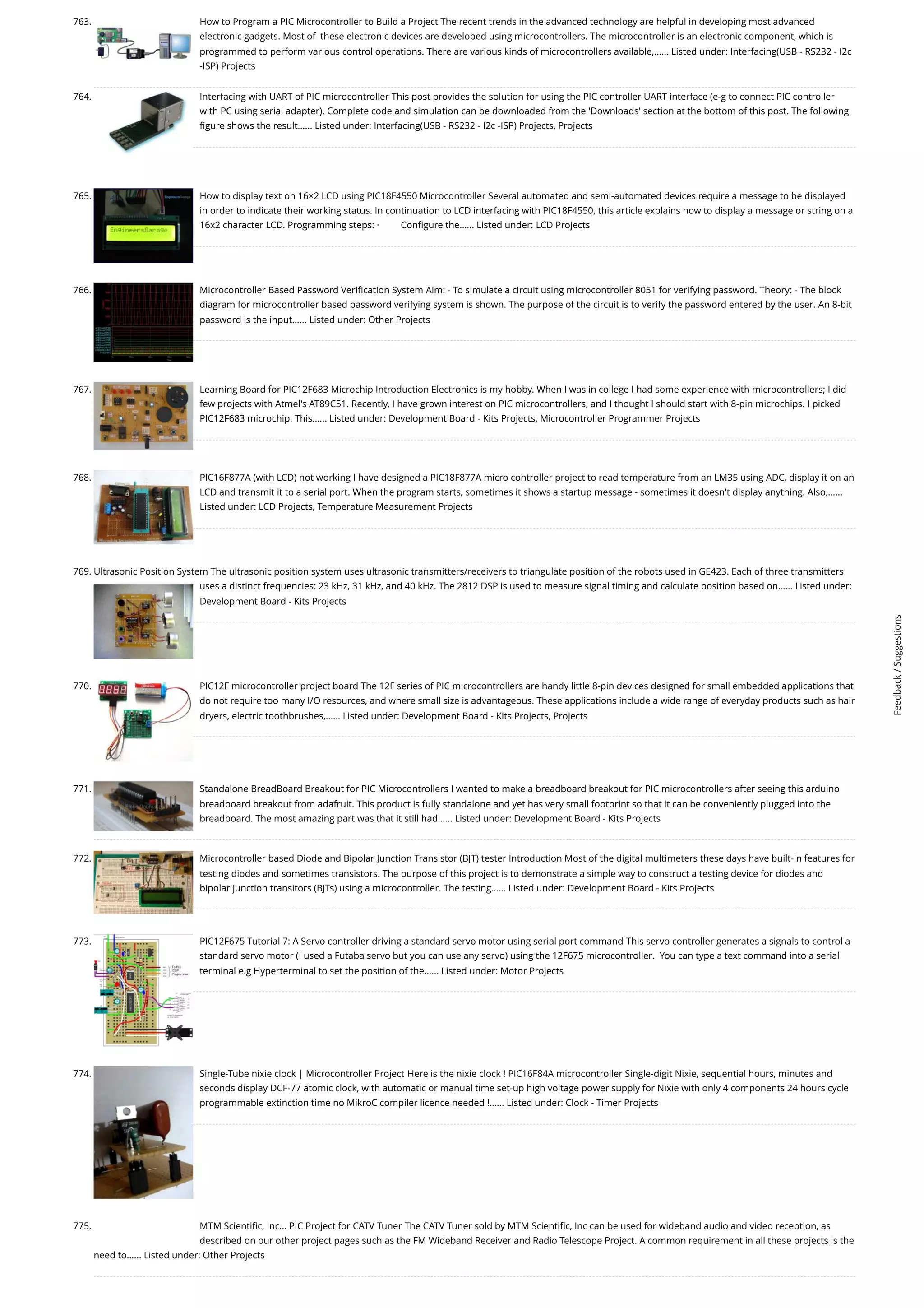 763. How to Program a PIC Microcontroller to Build a Project The recent trends in the advanced technology are helpful in developing most advanced electronic gadgets. Most of  these electronic devices are developed using microcontrollers. The microcontroller is an electronic component, which is programmed to perform various control operations. There are various kinds of microcontrollers available,…... Listed under: Interfacing(USB - RS232 - I2c -ISP) Projects 764. Interfacing with UART of PIC microcontroller This post provides the solution for using the PIC controller UART interface (e-g to connect PIC controller with PC using serial adapter). Complete code and simulation can be downloaded from the 'Downloads' section at the bottom of this post. The following figure shows the result…... Listed under: Interfacing(USB - RS232 - I2c -ISP) Projects, Projects 765. How to display text on 16×2 LCD using PIC18F4550 Microcontroller Several automated and semi-automated devices require a message to be displayed in order to indicate their working status. In continuation to LCD interfacing with PIC18F4550, this article explains how to display a message or string on a 16x2 character LCD. Programming steps: ·         Configure the…... Listed under: LCD Projects 766. Microcontroller Based Password Verification System Aim: - To simulate a circuit using microcontroller 8051 for verifying password. Theory: - The block diagram for microcontroller based password verifying system is shown. The purpose of the circuit is to verify the password entered by the user. An 8-bit password is the input…... Listed under: Other Projects 767. Learning Board for PIC12F683 Microchip Introduction Electronics is my hobby. When I was in college I had some experience with microcontrollers; I did few projects with Atmel's AT89C51. Recently, I have grown interest on PIC microcontrollers, and I thought I should start with 8-pin microchips. I picked PIC12F683 microchip. This…... Listed under: Development Board - Kits Projects, Microcontroller Programmer Projects 768. PIC16F877A (with LCD) not working I have designed a PIC18F877A micro controller project to read temperature from an LM35 using ADC, display it on an LCD and transmit it to a serial port. When the program starts, sometimes it shows a startup message - sometimes it doesn't display anything. Also,…... Listed under: LCD Projects, Temperature Measurement Projects 769. Ultrasonic Position System The ultrasonic position system uses ultrasonic transmitters/receivers to triangulate position of the robots used in GE423. Each of three transmitters uses a distinct frequencies: 23 kHz, 31 kHz, and 40 kHz. The 2812 DSP is used to measure signal timing and calculate position based on…... Listed under: Development Board - Kits Projects 770. PIC12F microcontroller project board The 12F series of PIC microcontrollers are handy little 8-pin devices designed for small embedded applications that do not require too many I/O resources, and where small size is advantageous. These applications include a wide range of everyday products such as hair dryers, electric toothbrushes,…... Listed under: Development Board - Kits Projects, Projects 771. Standalone BreadBoard Breakout for PIC Microcontrollers I wanted to make a breadboard breakout for PIC microcontrollers after seeing this arduino breadboard breakout from adafruit. This product is fully standalone and yet has very small footprint so that it can be conveniently plugged into the breadboard. The most amazing part was that it still had…... Listed under: Development Board - Kits Projects 772. Microcontroller based Diode and Bipolar Junction Transistor (BJT) tester Introduction Most of the digital multimeters these days have built-in features for testing diodes and sometimes transistors. The purpose of this project is to demonstrate a simple way to construct a testing device for diodes and bipolar junction transitors (BJTs) using a microcontroller. The testing…... Listed under: Development Board - Kits Projects 773. PIC12F675 Tutorial 7: A Servo controller driving a standard servo motor using serial port command This servo controller generates a signals to control a standard servo motor (I used a Futaba servo but you can use any servo) using the 12F675 microcontroller.  You can type a text command into a serial terminal e.g Hyperterminal to set the position of the…... Listed under: Motor Projects 774. Single-Tube nixie clock | Microcontroller Project Here is the nixie clock ! PIC16F84A microcontroller Single-digit Nixie, sequential hours, minutes and seconds display DCF-77 atomic clock, with automatic or manual time set-up high voltage power supply for Nixie with only 4 components 24 hours cycle programmable extinction time no MikroC compiler licence needed !…... Listed under: Clock - Timer Projects 775. MTM Scientific, Inc… PIC Project for CATV Tuner The CATV Tuner sold by MTM Scientific, Inc can be used for wideband audio and video reception, as described on our other project pages such as the FM Wideband Receiver and Radio Telescope Project. A common requirement in all these projects is the need to…... Listed under: Other Projects Feedback / Suggestions 