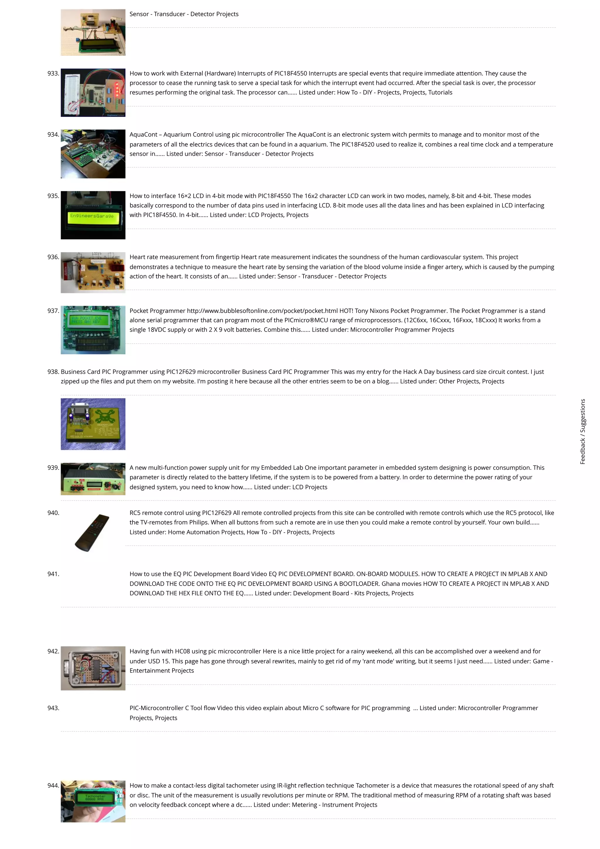 Sensor - Transducer - Detector Projects 933. How to work with External (Hardware) Interrupts of PIC18F4550 Interrupts are special events that require immediate attention. They cause the processor to cease the running task to serve a special task for which the interrupt event had occurred. After the special task is over, the processor resumes performing the original task. The processor can…... Listed under: How To - DIY - Projects, Projects, Tutorials 934. AquaCont – Aquarium Control using pic microcontroller The AquaCont is an electronic system witch permits to manage and to monitor most of the parameters of all the electrics devices that can be found in a aquarium. The PIC18F4520 used to realize it, combines a real time clock and a temperature sensor in…... Listed under: Sensor - Transducer - Detector Projects 935. How to interface 16×2 LCD in 4-bit mode with PIC18F4550 The 16x2 character LCD can work in two modes, namely, 8-bit and 4-bit. These modes basically correspond to the number of data pins used in interfacing LCD. 8-bit mode uses all the data lines and has been explained in LCD interfacing with PIC18F4550. In 4-bit…... Listed under: LCD Projects, Projects 936. Heart rate measurement from fingertip Heart rate measurement indicates the soundness of the human cardiovascular system. This project demonstrates a technique to measure the heart rate by sensing the variation of the blood volume inside a finger artery, which is caused by the pumping action of the heart. It consists of an…... Listed under: Sensor - Transducer - Detector Projects 937. Pocket Programmer http://www.bubblesoftonline.com/pocket/pocket.html HOT! Tony Nixons Pocket Programmer. The Pocket Programmer is a stand alone serial programmer that can program most of the PICmicro®MCU range of microprocessors. (12C6xx, 16Cxxx, 16Fxxx, 18Cxxx) It works from a single 18VDC supply or with 2 X 9 volt batteries. Combine this…... Listed under: Microcontroller Programmer Projects 938. Business Card PIC Programmer using PIC12F629 microcontroller Business Card PIC Programmer This was my entry for the Hack A Day business card size circuit contest. I just zipped up the files and put them on my website. I'm posting it here because all the other entries seem to be on a blog…... Listed under: Other Projects, Projects 939. A new multi-function power supply unit for my Embedded Lab One important parameter in embedded system designing is power consumption. This parameter is directly related to the battery lifetime, if the system is to be powered from a battery. In order to determine the power rating of your designed system, you need to know how…... Listed under: LCD Projects 940. RC5 remote control using PIC12F629 All remote controlled projects from this site can be controlled with remote controls which use the RC5 protocol, like the TV-remotes from Philips. When all buttons from such a remote are in use then you could make a remote control by yourself. Your own build…... Listed under: Home Automation Projects, How To - DIY - Projects, Projects 941. How to use the EQ PIC Development Board Video EQ PIC DEVELOPMENT BOARD. ON-BOARD MODULES. HOW TO CREATE A PROJECT IN MPLAB X AND DOWNLOAD THE CODE ONTO THE EQ PIC DEVELOPMENT BOARD USING A BOOTLOADER. Ghana movies HOW TO CREATE A PROJECT IN MPLAB X AND DOWNLOAD THE HEX FILE ONTO THE EQ…... Listed under: Development Board - Kits Projects, Projects 942. Having fun with HC08 using pic microcontroller Here is a nice little project for a rainy weekend, all this can be accomplished over a weekend and for under USD 15. This page has gone through several rewrites, mainly to get rid of my 'rant mode' writing, but it seems I just need…... Listed under: Game - Entertainment Projects 943. PIC-Microcontroller C Tool flow Video this video explain about Micro C software for PIC programming  ... Listed under: Microcontroller Programmer Projects, Projects 944. How to make a contact-less digital tachometer using IR-light reflection technique Tachometer is a device that measures the rotational speed of any shaft or disc. The unit of the measurement is usually revolutions per minute or RPM. The traditional method of measuring RPM of a rotating shaft was based on velocity feedback concept where a dc…... Listed under: Metering - Instrument Projects Feedback / Suggestions 