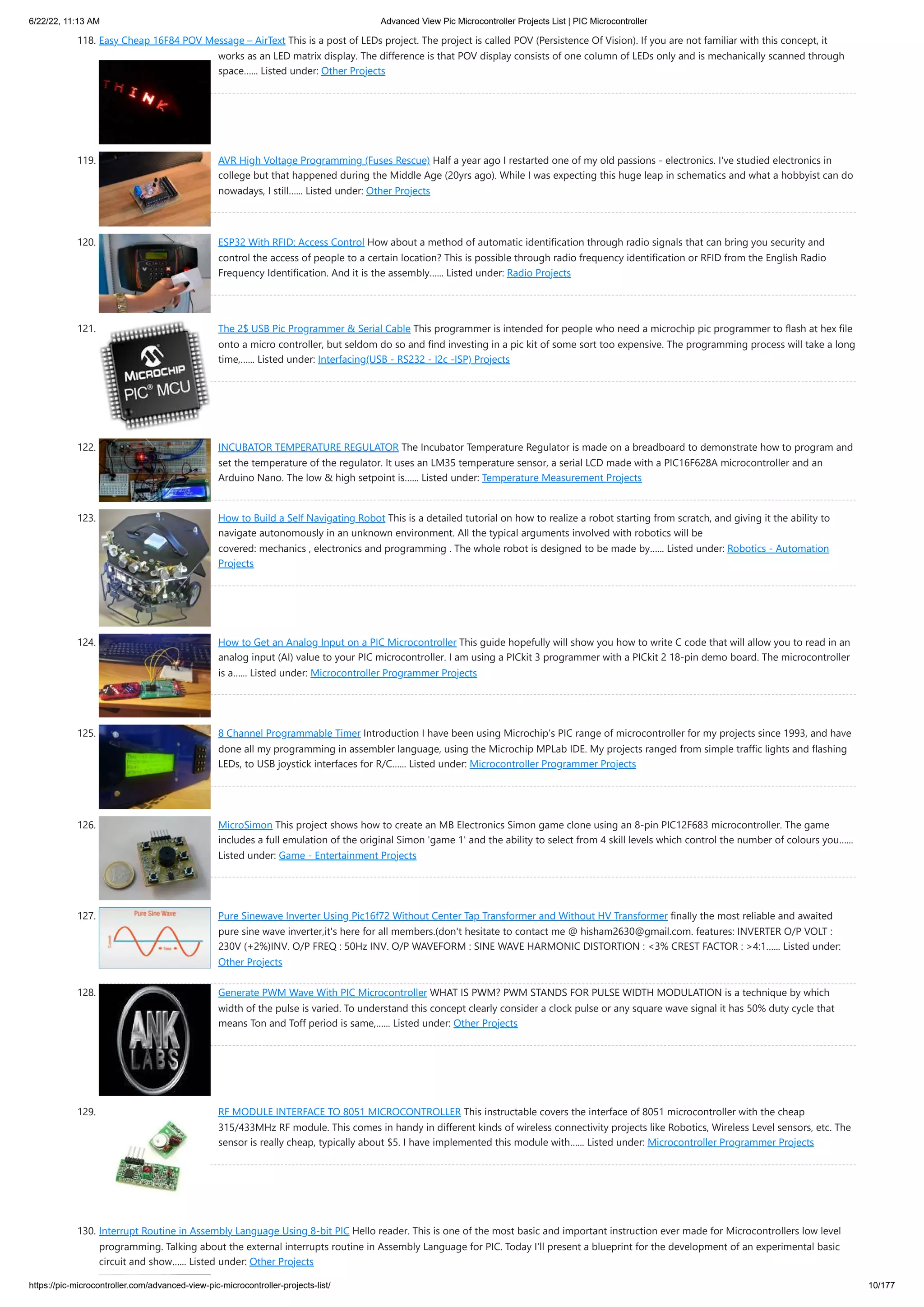 6/22/22, 11:13 AM Advanced View Pic Microcontroller Projects List | PIC Microcontroller https://pic-microcontroller.com/advanced-view-pic-microcontroller-projects-list/ 10/177 118. Easy Cheap 16F84 POV Message – AirText This is a post of LEDs project. The project is called POV (Persistence Of Vision). If you are not familiar with this concept, it works as an LED matrix display. The difference is that POV display consists of one column of LEDs only and is mechanically scanned through space…... Listed under: Other Projects 119. AVR High Voltage Programming (Fuses Rescue) Half a year ago I restarted one of my old passions - electronics. I've studied electronics in college but that happened during the Middle Age (20yrs ago). While I was expecting this huge leap in schematics and what a hobbyist can do nowadays, I still…... Listed under: Other Projects 120. ESP32 With RFID: Access Control How about a method of automatic identification through radio signals that can bring you security and control the access of people to a certain location? This is possible through radio frequency identification or RFID from the English Radio Frequency Identification. And it is the assembly…... Listed under: Radio Projects 121. The 2$ USB Pic Programmer & Serial Cable This programmer is intended for people who need a microchip pic programmer to flash at hex file onto a micro controller, but seldom do so and find investing in a pic kit of some sort too expensive. The programming process will take a long time,…... Listed under: Interfacing(USB - RS232 - I2c -ISP) Projects 122. INCUBATOR TEMPERATURE REGULATOR The Incubator Temperature Regulator is made on a breadboard to demonstrate how to program and set the temperature of the regulator. It uses an LM35 temperature sensor, a serial LCD made with a PIC16F628A microcontroller and an Arduino Nano. The low & high setpoint is…... Listed under: Temperature Measurement Projects 123. How to Build a Self Navigating Robot This is a detailed tutorial on how to realize a robot starting from scratch, and giving it the ability to navigate autonomously in an unknown environment. All the typical arguments involved with robotics will be covered: mechanics , electronics and programming . The whole robot is designed to be made by…... Listed under: Robotics - Automation Projects 124. How to Get an Analog Input on a PIC Microcontroller This guide hopefully will show you how to write C code that will allow you to read in an analog input (AI) value to your PIC microcontroller. I am using a PICkit 3 programmer with a PICkit 2 18-pin demo board. The microcontroller is a…... Listed under: Microcontroller Programmer Projects 125. 8 Channel Programmable Timer Introduction I have been using Microchip’s PIC range of microcontroller for my projects since 1993, and have done all my programming in assembler language, using the Microchip MPLab IDE. My projects ranged from simple traffic lights and flashing LEDs, to USB joystick interfaces for R/C…... Listed under: Microcontroller Programmer Projects 126. MicroSimon This project shows how to create an MB Electronics Simon game clone using an 8-pin PIC12F683 microcontroller. The game includes a full emulation of the original Simon 'game 1' and the ability to select from 4 skill levels which control the number of colours you…... Listed under: Game - Entertainment Projects 127. Pure Sinewave Inverter Using Pic16f72 Without Center Tap Transformer and Without HV Transformer finally the most reliable and awaited pure sine wave inverter,it's here for all members.(don't hesitate to contact me @ hisham2630@gmail.com. features: INVERTER O/P VOLT : 230V (+2%)INV. O/P FREQ : 50Hz INV. O/P WAVEFORM : SINE WAVE HARMONIC DISTORTION : <3% CREST FACTOR : >4:1…... Listed under: Other Projects 128. Generate PWM Wave With PIC Microcontroller WHAT IS PWM? PWM STANDS FOR PULSE WIDTH MODULATION is a technique by which width of the pulse is varied. To understand this concept clearly consider a clock pulse or any square wave signal it has 50% duty cycle that means Ton and Toff period is same,…... Listed under: Other Projects 129. RF MODULE INTERFACE TO 8051 MICROCONTROLLER This instructable covers the interface of 8051 microcontroller with the cheap 315/433MHz RF module. This comes in handy in different kinds of wireless connectivity projects like Robotics, Wireless Level sensors, etc. The sensor is really cheap, typically about $5. I have implemented this module with…... Listed under: Microcontroller Programmer Projects 130. Interrupt Routine in Assembly Language Using 8-bit PIC Hello reader. This is one of the most basic and important instruction ever made for Microcontrollers low level programming. Talking about the external interrupts routine in Assembly Language for PIC. Today I'll present a blueprint for the development of an experimental basic circuit and show…... Listed under: Other Projects 