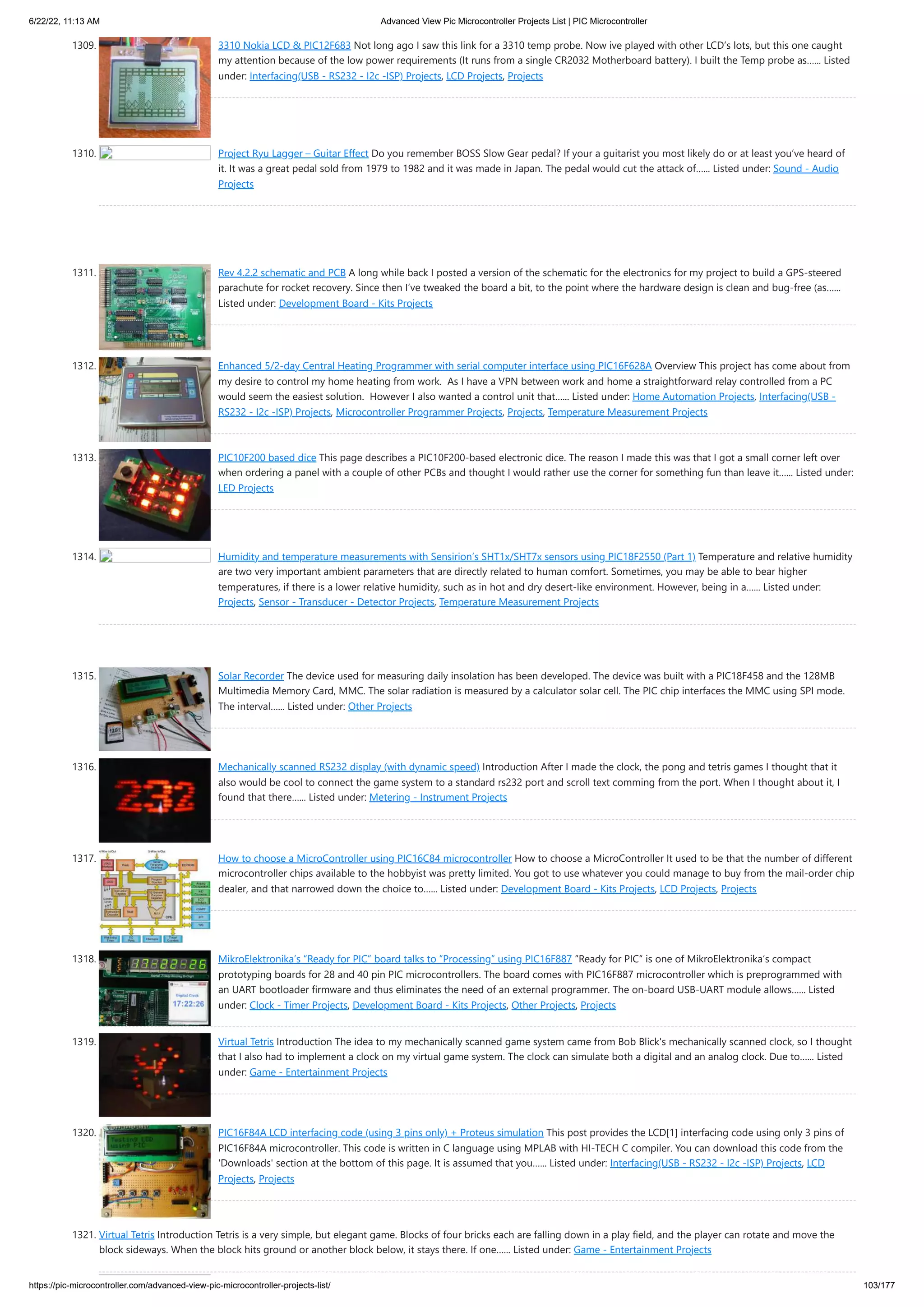 6/22/22, 11:13 AM Advanced View Pic Microcontroller Projects List | PIC Microcontroller https://pic-microcontroller.com/advanced-view-pic-microcontroller-projects-list/ 103/177 1309. 3310 Nokia LCD & PIC12F683 Not long ago I saw this link for a 3310 temp probe. Now ive played with other LCD’s lots, but this one caught my attention because of the low power requirements (It runs from a single CR2032 Motherboard battery). I built the Temp probe as…... Listed under: Interfacing(USB - RS232 - I2c -ISP) Projects, LCD Projects, Projects 1310. Project Ryu Lagger – Guitar Effect Do you remember BOSS Slow Gear pedal? If your a guitarist you most likely do or at least you’ve heard of it. It was a great pedal sold from 1979 to 1982 and it was made in Japan. The pedal would cut the attack of…... Listed under: Sound - Audio Projects 1311. Rev 4.2.2 schematic and PCB A long while back I posted a version of the schematic for the electronics for my project to build a GPS-steered parachute for rocket recovery. Since then I’ve tweaked the board a bit, to the point where the hardware design is clean and bug-free (as…... Listed under: Development Board - Kits Projects 1312. Enhanced 5/2-day Central Heating Programmer with serial computer interface using PIC16F628A Overview This project has come about from my desire to control my home heating from work.  As I have a VPN between work and home a straightforward relay controlled from a PC would seem the easiest solution.  However I also wanted a control unit that…... Listed under: Home Automation Projects, Interfacing(USB - RS232 - I2c -ISP) Projects, Microcontroller Programmer Projects, Projects, Temperature Measurement Projects 1313. PIC10F200 based dice This page describes a PIC10F200-based electronic dice. The reason I made this was that I got a small corner left over when ordering a panel with a couple of other PCBs and thought I would rather use the corner for something fun than leave it…... Listed under: LED Projects 1314. Humidity and temperature measurements with Sensirion’s SHT1x/SHT7x sensors using PIC18F2550 (Part 1) Temperature and relative humidity are two very important ambient parameters that are directly related to human comfort. Sometimes, you may be able to bear higher temperatures, if there is a lower relative humidity, such as in hot and dry desert-like environment. However, being in a…... Listed under: Projects, Sensor - Transducer - Detector Projects, Temperature Measurement Projects 1315. Solar Recorder The device used for measuring daily insolation has been developed. The device was built with a PIC18F458 and the 128MB Multimedia Memory Card, MMC. The solar radiation is measured by a calculator solar cell. The PIC chip interfaces the MMC using SPI mode. The interval…... Listed under: Other Projects 1316. Mechanically scanned RS232 display (with dynamic speed) Introduction After I made the clock, the pong and tetris games I thought that it also would be cool to connect the game system to a standard rs232 port and scroll text comming from the port. When I thought about it, I found that there…... Listed under: Metering - Instrument Projects 1317. How to choose a MicroController using PIC16C84 microcontroller How to choose a MicroController It used to be that the number of different microcontroller chips available to the hobbyist was pretty limited. You got to use whatever you could manage to buy from the mail-order chip dealer, and that narrowed down the choice to…... Listed under: Development Board - Kits Projects, LCD Projects, Projects 1318. MikroElektronika’s “Ready for PIC” board talks to “Processing” using PIC16F887 “Ready for PIC“ is one of MikroElektronika‘s compact prototyping boards for 28 and 40 pin PIC microcontrollers. The board comes with PIC16F887 microcontroller which is preprogrammed with an UART bootloader firmware and thus eliminates the need of an external programmer. The on-board USB-UART module allows…... Listed under: Clock - Timer Projects, Development Board - Kits Projects, Other Projects, Projects 1319. Virtual Tetris Introduction The idea to my mechanically scanned game system came from Bob Blick's mechanically scanned clock, so I thought that I also had to implement a clock on my virtual game system. The clock can simulate both a digital and an analog clock. Due to…... Listed under: Game - Entertainment Projects 1320. PIC16F84A LCD interfacing code (using 3 pins only) + Proteus simulation This post provides the LCD[1] interfacing code using only 3 pins of PIC16F84A microcontroller. This code is written in C language using MPLAB with HI-TECH C compiler. You can download this code from the 'Downloads' section at the bottom of this page. It is assumed that you…... Listed under: Interfacing(USB - RS232 - I2c -ISP) Projects, LCD Projects, Projects 1321. Virtual Tetris Introduction Tetris is a very simple, but elegant game. Blocks of four bricks each are falling down in a play field, and the player can rotate and move the block sideways. When the block hits ground or another block below, it stays there. If one…... Listed under: Game - Entertainment Projects 