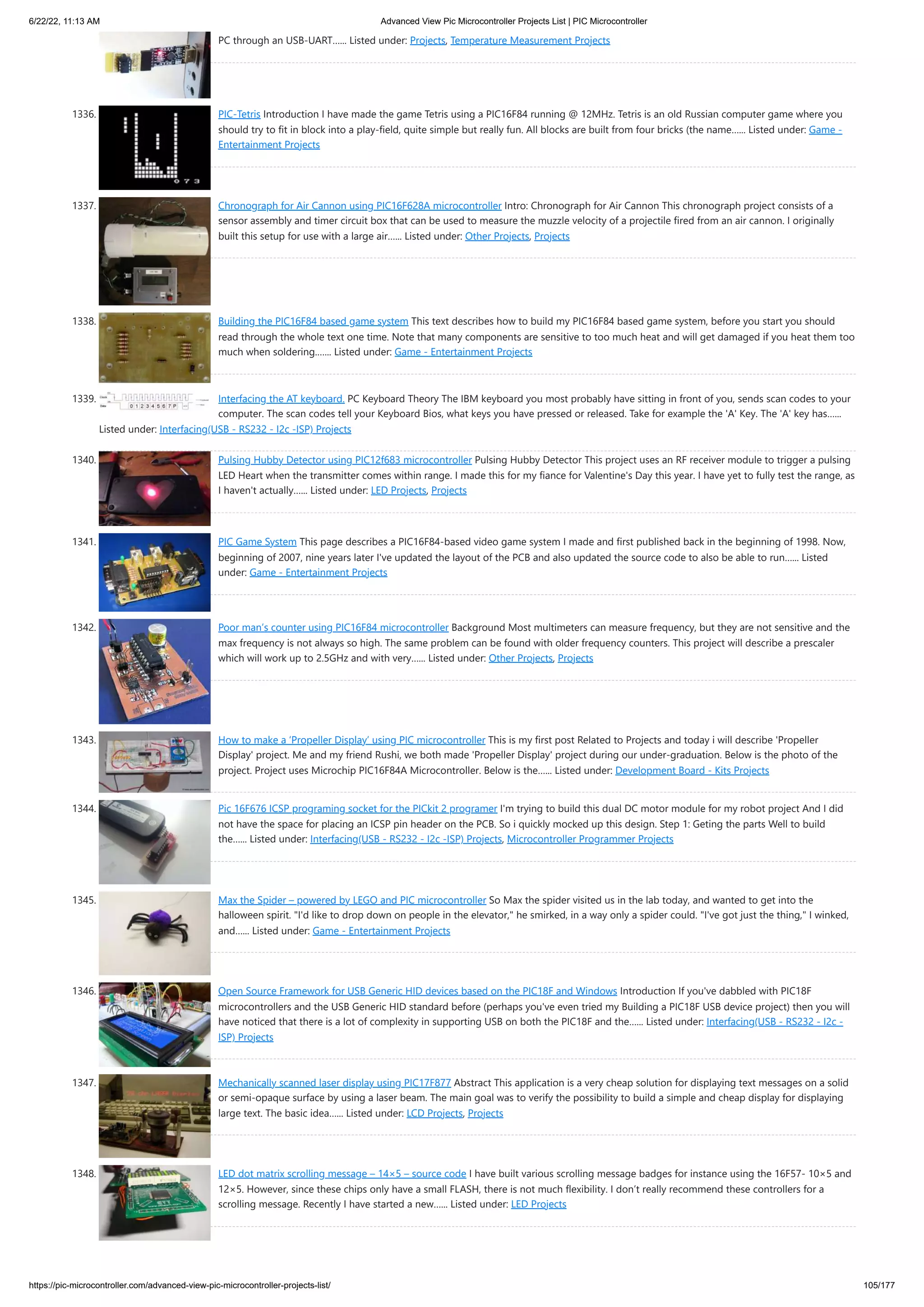 6/22/22, 11:13 AM Advanced View Pic Microcontroller Projects List | PIC Microcontroller https://pic-microcontroller.com/advanced-view-pic-microcontroller-projects-list/ 105/177 PC through an USB-UART…... Listed under: Projects, Temperature Measurement Projects 1336. PIC-Tetris Introduction I have made the game Tetris using a PIC16F84 running @ 12MHz. Tetris is an old Russian computer game where you should try to fit in block into a play-field, quite simple but really fun. All blocks are built from four bricks (the name…... Listed under: Game - Entertainment Projects 1337. Chronograph for Air Cannon using PIC16F628A microcontroller Intro: Chronograph for Air Cannon This chronograph project consists of a sensor assembly and timer circuit box that can be used to measure the muzzle velocity of a projectile fired from an air cannon. I originally built this setup for use with a large air…... Listed under: Other Projects, Projects 1338. Building the PIC16F84 based game system This text describes how to build my PIC16F84 based game system, before you start you should read through the whole text one time. Note that many components are sensitive to too much heat and will get damaged if you heat them too much when soldering.…... Listed under: Game - Entertainment Projects 1339. Interfacing the AT keyboard. PC Keyboard Theory The IBM keyboard you most probably have sitting in front of you, sends scan codes to your computer. The scan codes tell your Keyboard Bios, what keys you have pressed or released. Take for example the 'A' Key. The 'A' key has…... Listed under: Interfacing(USB - RS232 - I2c -ISP) Projects 1340. Pulsing Hubby Detector using PIC12f683 microcontroller Pulsing Hubby Detector This project uses an RF receiver module to trigger a pulsing LED Heart when the transmitter comes within range. I made this for my fiance for Valentine's Day this year. I have yet to fully test the range, as I haven't actually…... Listed under: LED Projects, Projects 1341. PIC Game System This page describes a PIC16F84-based video game system I made and first published back in the beginning of 1998. Now, beginning of 2007, nine years later I've updated the layout of the PCB and also updated the source code to also be able to run…... Listed under: Game - Entertainment Projects 1342. Poor man’s counter using PIC16F84 microcontroller Background Most multimeters can measure frequency, but they are not sensitive and the max frequency is not always so high. The same problem can be found with older frequency counters. This project will describe a prescaler which will work up to 2.5GHz and with very…... Listed under: Other Projects, Projects 1343. How to make a ‘Propeller Display’ using PIC microcontroller This is my first post Related to Projects and today i will describe 'Propeller Display' project. Me and my friend Rushi, we both made 'Propeller Display' project during our under-graduation. Below is the photo of the project. Project uses Microchip PIC16F84A Microcontroller. Below is the…... Listed under: Development Board - Kits Projects 1344. Pic 16F676 ICSP programing socket for the PICkit 2 programer I'm trying to build this dual DC motor module for my robot project And I did not have the space for placing an ICSP pin header on the PCB. So i quickly mocked up this design. Step 1: Geting the parts Well to build the…... Listed under: Interfacing(USB - RS232 - I2c -ISP) Projects, Microcontroller Programmer Projects 1345. Max the Spider – powered by LEGO and PIC microcontroller So Max the spider visited us in the lab today, and wanted to get into the halloween spirit. "I'd like to drop down on people in the elevator," he smirked, in a way only a spider could. "I've got just the thing," I winked, and…... Listed under: Game - Entertainment Projects 1346. Open Source Framework for USB Generic HID devices based on the PIC18F and Windows Introduction If you've dabbled with PIC18F microcontrollers and the USB Generic HID standard before (perhaps you've even tried my Building a PIC18F USB device project) then you will have noticed that there is a lot of complexity in supporting USB on both the PIC18F and the…... Listed under: Interfacing(USB - RS232 - I2c - ISP) Projects 1347. Mechanically scanned laser display using PIC17F877 Abstract This application is a very cheap solution for displaying text messages on a solid or semi-opaque surface by using a laser beam. The main goal was to verify the possibility to build a simple and cheap display for displaying large text. The basic idea…... Listed under: LCD Projects, Projects 1348. LED dot matrix scrolling message – 14×5 – source code I have built various scrolling message badges for instance using the 16F57- 10×5 and 12×5. However, since these chips only have a small FLASH, there is not much flexibility. I don’t really recommend these controllers for a scrolling message. Recently I have started a new…... Listed under: LED Projects 