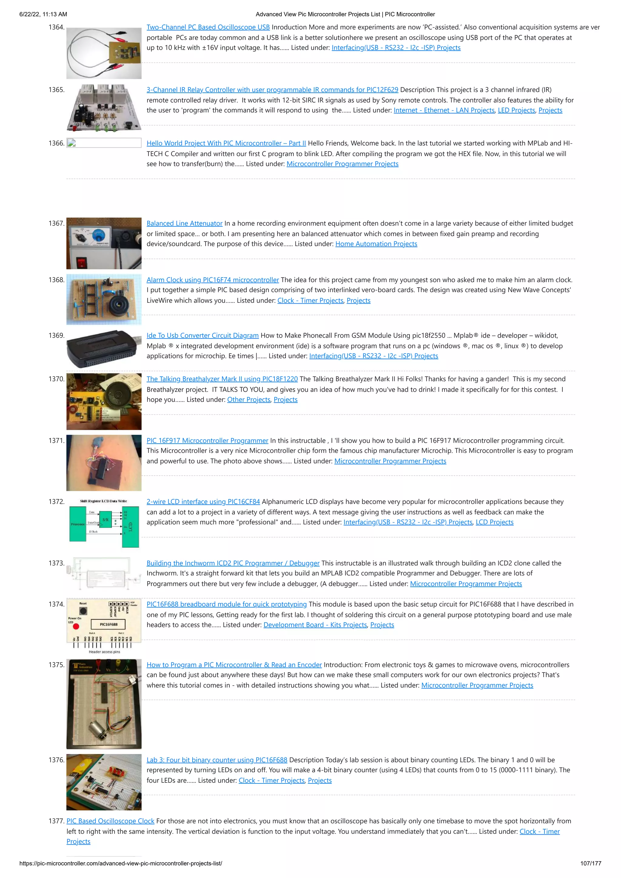6/22/22, 11:13 AM Advanced View Pic Microcontroller Projects List | PIC Microcontroller https://pic-microcontroller.com/advanced-view-pic-microcontroller-projects-list/ 107/177 1364. Two-Channel PC Based Oscilloscope USB Inroduction More and more experiments are now ‘PC-assisted.’ Also conventional acquisition systems are ver portable  PCs are today common and a USB link is a better solutionhere we present an oscilloscope using USB port of the PC that operates at up to 10 kHz with ±16V input voltage. It has…... Listed under: Interfacing(USB - RS232 - I2c -ISP) Projects 1365. 3-Channel IR Relay Controller with user programmable IR commands for PIC12F629 Description This project is a 3 channel infrared (IR) remote controlled relay driver.  It works with 12-bit SIRC IR signals as used by Sony remote controls. The controller also features the ability for the user to 'program' the commands it will respond to using  the…... Listed under: Internet - Ethernet - LAN Projects, LED Projects, Projects 1366. Hello World Project With PIC Microcontroller – Part II Hello Friends, Welcome back. In the last tutorial we started working with MPLab and HI- TECH C Compiler and written our first C program to blink LED. After compiling the program we got the HEX file. Now, in this tutorial we will see how to transfer(burn) the…... Listed under: Microcontroller Programmer Projects 1367. Balanced Line Attenuator In a home recording environment equipment often doesn’t come in a large variety because of either limited budget or limited space… or both. I am presenting here an balanced attenuator which comes in between fixed gain preamp and recording device/soundcard. The purpose of this device…... Listed under: Home Automation Projects 1368. Alarm Clock using PIC16F74 microcontroller The idea for this project came from my youngest son who asked me to make him an alarm clock. I put together a simple PIC based design comprising of two interlinked vero-board cards. The design was created using New Wave Concepts' LiveWire which allows you…... Listed under: Clock - Timer Projects, Projects 1369. Ide To Usb Converter Circuit Diagram How to Make Phonecall From GSM Module Using pic18f2550 ... Mplab® ide – developer – wikidot, Mplab ® x integrated development environment (ide) is a software program that runs on a pc (windows ®, mac os ®, linux ®) to develop applications for microchip. Ee times |…... Listed under: Interfacing(USB - RS232 - I2c -ISP) Projects 1370. The Talking Breathalyzer Mark II using PIC18F1220 The Talking Breathalyzer Mark II Hi Folks! Thanks for having a gander!  This is my second Breathalyzer project.  IT TALKS TO YOU, and gives you an idea of how much you've had to drink! I made it specifically for for this contest.  I hope you…... Listed under: Other Projects, Projects 1371. PIC 16F917 Microcontroller Programmer In this instructable , I 'll show you how to build a PIC 16F917 Microcontroller programming circuit. This Microcontroller is a very nice Microcontroller chip form the famous chip manufacturer Microchip. This Microcontroller is easy to program and powerful to use. The photo above shows…... Listed under: Microcontroller Programmer Projects 1372. 2-wire LCD interface using PIC16CF84 Alphanumeric LCD displays have become very popular for microcontroller applications because they can add a lot to a project in a variety of different ways. A text message giving the user instructions as well as feedback can make the application seem much more "professional" and…... Listed under: Interfacing(USB - RS232 - I2c -ISP) Projects, LCD Projects 1373. Building the Inchworm ICD2 PIC Programmer / Debugger This instructable is an illustrated walk through building an ICD2 clone called the Inchworm. It's a straight forward kit that lets you build an MPLAB ICD2 compatible Programmer and Debugger. There are lots of Programmers out there but very few include a debugger, (A debugger…... Listed under: Microcontroller Programmer Projects 1374. PIC16F688 breadboard module for quick prototyping This module is based upon the basic setup circuit for PIC16F688 that I have described in one of my PIC lessons, Getting ready for the first lab. I thought of soldering this circuit on a general purpose ptototyping board and use male headers to access the…... Listed under: Development Board - Kits Projects, Projects 1375. How to Program a PIC Microcontroller & Read an Encoder Introduction: From electronic toys & games to microwave ovens, microcontrollers can be found just about anywhere these days! But how can we make these small computers work for our own electronics projects? That's where this tutorial comes in - with detailed instructions showing you what…... Listed under: Microcontroller Programmer Projects 1376. Lab 3: Four bit binary counter using PIC16F688 Description Today’s lab session is about binary counting LEDs. The binary 1 and 0 will be represented by turning LEDs on and off. You will make a 4-bit binary counter (using 4 LEDs) that counts from 0 to 15 (0000-1111 binary). The four LEDs are…... Listed under: Clock - Timer Projects, Projects 1377. PIC Based Oscilloscope Clock For those are not into electronics, you must know that an oscilloscope has basically only one timebase to move the spot horizontally from left to right with the same intensity. The vertical deviation is function to the input voltage. You understand immediately that you can't…... Listed under: Clock - Timer Projects 