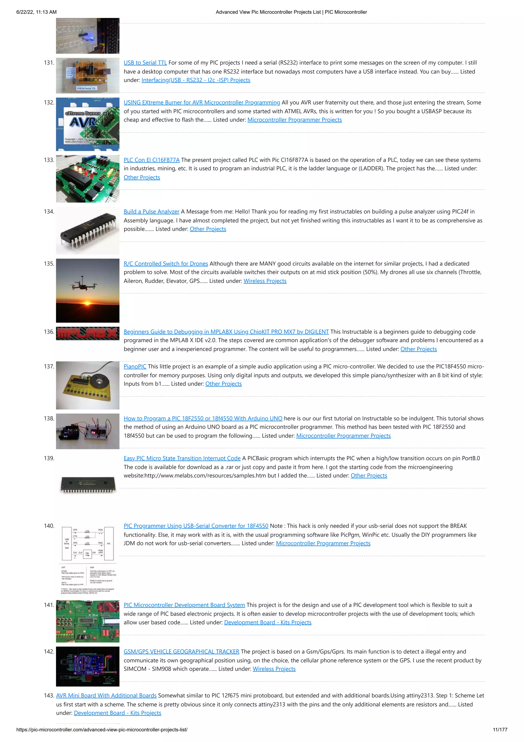 6/22/22, 11:13 AM Advanced View Pic Microcontroller Projects List | PIC Microcontroller https://pic-microcontroller.com/advanced-view-pic-microcontroller-projects-list/ 11/177 131. USB to Serial TTL For some of my PIC projects I need a serial (RS232) interface to print some messages on the screen of my computer. I still have a desktop computer that has one RS232 interface but nowadays most computers have a USB interface instead. You can buy…... Listed under: Interfacing(USB - RS232 - I2c -ISP) Projects 132. USING EXtreme Burner for AVR Microcontroller Programming All you AVR user fraternity out there, and those just entering the stream, Some of you started with PIC microcontrollers and some started with ATMEL AVRs, this is written for you ! So you bought a USBASP because its cheap and effective to flash the…... Listed under: Microcontroller Programmer Projects 133. PLC Con El CI16F877A The present project called PLC with Pic CI16F877A is based on the operation of a PLC, today we can see these systems in industries, mining, etc. It is used to program an industrial PLC, it is the ladder language or (LADDER). The project has the…... Listed under: Other Projects 134. Build a Pulse Analyzer A Message from me: Hello! Thank you for reading my first instructables on building a pulse analyzer using PIC24f in Assembly language. I have almost completed the project, but not yet finished writing this instructables as I want it to be as comprehensive as possible.…... Listed under: Other Projects 135. R/C Controlled Switch for Drones Although there are MANY good circuits available on the internet for similar projects, I had a dedicated problem to solve. Most of the circuits available switches their outputs on at mid stick position (50%). My drones all use six channels (Throttle, Aileron, Rudder, Elevator, GPS…... Listed under: Wireless Projects 136. Beginners Guide to Debugging in MPLABX Using ChipKIT PRO MX7 by DIGILENT This Instructable is a beginners guide to debugging code programed in the MPLAB X IDE v2.0. The steps covered are common application's of the debugger software and problems I encountered as a beginner user and a inexperienced programmer. The content will be useful to programmers…... Listed under: Other Projects 137. PianoPIC This little project is an example of a simple audio application using a PIC micro-controller. We decided to use the PIC18F4550 micro- controller for memory purposes. Using only digital inputs and outputs, we developed this simple piano/synthesizer with an 8 bit kind of style: Inputs from b1…... Listed under: Other Projects 138. How to Program a PIC 18F2550 or 18f4550 With Arduino UNO here is our our first tutorial on Instructable so be indulgent. This tutorial shows the method of using an Arduino UNO board as a PIC microcontroller programmer. This method has been tested with PIC 18F2550 and 18f4550 but can be used to program the following…... Listed under: Microcontroller Programmer Projects 139. Easy PIC Micro State Transition Interrupt Code A PICBasic program which interrupts the PIC when a high/low transition occurs on pin PortB.0 The code is available for download as a .rar or just copy and paste it from here. I got the starting code from the microengineering website:http://www.melabs.com/resources/samples.htm but I added the…... Listed under: Other Projects 140. PIC Programmer Using USB-Serial Converter for 18F4550 Note : This hack is only needed if your usb-serial does not support the BREAK functionality. Else, it may work with as it is, with the usual programming software like PicPgm, WinPic etc. Usually the DIY programmers like JDM do not work for usb-serial converters.…... Listed under: Microcontroller Programmer Projects 141. PIC Microcontroller Development Board System This project is for the design and use of a PIC development tool which is flexible to suit a wide range of PIC based electronic projects. It is often easier to develop microcontroller projects with the use of development tools; which allow user based code…... Listed under: Development Board - Kits Projects 142. GSM/GPS VEHICLE GEOGRAPHICAL TRACKER The project is based on a Gsm/Gps/Gprs. Its main function is to detect a illegal entry and communicate its own geographical position using, on the choice, the cellular phone reference system or the GPS. I use the recent product by SIMCOM - SIM908 which operate…... Listed under: Wireless Projects 143. AVR Mini Board With Additional Boards Somewhat similar to PIC 12f675 mini protoboard, but extended and with additional boards.Using attiny2313. Step 1: Scheme Let us first start with a scheme. The scheme is pretty obvious since it only connects attiny2313 with the pins and the only additional elements are resistors and…... Listed under: Development Board - Kits Projects 