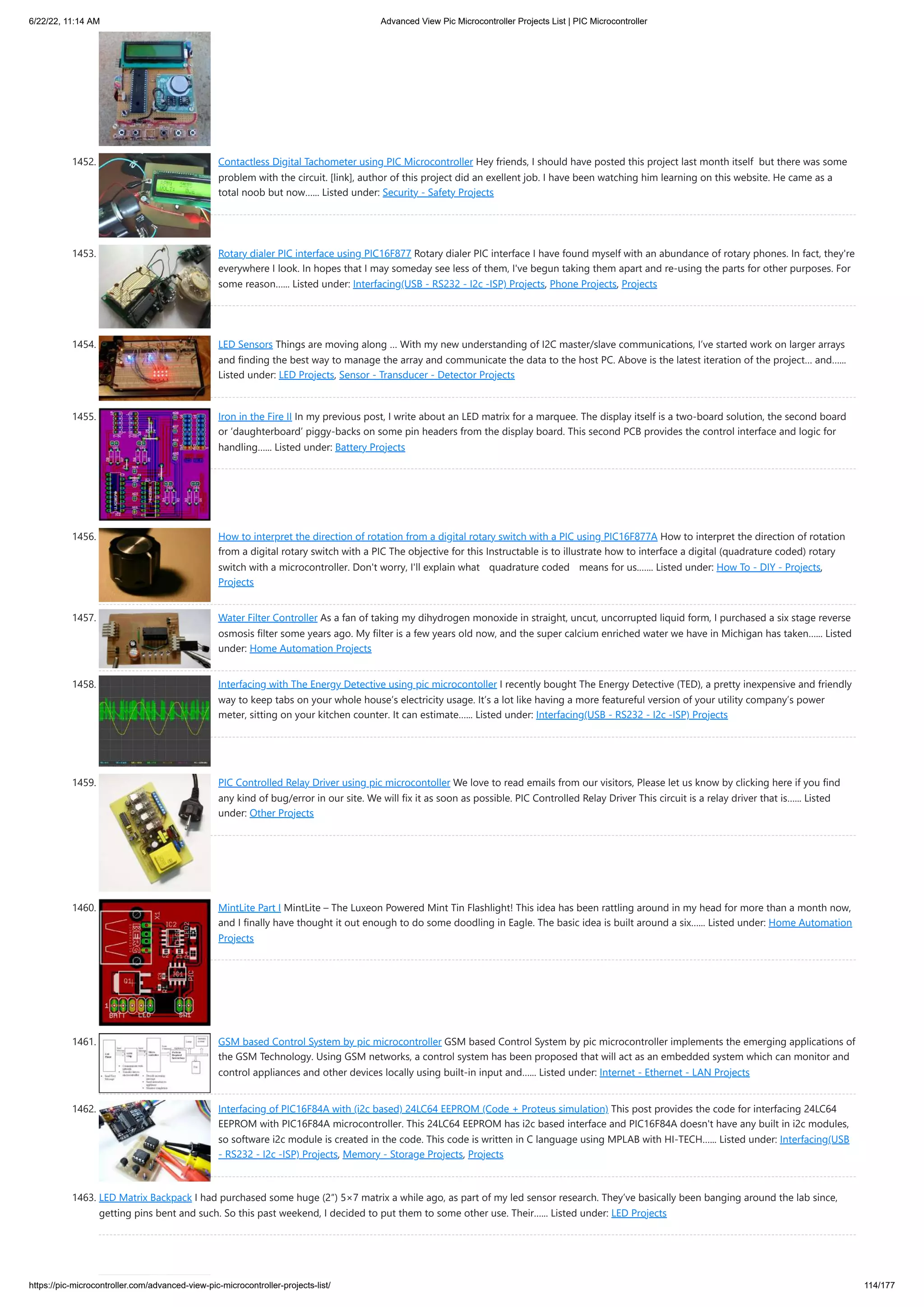 6/22/22, 11:14 AM Advanced View Pic Microcontroller Projects List | PIC Microcontroller https://pic-microcontroller.com/advanced-view-pic-microcontroller-projects-list/ 114/177 1452. Contactless Digital Tachometer using PIC Microcontroller Hey friends, I should have posted this project last month itself  but there was some problem with the circuit. [link], author of this project did an exellent job. I have been watching him learning on this website. He came as a total noob but now…... Listed under: Security - Safety Projects 1453. Rotary dialer PIC interface using PIC16F877 Rotary dialer PIC interface I have found myself with an abundance of rotary phones. In fact, they're everywhere I look. In hopes that I may someday see less of them, I've begun taking them apart and re-using the parts for other purposes. For some reason…... Listed under: Interfacing(USB - RS232 - I2c -ISP) Projects, Phone Projects, Projects 1454. LED Sensors Things are moving along … With my new understanding of I2C master/slave communications, I’ve started work on larger arrays and finding the best way to manage the array and communicate the data to the host PC. Above is the latest iteration of the project… and…... Listed under: LED Projects, Sensor - Transducer - Detector Projects 1455. Iron in the Fire II In my previous post, I write about an LED matrix for a marquee. The display itself is a two-board solution, the second board or ‘daughterboard’ piggy-backs on some pin headers from the display board. This second PCB provides the control interface and logic for handling…... Listed under: Battery Projects 1456. How to interpret the direction of rotation from a digital rotary switch with a PIC using PIC16F877A How to interpret the direction of rotation from a digital rotary switch with a PIC The objective for this Instructable is to illustrate how to interface a digital (quadrature coded) rotary switch with a microcontroller. Don't worry, I'll explain what quadrature coded means for us.…... Listed under: How To - DIY - Projects, Projects 1457. Water Filter Controller As a fan of taking my dihydrogen monoxide in straight, uncut, uncorrupted liquid form, I purchased a six stage reverse osmosis filter some years ago. My filter is a few years old now, and the super calcium enriched water we have in Michigan has taken…... Listed under: Home Automation Projects 1458. Interfacing with The Energy Detective using pic microcontoller I recently bought The Energy Detective (TED), a pretty inexpensive and friendly way to keep tabs on your whole house’s electricity usage. It’s a lot like having a more featureful version of your utility company’s power meter, sitting on your kitchen counter. It can estimate…... Listed under: Interfacing(USB - RS232 - I2c -ISP) Projects 1459. PIC Controlled Relay Driver using pic microcontoller We love to read emails from our visitors, Please let us know by clicking here if you find any kind of bug/error in our site. We will fix it as soon as possible. PIC Controlled Relay Driver This circuit is a relay driver that is…... Listed under: Other Projects 1460. MintLite Part I MintLite – The Luxeon Powered Mint Tin Flashlight! This idea has been rattling around in my head for more than a month now, and I finally have thought it out enough to do some doodling in Eagle. The basic idea is built around a six…... Listed under: Home Automation Projects 1461. GSM based Control System by pic microcontroller GSM based Control System by pic microcontroller implements the emerging applications of the GSM Technology. Using GSM networks, a control system has been proposed that will act as an embedded system which can monitor and control appliances and other devices locally using built-in input and…... Listed under: Internet - Ethernet - LAN Projects 1462. Interfacing of PIC16F84A with (i2c based) 24LC64 EEPROM (Code + Proteus simulation) This post provides the code for interfacing 24LC64 EEPROM with PIC16F84A microcontroller. This 24LC64 EEPROM has i2c based interface and PIC16F84A doesn't have any built in i2c modules, so software i2c module is created in the code. This code is written in C language using MPLAB with HI-TECH…... Listed under: Interfacing(USB - RS232 - I2c -ISP) Projects, Memory - Storage Projects, Projects 1463. LED Matrix Backpack I had purchased some huge (2″) 5×7 matrix a while ago, as part of my led sensor research. They’ve basically been banging around the lab since, getting pins bent and such. So this past weekend, I decided to put them to some other use. Their…... Listed under: LED Projects 
