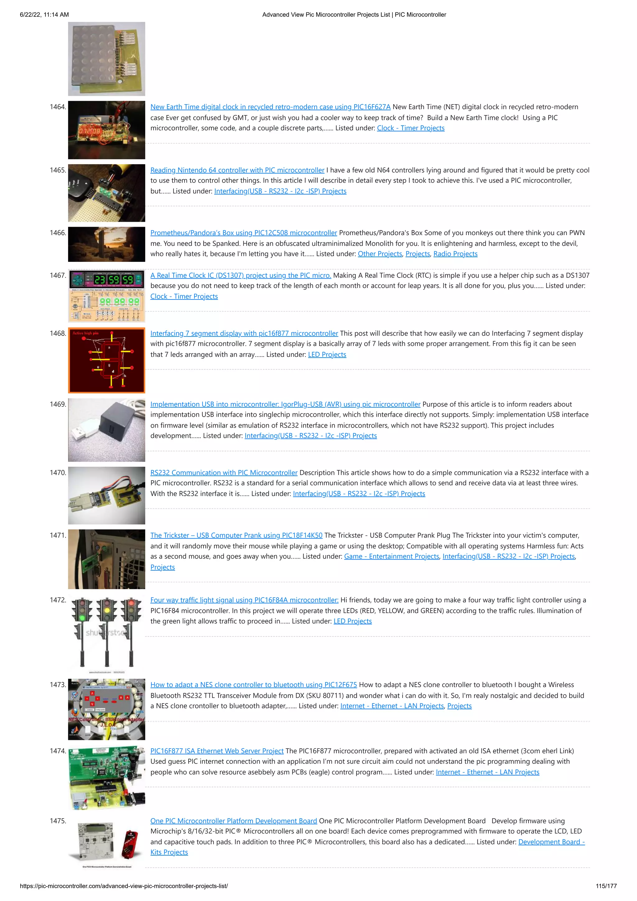 6/22/22, 11:14 AM Advanced View Pic Microcontroller Projects List | PIC Microcontroller https://pic-microcontroller.com/advanced-view-pic-microcontroller-projects-list/ 115/177 1464. New Earth Time digital clock in recycled retro-modern case using PIC16F627A New Earth Time (NET) digital clock in recycled retro-modern case Ever get confused by GMT, or just wish you had a cooler way to keep track of time?  Build a New Earth Time clock!  Using a PIC microcontroller, some code, and a couple discrete parts,…... Listed under: Clock - Timer Projects 1465. Reading Nintendo 64 controller with PIC microcontroller I have a few old N64 controllers lying around and figured that it would be pretty cool to use them to control other things. In this article I will describe in detail every step I took to achieve this. I've used a PIC microcontroller, but…... Listed under: Interfacing(USB - RS232 - I2c -ISP) Projects 1466. Prometheus/Pandora’s Box using PIC12C508 microcontroller Prometheus/Pandora's Box Some of you monkeys out there think you can PWN me. You need to be Spanked. Here is an obfuscated ultraminimalized Monolith for you. It is enlightening and harmless, except to the devil, who really hates it, because I'm letting you have it…... Listed under: Other Projects, Projects, Radio Projects 1467. A Real Time Clock IC (DS1307) project using the PIC micro. Making A Real Time Clock (RTC) is simple if you use a helper chip such as a DS1307 because you do not need to keep track of the length of each month or account for leap years. It is all done for you, plus you…... Listed under: Clock - Timer Projects 1468. Interfacing 7 segment display with pic16f877 microcontroller This post will describe that how easily we can do Interfacing 7 segment display with pic16f877 microcontroller. 7 segment display is a basically array of 7 leds with some proper arrangement. From this fig it can be seen that 7 leds arranged with an array…... Listed under: LED Projects 1469. Implementation USB into microcontroller: IgorPlug-USB (AVR) using pic microcontroller Purpose of this article is to inform readers about implementation USB interface into singlechip microcontroller, which this interface directly not supports. Simply: implementation USB interface on firmware level (similar as emulation of RS232 interface in microcontrollers, which not have RS232 support). This project includes development…... Listed under: Interfacing(USB - RS232 - I2c -ISP) Projects 1470. RS232 Communication with PIC Microcontroller Description This article shows how to do a simple communication via a RS232 interface with a PIC microcontroller. RS232 is a standard for a serial communication interface which allows to send and receive data via at least three wires. With the RS232 interface it is…... Listed under: Interfacing(USB - RS232 - I2c -ISP) Projects 1471. The Trickster – USB Computer Prank using PIC18F14K50 The Trickster - USB Computer Prank Plug The Trickster into your victim's computer, and it will randomly move their mouse while playing a game or using the desktop; Compatible with all operating systems Harmless fun: Acts as a second mouse, and goes away when you…... Listed under: Game - Entertainment Projects, Interfacing(USB - RS232 - I2c -ISP) Projects, Projects 1472. Four way traffic light signal using PIC16F84A microcontroller: Hi friends, today we are going to make a four way traffic light controller using a PIC16F84 microcontroller. In this project we will operate three LEDs (RED, YELLOW, and GREEN) according to the traffic rules. Illumination of the green light allows traffic to proceed in…... Listed under: LED Projects 1473. How to adapt a NES clone controller to bluetooth using PIC12F675 How to adapt a NES clone controller to bluetooth I bought a Wireless Bluetooth RS232 TTL Transceiver Module from DX (SKU 80711) and wonder what i can do with it. So, I'm realy nostalgic and decided to build a NES clone crontoller to bluetooth adapter,…... Listed under: Internet - Ethernet - LAN Projects, Projects 1474. PIC16F877 ISA Ethernet Web Server Project The PIC16F877 microcontroller, prepared with activated an old ISA ethernet (3com eherl Link) Used guess PIC internet connection with an application I’m not sure circuit aim could not understand the pic programming dealing with people who can solve resource asebbely asm PCBs (eagle) control program…... Listed under: Internet - Ethernet - LAN Projects 1475. One PIC Microcontroller Platform Development Board One PIC Microcontroller Platform Development Board   Develop firmware using Microchip's 8/16/32-bit PIC® Microcontrollers all on one board! Each device comes preprogrammed with firmware to operate the LCD, LED and capacitive touch pads. In addition to three PIC® Microcontrollers, this board also has a dedicated…... Listed under: Development Board - Kits Projects 