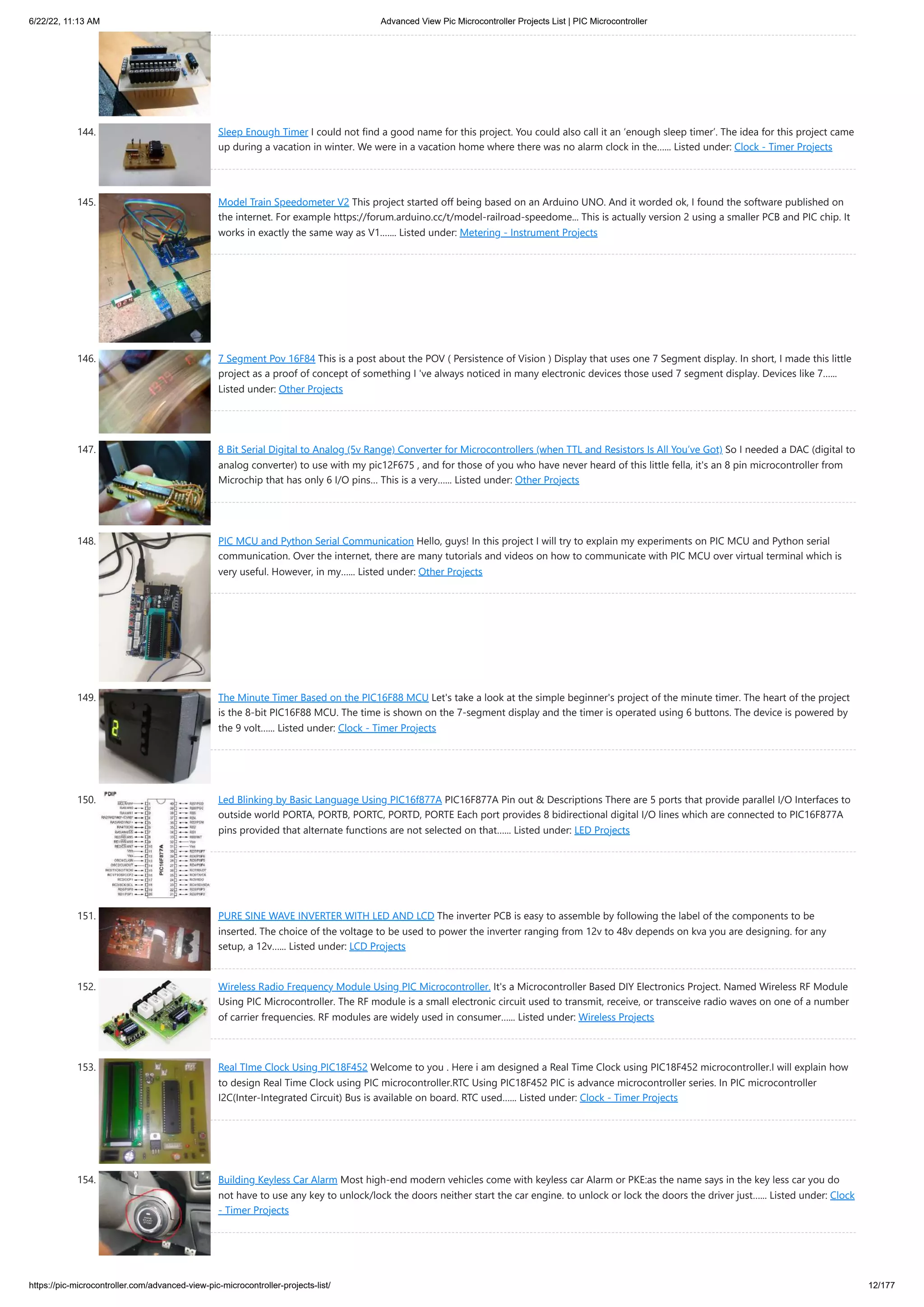 6/22/22, 11:13 AM Advanced View Pic Microcontroller Projects List | PIC Microcontroller https://pic-microcontroller.com/advanced-view-pic-microcontroller-projects-list/ 12/177 144. Sleep Enough Timer I could not find a good name for this project. You could also call it an ‘enough sleep timer’. The idea for this project came up during a vacation in winter. We were in a vacation home where there was no alarm clock in the…... Listed under: Clock - Timer Projects 145. Model Train Speedometer V2 This project started off being based on an Arduino UNO. And it worded ok, I found the software published on the internet. For example https://forum.arduino.cc/t/model-railroad-speedome... This is actually version 2 using a smaller PCB and PIC chip. It works in exactly the same way as V1.…... Listed under: Metering - Instrument Projects 146. 7 Segment Pov 16F84 This is a post about the POV ( Persistence of Vision ) Display that uses one 7 Segment display. In short, I made this little project as a proof of concept of something I 've always noticed in many electronic devices those used 7 segment display. Devices like 7…... Listed under: Other Projects 147. 8 Bit Serial Digital to Analog (5v Range) Converter for Microcontrollers (when TTL and Resistors Is All You’ve Got) So I needed a DAC (digital to analog converter) to use with my pic12F675 , and for those of you who have never heard of this little fella, it's an 8 pin microcontroller from Microchip that has only 6 I/O pins… This is a very…... Listed under: Other Projects 148. PIC MCU and Python Serial Communication Hello, guys! In this project I will try to explain my experiments on PIC MCU and Python serial communication. Over the internet, there are many tutorials and videos on how to communicate with PIC MCU over virtual terminal which is very useful. However, in my…... Listed under: Other Projects 149. The Minute Timer Based on the PIC16F88 MCU Let's take a look at the simple beginner's project of the minute timer. The heart of the project is the 8-bit PIC16F88 MCU. The time is shown on the 7-segment display and the timer is operated using 6 buttons. The device is powered by the 9 volt…... Listed under: Clock - Timer Projects 150. Led Blinking by Basic Language Using PIC16f877A PIC16F877A Pin out & Descriptions There are 5 ports that provide parallel I/O Interfaces to outside world PORTA, PORTB, PORTC, PORTD, PORTE Each port provides 8 bidirectional digital I/O lines which are connected to PIC16F877A pins provided that alternate functions are not selected on that…... Listed under: LED Projects 151. PURE SINE WAVE INVERTER WITH LED AND LCD The inverter PCB is easy to assemble by following the label of the components to be inserted. The choice of the voltage to be used to power the inverter ranging from 12v to 48v depends on kva you are designing. for any setup, a 12v…... Listed under: LCD Projects 152. Wireless Radio Frequency Module Using PIC Microcontroller. It's a Microcontroller Based DIY Electronics Project. Named Wireless RF Module Using PIC Microcontroller. The RF module is a small electronic circuit used to transmit, receive, or transceive radio waves on one of a number of carrier frequencies. RF modules are widely used in consumer…... Listed under: Wireless Projects 153. Real TIme Clock Using PIC18F452 Welcome to you . Here i am designed a Real Time Clock using PIC18F452 microcontroller.I will explain how to design Real Time Clock using PIC microcontroller.RTC Using PIC18F452 PIC is advance microcontroller series. In PIC microcontroller I2C(Inter-Integrated Circuit) Bus is available on board. RTC used…... Listed under: Clock - Timer Projects 154. Building Keyless Car Alarm Most high-end modern vehicles come with keyless car Alarm or PKE:as the name says in the key less car you do not have to use any key to unlock/lock the doors neither start the car engine. to unlock or lock the doors the driver just…... Listed under: Clock - Timer Projects 