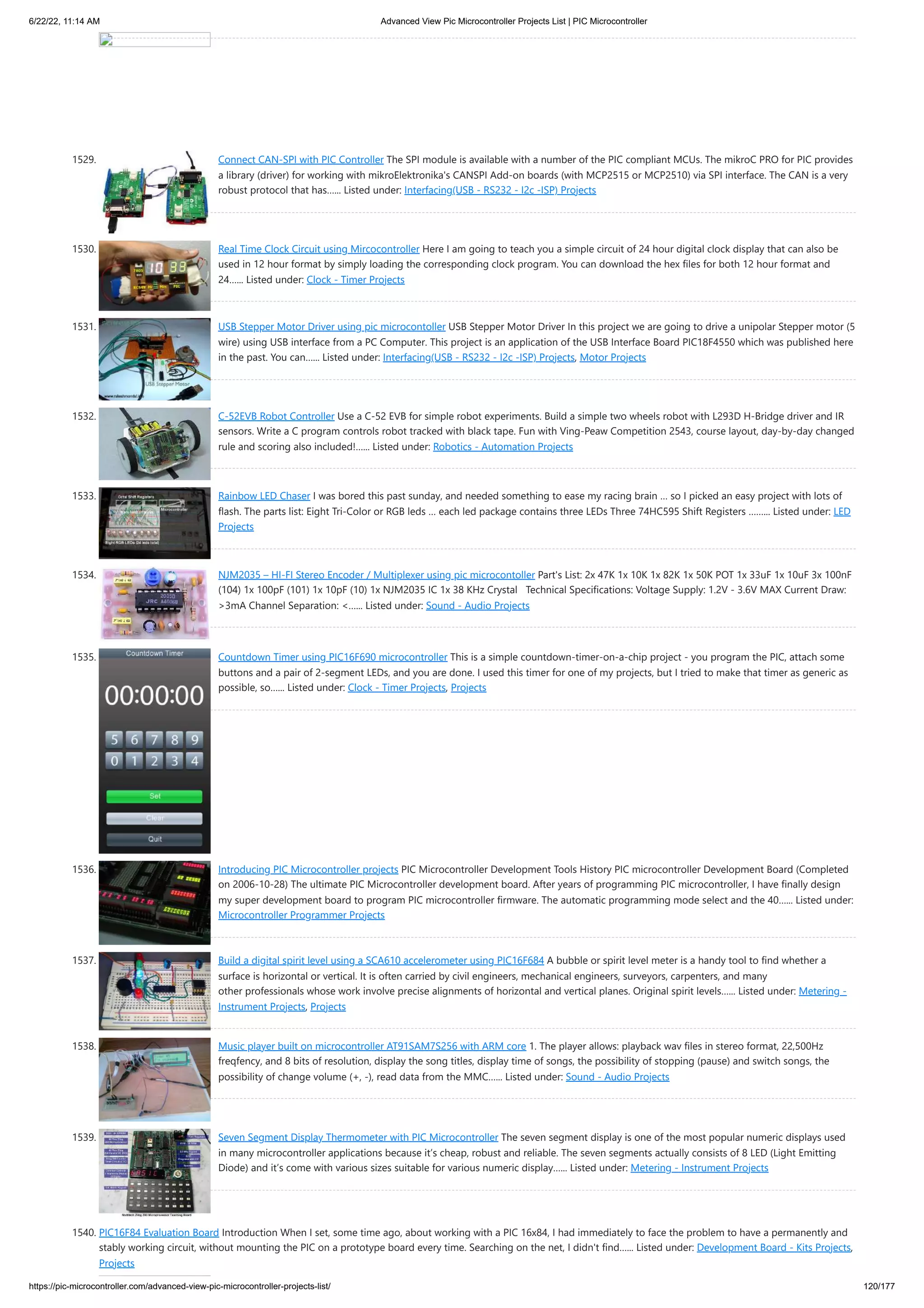 6/22/22, 11:14 AM Advanced View Pic Microcontroller Projects List | PIC Microcontroller https://pic-microcontroller.com/advanced-view-pic-microcontroller-projects-list/ 120/177 1529. Connect CAN-SPI with PIC Controller The SPI module is available with a number of the PIC compliant MCUs. The mikroC PRO for PIC provides a library (driver) for working with mikroElektronika's CANSPI Add-on boards (with MCP2515 or MCP2510) via SPI interface. The CAN is a very robust protocol that has…... Listed under: Interfacing(USB - RS232 - I2c -ISP) Projects 1530. Real Time Clock Circuit using Mircocontroller Here I am going to teach you a simple circuit of 24 hour digital clock display that can also be used in 12 hour format by simply loading the corresponding clock program. You can download the hex files for both 12 hour format and 24…... Listed under: Clock - Timer Projects 1531. USB Stepper Motor Driver using pic microcontoller USB Stepper Motor Driver In this project we are going to drive a unipolar Stepper motor (5 wire) using USB interface from a PC Computer. This project is an application of the USB Interface Board PIC18F4550 which was published here in the past. You can…... Listed under: Interfacing(USB - RS232 - I2c -ISP) Projects, Motor Projects 1532. C-52EVB Robot Controller Use a C-52 EVB for simple robot experiments. Build a simple two wheels robot with L293D H-Bridge driver and IR sensors. Write a C program controls robot tracked with black tape. Fun with Ving-Peaw Competition 2543, course layout, day-by-day changed rule and scoring also included!…... Listed under: Robotics - Automation Projects 1533. Rainbow LED Chaser I was bored this past sunday, and needed something to ease my racing brain … so I picked an easy project with lots of flash. The parts list: Eight Tri-Color or RGB leds … each led package contains three LEDs Three 74HC595 Shift Registers ……... Listed under: LED Projects 1534. NJM2035 – HI-FI Stereo Encoder / Multiplexer using pic microcontoller Part's List: 2x 47K 1x 10K 1x 82K 1x 50K POT 1x 33uF 1x 10uF 3x 100nF (104) 1x 100pF (101) 1x 10pF (10) 1x NJM2035 IC 1x 38 KHz Crystal   Technical Specifications: Voltage Supply: 1.2V - 3.6V MAX Current Draw: 3mA Channel Separation: …... Listed under: Sound - Audio Projects 1535. Countdown Timer using PIC16F690 microcontroller This is a simple countdown-timer-on-a-chip project - you program the PIC, attach some buttons and a pair of 2-segment LEDs, and you are done. I used this timer for one of my projects, but I tried to make that timer as generic as possible, so…... Listed under: Clock - Timer Projects, Projects 1536. Introducing PIC Microcontroller projects PIC Microcontroller Development Tools History PIC microcontroller Development Board (Completed on 2006-10-28) The ultimate PIC Microcontroller development board. After years of programming PIC microcontroller, I have finally design my super development board to program PIC microcontroller firmware. The automatic programming mode select and the 40…... Listed under: Microcontroller Programmer Projects 1537. Build a digital spirit level using a SCA610 accelerometer using PIC16F684 A bubble or spirit level meter is a handy tool to find whether a surface is horizontal or vertical. It is often carried by civil engineers, mechanical engineers, surveyors, carpenters, and many other professionals whose work involve precise alignments of horizontal and vertical planes. Original spirit levels…... Listed under: Metering - Instrument Projects, Projects 1538. Music player built on microcontroller AT91SAM7S256 with ARM core 1. The player allows: playback wav files in stereo format, 22,500Hz freqfency, and 8 bits of resolution, display the song titles, display time of songs, the possibility of stopping (pause) and switch songs, the possibility of change volume (+, -), read data from the MMC…... Listed under: Sound - Audio Projects 1539. Seven Segment Display Thermometer with PIC Microcontroller The seven segment display is one of the most popular numeric displays used in many microcontroller applications because it’s cheap, robust and reliable. The seven segments actually consists of 8 LED (Light Emitting Diode) and it’s come with various sizes suitable for various numeric display…... Listed under: Metering - Instrument Projects 1540. PIC16F84 Evaluation Board Introduction When I set, some time ago, about working with a PIC 16x84, I had immediately to face the problem to have a permanently and stably working circuit, without mounting the PIC on a prototype board every time. Searching on the net, I didn't find…... Listed under: Development Board - Kits Projects, Projects 
