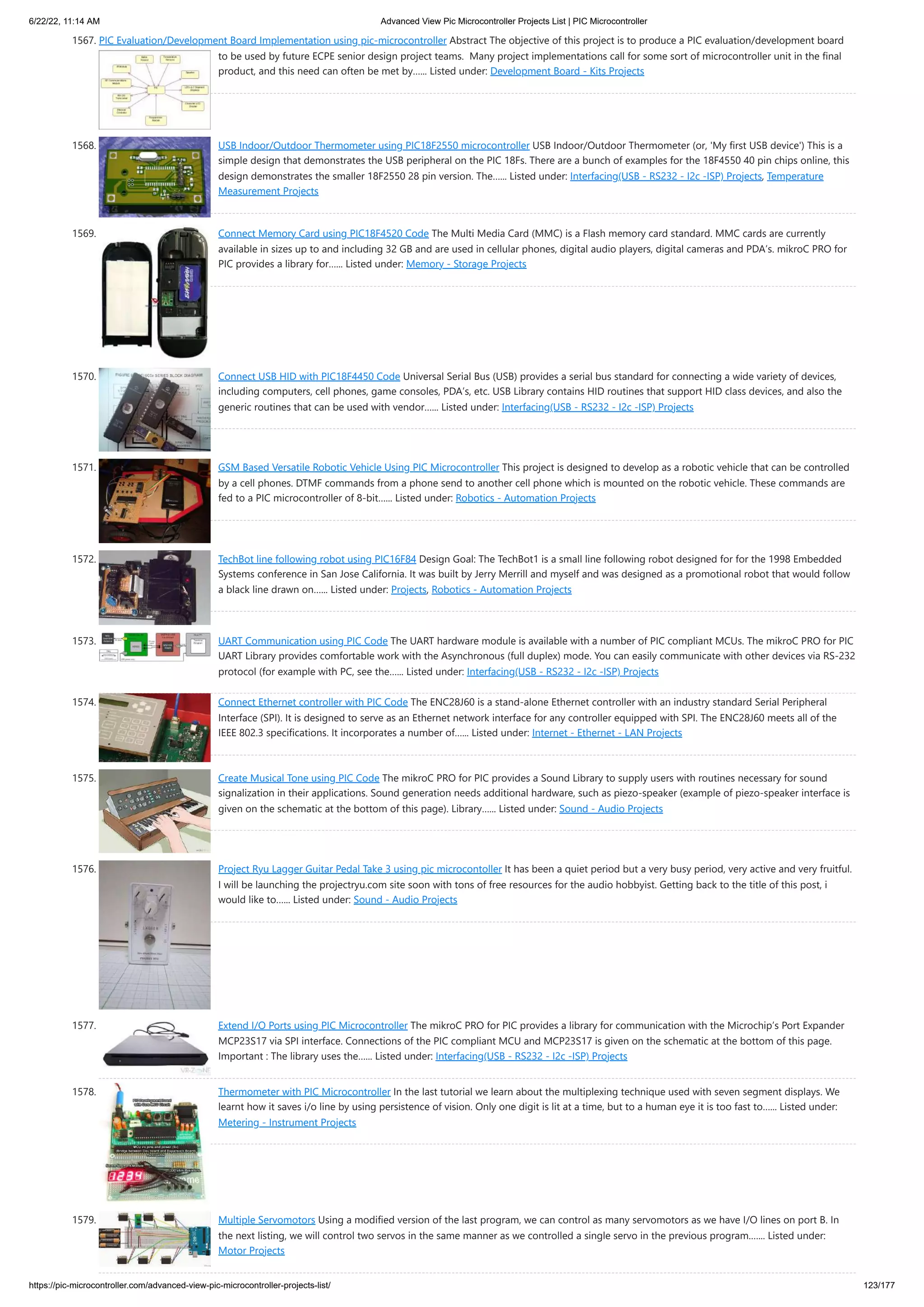 6/22/22, 11:14 AM Advanced View Pic Microcontroller Projects List | PIC Microcontroller https://pic-microcontroller.com/advanced-view-pic-microcontroller-projects-list/ 123/177 1567. PIC Evaluation/Development Board Implementation using pic-microcontroller Abstract The objective of this project is to produce a PIC evaluation/development board to be used by future ECPE senior design project teams.  Many project implementations call for some sort of microcontroller unit in the final product, and this need can often be met by…... Listed under: Development Board - Kits Projects 1568. USB Indoor/Outdoor Thermometer using PIC18F2550 microcontroller USB Indoor/Outdoor Thermometer (or, 'My first USB device') This is a simple design that demonstrates the USB peripheral on the PIC 18Fs. There are a bunch of examples for the 18F4550 40 pin chips online, this design demonstrates the smaller 18F2550 28 pin version. The…... Listed under: Interfacing(USB - RS232 - I2c -ISP) Projects, Temperature Measurement Projects 1569. Connect Memory Card using PIC18F4520 Code The Multi Media Card (MMC) is a Flash memory card standard. MMC cards are currently available in sizes up to and including 32 GB and are used in cellular phones, digital audio players, digital cameras and PDA’s. mikroC PRO for PIC provides a library for…... Listed under: Memory - Storage Projects 1570. Connect USB HID with PIC18F4450 Code Universal Serial Bus (USB) provides a serial bus standard for connecting a wide variety of devices, including computers, cell phones, game consoles, PDA’s, etc. USB Library contains HID routines that support HID class devices, and also the generic routines that can be used with vendor…... Listed under: Interfacing(USB - RS232 - I2c -ISP) Projects 1571. GSM Based Versatile Robotic Vehicle Using PIC Microcontroller This project is designed to develop as a robotic vehicle that can be controlled by a cell phones. DTMF commands from a phone send to another cell phone which is mounted on the robotic vehicle. These commands are fed to a PIC microcontroller of 8-bit…... Listed under: Robotics - Automation Projects 1572. TechBot line following robot using PIC16F84 Design Goal: The TechBot1 is a small line following robot designed for for the 1998 Embedded Systems conference in San Jose California. It was built by Jerry Merrill and myself and was designed as a promotional robot that would follow a black line drawn on…... Listed under: Projects, Robotics - Automation Projects 1573. UART Communication using PIC Code The UART hardware module is available with a number of PIC compliant MCUs. The mikroC PRO for PIC UART Library provides comfortable work with the Asynchronous (full duplex) mode. You can easily communicate with other devices via RS-232 protocol (for example with PC, see the…... Listed under: Interfacing(USB - RS232 - I2c -ISP) Projects 1574. Connect Ethernet controller with PIC Code The ENC28J60 is a stand-alone Ethernet controller with an industry standard Serial Peripheral Interface (SPI). It is designed to serve as an Ethernet network interface for any controller equipped with SPI. The ENC28J60 meets all of the IEEE 802.3 specifications. It incorporates a number of…... Listed under: Internet - Ethernet - LAN Projects 1575. Create Musical Tone using PIC Code The mikroC PRO for PIC provides a Sound Library to supply users with routines necessary for sound signalization in their applications. Sound generation needs additional hardware, such as piezo-speaker (example of piezo-speaker interface is given on the schematic at the bottom of this page). Library…... Listed under: Sound - Audio Projects 1576. Project Ryu Lagger Guitar Pedal Take 3 using pic microcontoller It has been a quiet period but a very busy period, very active and very fruitful. I will be launching the projectryu.com site soon with tons of free resources for the audio hobbyist. Getting back to the title of this post, i would like to…... Listed under: Sound - Audio Projects 1577. Extend I/O Ports using PIC Microcontroller The mikroC PRO for PIC provides a library for communication with the Microchip’s Port Expander MCP23S17 via SPI interface. Connections of the PIC compliant MCU and MCP23S17 is given on the schematic at the bottom of this page.   Important : The library uses the…... Listed under: Interfacing(USB - RS232 - I2c -ISP) Projects 1578. Thermometer with PIC Microcontroller In the last tutorial we learn about the multiplexing technique used with seven segment displays. We learnt how it saves i/o line by using persistence of vision. Only one digit is lit at a time, but to a human eye it is too fast to…... Listed under: Metering - Instrument Projects 1579. Multiple Servomotors Using a modified version of the last program, we can control as many servomotors as we have I/O lines on port B. In the next listing, we will control two servos in the same manner as we controlled a single servo in the previous program.…... Listed under: Motor Projects 