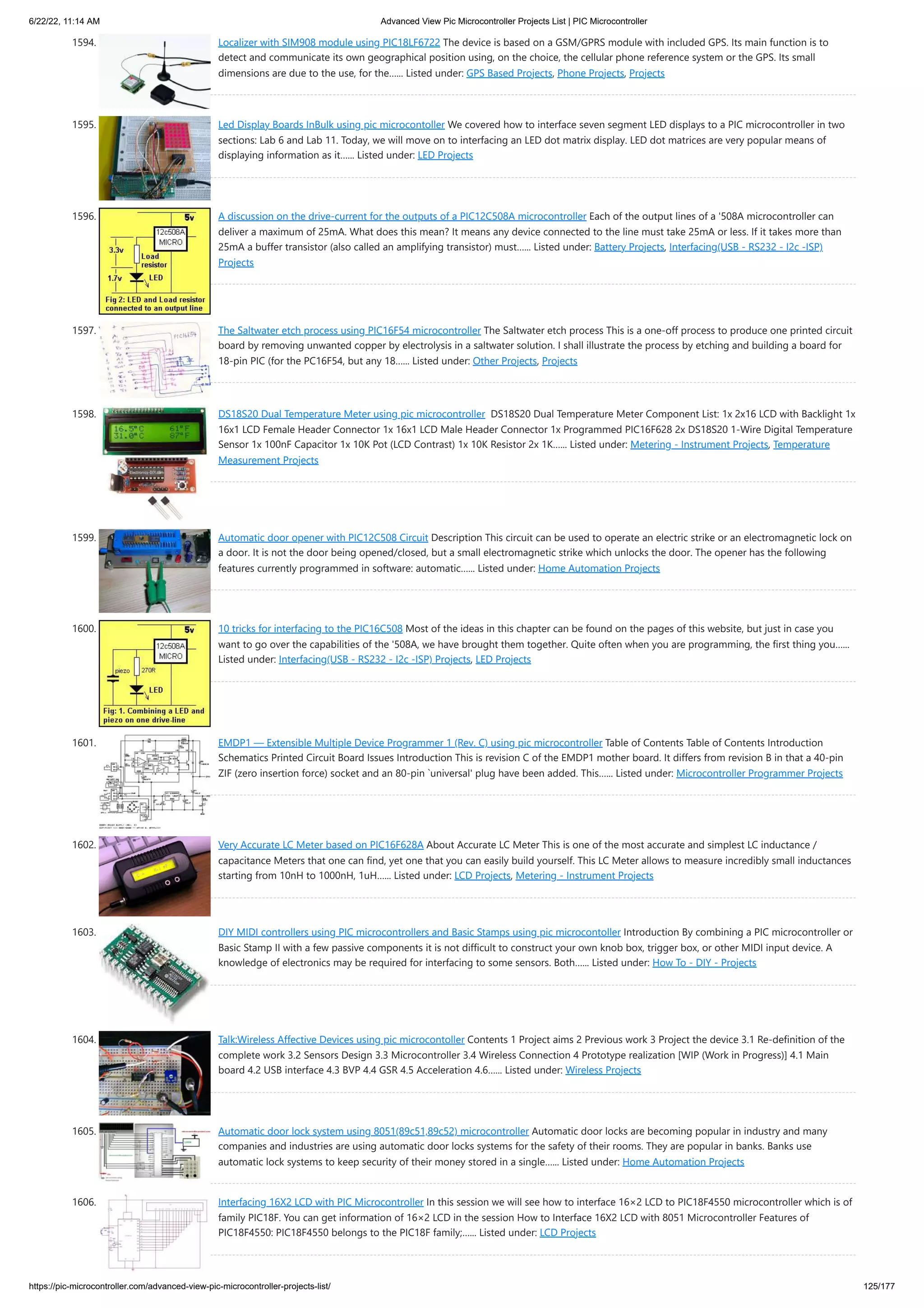 6/22/22, 11:14 AM Advanced View Pic Microcontroller Projects List | PIC Microcontroller https://pic-microcontroller.com/advanced-view-pic-microcontroller-projects-list/ 125/177 1594. Localizer with SIM908 module using PIC18LF6722 The device is based on a GSM/GPRS module with included GPS. Its main function is to detect and communicate its own geographical position using, on the choice, the cellular phone reference system or the GPS. Its small dimensions are due to the use, for the…... Listed under: GPS Based Projects, Phone Projects, Projects 1595. Led Display Boards InBulk using pic microcontoller We covered how to interface seven segment LED displays to a PIC microcontroller in two sections: Lab 6 and Lab 11. Today, we will move on to interfacing an LED dot matrix display. LED dot matrices are very popular means of displaying information as it…... Listed under: LED Projects 1596. A discussion on the drive-current for the outputs of a PIC12C508A microcontroller Each of the output lines of a '508A microcontroller can deliver a maximum of 25mA. What does this mean? It means any device connected to the line must take 25mA or less. If it takes more than 25mA a buffer transistor (also called an amplifying transistor) must…... Listed under: Battery Projects, Interfacing(USB - RS232 - I2c -ISP) Projects 1597. The Saltwater etch process using PIC16F54 microcontroller The Saltwater etch process This is a one-off process to produce one printed circuit board by removing unwanted copper by electrolysis in a saltwater solution. I shall illustrate the process by etching and building a board for 18-pin PIC (for the PC16F54, but any 18…... Listed under: Other Projects, Projects 1598. DS18S20 Dual Temperature Meter using pic microcontroller  DS18S20 Dual Temperature Meter Component List: 1x 2x16 LCD with Backlight 1x 16x1 LCD Female Header Connector 1x 16x1 LCD Male Header Connector 1x Programmed PIC16F628 2x DS18S20 1-Wire Digital Temperature Sensor 1x 100nF Capacitor 1x 10K Pot (LCD Contrast) 1x 10K Resistor 2x 1K…... Listed under: Metering - Instrument Projects, Temperature Measurement Projects 1599. Automatic door opener with PIC12C508 Circuit Description This circuit can be used to operate an electric strike or an electromagnetic lock on a door. It is not the door being opened/closed, but a small electromagnetic strike which unlocks the door. The opener has the following features currently programmed in software: automatic…... Listed under: Home Automation Projects 1600. 10 tricks for interfacing to the PIC16C508 Most of the ideas in this chapter can be found on the pages of this website, but just in case you want to go over the capabilities of the '508A, we have brought them together. Quite often when you are programming, the first thing you…... Listed under: Interfacing(USB - RS232 - I2c -ISP) Projects, LED Projects 1601. EMDP1 — Extensible Multiple Device Programmer 1 (Rev. C) using pic microcontroller Table of Contents Table of Contents Introduction Schematics Printed Circuit Board Issues Introduction This is revision C of the EMDP1 mother board. It differs from revision B in that a 40-pin ZIF (zero insertion force) socket and an 80-pin `universal' plug have been added. This…... Listed under: Microcontroller Programmer Projects 1602. Very Accurate LC Meter based on PIC16F628A About Accurate LC Meter This is one of the most accurate and simplest LC inductance / capacitance Meters that one can find, yet one that you can easily build yourself. This LC Meter allows to measure incredibly small inductances starting from 10nH to 1000nH, 1uH…... Listed under: LCD Projects, Metering - Instrument Projects 1603. DIY MIDI controllers using PIC microcontrollers and Basic Stamps using pic microcontoller Introduction By combining a PIC microcontroller or Basic Stamp II with a few passive components it is not difficult to construct your own knob box, trigger box, or other MIDI input device. A knowledge of electronics may be required for interfacing to some sensors. Both…... Listed under: How To - DIY - Projects 1604. Talk:Wireless Affective Devices using pic microcontoller Contents 1 Project aims 2 Previous work 3 Project the device 3.1 Re-definition of the complete work 3.2 Sensors Design 3.3 Microcontroller 3.4 Wireless Connection 4 Prototype realization [WIP (Work in Progress)] 4.1 Main board 4.2 USB interface 4.3 BVP 4.4 GSR 4.5 Acceleration 4.6…... Listed under: Wireless Projects 1605. Automatic door lock system using 8051(89c51,89c52) microcontroller Automatic door locks are becoming popular in industry and many companies and industries are using automatic door locks systems for the safety of their rooms. They are popular in banks. Banks use automatic lock systems to keep security of their money stored in a single…... Listed under: Home Automation Projects 1606. Interfacing 16X2 LCD with PIC Microcontroller In this session we will see how to interface 16×2 LCD to PIC18F4550 microcontroller which is of family PIC18F. You can get information of 16×2 LCD in the session How to Interface 16X2 LCD with 8051 Microcontroller Features of PIC18F4550: PIC18F4550 belongs to the PIC18F family;…... Listed under: LCD Projects 