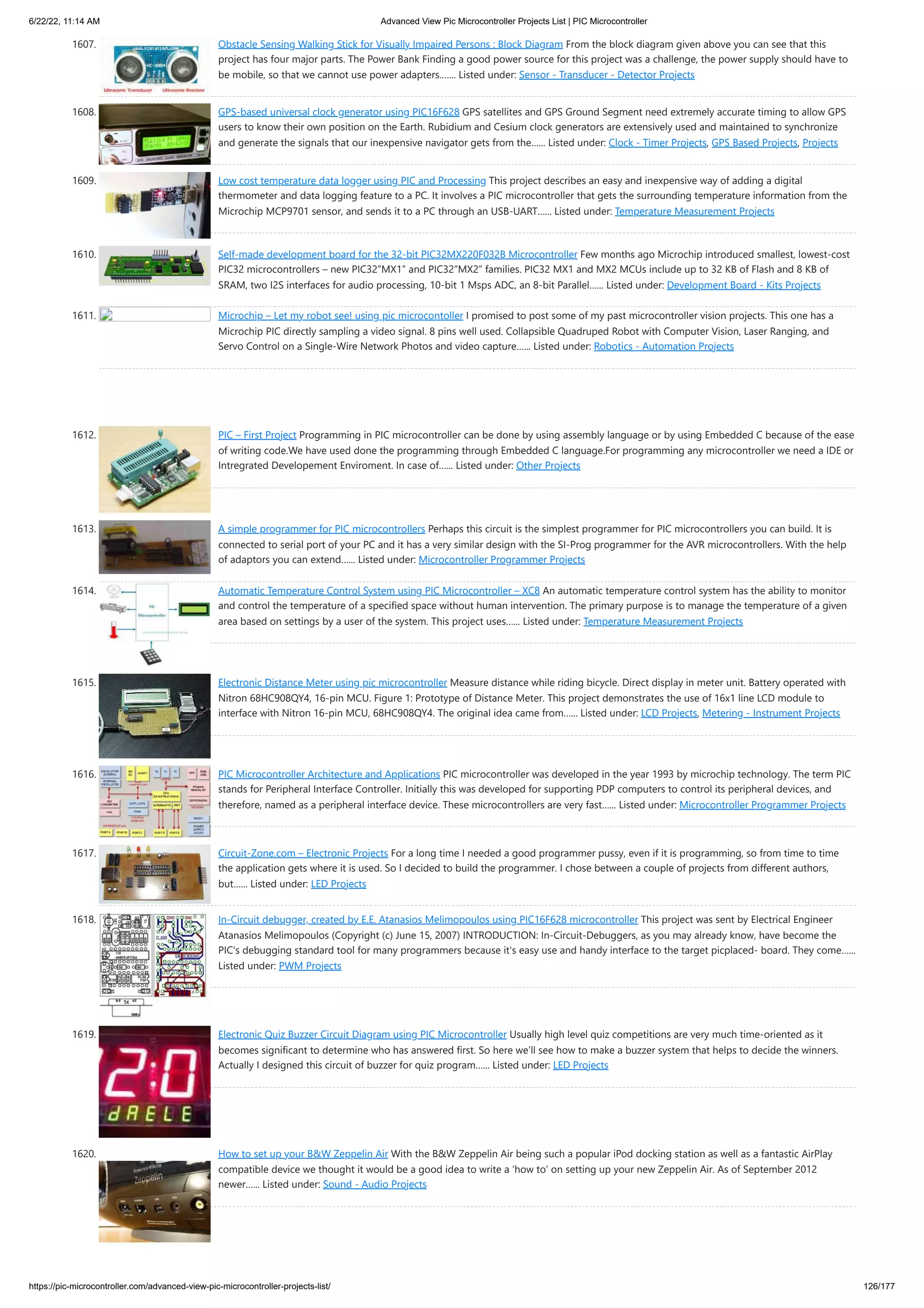 6/22/22, 11:14 AM Advanced View Pic Microcontroller Projects List | PIC Microcontroller https://pic-microcontroller.com/advanced-view-pic-microcontroller-projects-list/ 126/177 1607. Obstacle Sensing Walking Stick for Visually Impaired Persons : Block Diagram From the block diagram given above you can see that this project has four major parts. The Power Bank Finding a good power source for this project was a challenge, the power supply should have to be mobile, so that we cannot use power adapters.…... Listed under: Sensor - Transducer - Detector Projects 1608. GPS-based universal clock generator using PIC16F628 GPS satellites and GPS Ground Segment need extremely accurate timing to allow GPS users to know their own position on the Earth. Rubidium and Cesium clock generators are extensively used and maintained to synchronize and generate the signals that our inexpensive navigator gets from the…... Listed under: Clock - Timer Projects, GPS Based Projects, Projects 1609. Low cost temperature data logger using PIC and Processing This project describes an easy and inexpensive way of adding a digital thermometer and data logging feature to a PC. It involves a PIC microcontroller that gets the surrounding temperature information from the Microchip MCP9701 sensor, and sends it to a PC through an USB-UART…... Listed under: Temperature Measurement Projects 1610. Self-made development board for the 32-bit PIC32MX220F032B Microcontroller Few months ago Microchip introduced smallest, lowest-cost PIC32 microcontrollers – new PIC32”MX1” and PIC32”MX2” families. PIC32 MX1 and MX2 MCUs include up to 32 KB of Flash and 8 KB of SRAM, two I2S interfaces for audio processing, 10-bit 1 Msps ADC, an 8-bit Parallel…... Listed under: Development Board - Kits Projects 1611. Microchip – Let my robot see! using pic microcontoller I promised to post some of my past microcontroller vision projects. This one has a Microchip PIC directly sampling a video signal. 8 pins well used. Collapsible Quadruped Robot with Computer Vision, Laser Ranging, and Servo Control on a Single-Wire Network Photos and video capture…... Listed under: Robotics - Automation Projects 1612. PIC – First Project Programming in PIC microcontroller can be done by using assembly language or by using Embedded C because of the ease of writing code.We have used done the programming through Embedded C language.For programming any microcontroller we need a IDE or Intregrated Developement Enviroment. In case of…... Listed under: Other Projects 1613. A simple programmer for PIC microcontrollers Perhaps this circuit is the simplest programmer for PIC microcontrollers you can build. It is connected to serial port of your PC and it has a very similar design with the SI-Prog programmer for the AVR microcontrollers. With the help of adaptors you can extend…... Listed under: Microcontroller Programmer Projects 1614. Automatic Temperature Control System using PIC Microcontroller – XC8 An automatic temperature control system has the ability to monitor and control the temperature of a specified space without human intervention. The primary purpose is to manage the temperature of a given area based on settings by a user of the system. This project uses…... Listed under: Temperature Measurement Projects 1615. Electronic Distance Meter using pic microcontroller Measure distance while riding bicycle. Direct display in meter unit. Battery operated with Nitron 68HC908QY4, 16-pin MCU. Figure 1: Prototype of Distance Meter. This project demonstrates the use of 16x1 line LCD module to interface with Nitron 16-pin MCU, 68HC908QY4. The original idea came from…... Listed under: LCD Projects, Metering - Instrument Projects 1616. PIC Microcontroller Architecture and Applications PIC microcontroller was developed in the year 1993 by microchip technology. The term PIC stands for Peripheral Interface Controller. Initially this was developed for supporting PDP computers to control its peripheral devices, and therefore, named as a peripheral interface device. These microcontrollers are very fast…... Listed under: Microcontroller Programmer Projects 1617. Circuit-Zone.com – Electronic Projects For a long time I needed a good programmer pussy, even if it is programming, so from time to time the application gets where it is used. So I decided to build the programmer. I chose between a couple of projects from different authors, but…... Listed under: LED Projects 1618. In-Circuit debugger, created by E.E. Atanasios Melimopoulos using PIC16F628 microcontroller This project was sent by Electrical Engineer Atanasios Melimopoulos (Copyright (c) June 15, 2007) INTRODUCTION: In-Circuit-Debuggers, as you may already know, have become the PIC's debugging standard tool for many programmers because it's easy use and handy interface to the target picplaced- board. They come…... Listed under: PWM Projects 1619. Electronic Quiz Buzzer Circuit Diagram using PIC Microcontroller Usually high level quiz competitions are very much time-oriented as it becomes significant to determine who has answered first. So here we’ll see how to make a buzzer system that helps to decide the winners. Actually I designed this circuit of buzzer for quiz program…... Listed under: LED Projects 1620. How to set up your BW Zeppelin Air With the BW Zeppelin Air being such a popular iPod docking station as well as a fantastic AirPlay compatible device we thought it would be a good idea to write a ‘how to’ on setting up your new Zeppelin Air. As of September 2012 newer…... Listed under: Sound - Audio Projects 