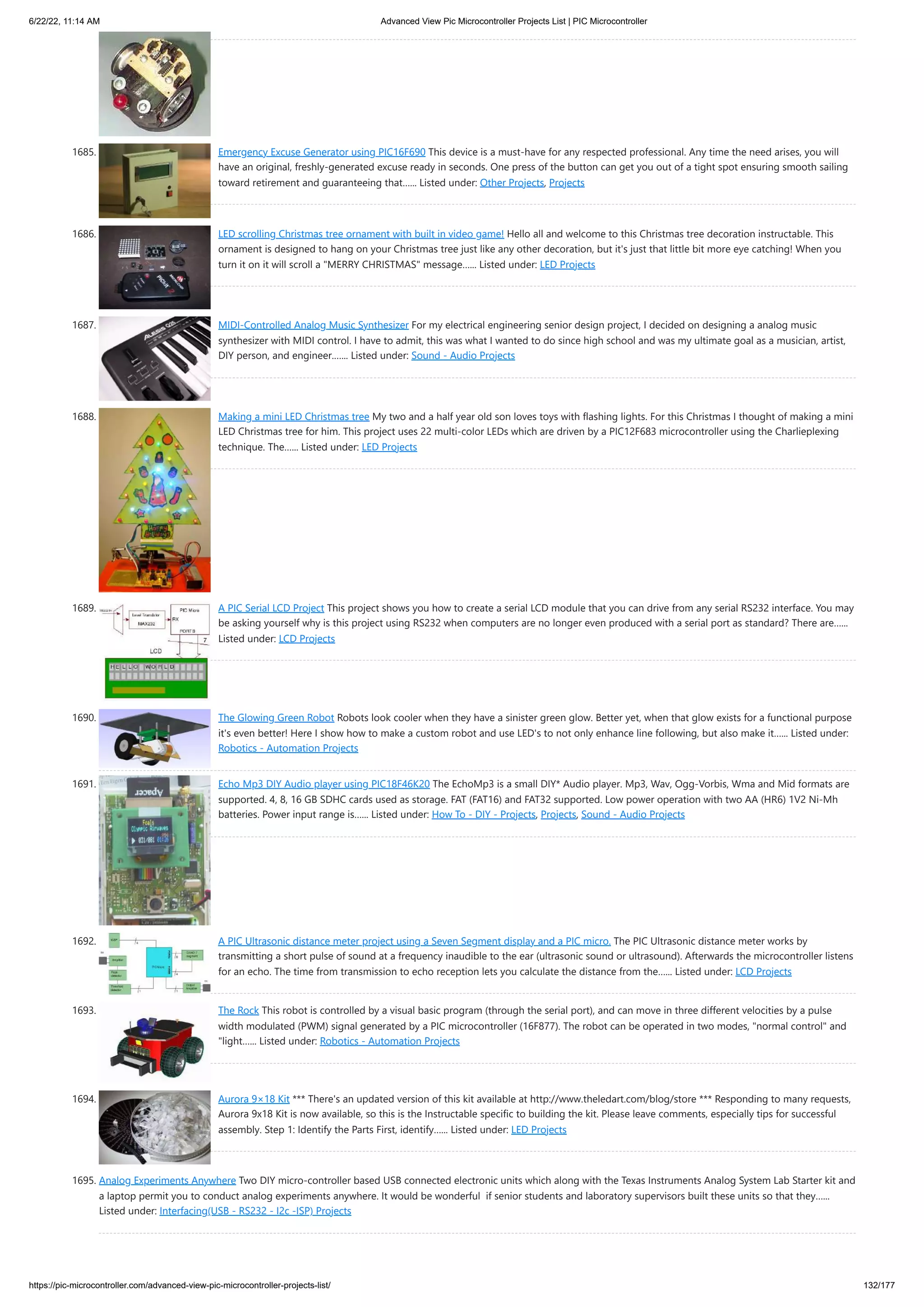 6/22/22, 11:14 AM Advanced View Pic Microcontroller Projects List | PIC Microcontroller https://pic-microcontroller.com/advanced-view-pic-microcontroller-projects-list/ 132/177 1685. Emergency Excuse Generator using PIC16F690 This device is a must-have for any respected professional. Any time the need arises, you will have an original, freshly-generated excuse ready in seconds. One press of the button can get you out of a tight spot ensuring smooth sailing toward retirement and guaranteeing that…... Listed under: Other Projects, Projects 1686. LED scrolling Christmas tree ornament with built in video game! Hello all and welcome to this Christmas tree decoration instructable. This ornament is designed to hang on your Christmas tree just like any other decoration, but it's just that little bit more eye catching! When you turn it on it will scroll a MERRY CHRISTMAS message…... Listed under: LED Projects 1687. MIDI-Controlled Analog Music Synthesizer For my electrical engineering senior design project, I decided on designing a analog music synthesizer with MIDI control. I have to admit, this was what I wanted to do since high school and was my ultimate goal as a musician, artist, DIY person, and engineer.…... Listed under: Sound - Audio Projects 1688. Making a mini LED Christmas tree My two and a half year old son loves toys with flashing lights. For this Christmas I thought of making a mini LED Christmas tree for him. This project uses 22 multi-color LEDs which are driven by a PIC12F683 microcontroller using the Charlieplexing technique. The…... Listed under: LED Projects 1689. A PIC Serial LCD Project This project shows you how to create a serial LCD module that you can drive from any serial RS232 interface. You may be asking yourself why is this project using RS232 when computers are no longer even produced with a serial port as standard? There are…... Listed under: LCD Projects 1690. The Glowing Green Robot Robots look cooler when they have a sinister green glow. Better yet, when that glow exists for a functional purpose it's even better! Here I show how to make a custom robot and use LED's to not only enhance line following, but also make it…... Listed under: Robotics - Automation Projects 1691. Echo Mp3 DIY Audio player using PIC18F46K20 The EchoMp3 is a small DIY* Audio player. Mp3, Wav, Ogg-Vorbis, Wma and Mid formats are supported. 4, 8, 16 GB SDHC cards used as storage. FAT (FAT16) and FAT32 supported. Low power operation with two AA (HR6) 1V2 Ni-Mh batteries. Power input range is…... Listed under: How To - DIY - Projects, Projects, Sound - Audio Projects 1692. A PIC Ultrasonic distance meter project using a Seven Segment display and a PIC micro. The PIC Ultrasonic distance meter works by transmitting a short pulse of sound at a frequency inaudible to the ear (ultrasonic sound or ultrasound). Afterwards the microcontroller listens for an echo. The time from transmission to echo reception lets you calculate the distance from the…... Listed under: LCD Projects 1693. The Rock This robot is controlled by a visual basic program (through the serial port), and can move in three different velocities by a pulse width modulated (PWM) signal generated by a PIC microcontroller (16F877). The robot can be operated in two modes, normal control and light…... Listed under: Robotics - Automation Projects 1694. Aurora 9×18 Kit *** There's an updated version of this kit available at http://www.theledart.com/blog/store *** Responding to many requests, Aurora 9x18 Kit is now available, so this is the Instructable specific to building the kit. Please leave comments, especially tips for successful assembly. Step 1: Identify the Parts First, identify…... Listed under: LED Projects 1695. Analog Experiments Anywhere Two DIY micro-controller based USB connected electronic units which along with the Texas Instruments Analog System Lab Starter kit and a laptop permit you to conduct analog experiments anywhere. It would be wonderful  if senior students and laboratory supervisors built these units so that they…... Listed under: Interfacing(USB - RS232 - I2c -ISP) Projects 