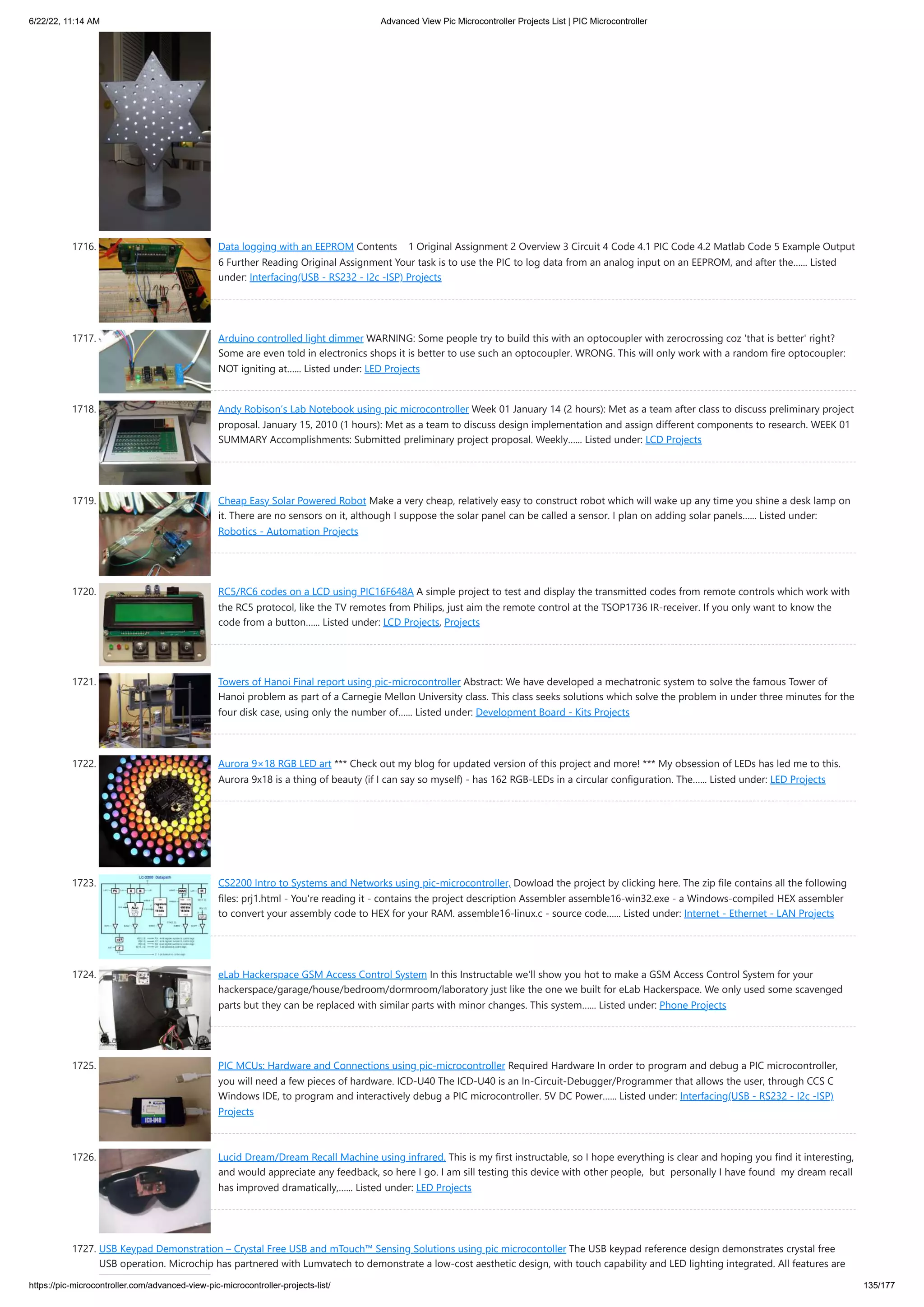 6/22/22, 11:14 AM Advanced View Pic Microcontroller Projects List | PIC Microcontroller https://pic-microcontroller.com/advanced-view-pic-microcontroller-projects-list/ 135/177 1716. Data logging with an EEPROM Contents    1 Original Assignment 2 Overview 3 Circuit 4 Code 4.1 PIC Code 4.2 Matlab Code 5 Example Output 6 Further Reading Original Assignment Your task is to use the PIC to log data from an analog input on an EEPROM, and after the…... Listed under: Interfacing(USB - RS232 - I2c -ISP) Projects 1717. Arduino controlled light dimmer WARNING: Some people try to build this with an optocoupler with zerocrossing coz 'that is better' right? Some are even told in electronics shops it is better to use such an optocoupler. WRONG. This will only work with a random fire optocoupler: NOT igniting at…... Listed under: LED Projects 1718. Andy Robison’s Lab Notebook using pic microcontroller Week 01 January 14 (2 hours): Met as a team after class to discuss preliminary project proposal. January 15, 2010 (1 hours): Met as a team to discuss design implementation and assign different components to research. WEEK 01 SUMMARY Accomplishments: Submitted preliminary project proposal. Weekly…... Listed under: LCD Projects 1719. Cheap Easy Solar Powered Robot Make a very cheap, relatively easy to construct robot which will wake up any time you shine a desk lamp on it. There are no sensors on it, although I suppose the solar panel can be called a sensor. I plan on adding solar panels…... Listed under: Robotics - Automation Projects 1720. RC5/RC6 codes on a LCD using PIC16F648A A simple project to test and display the transmitted codes from remote controls which work with the RC5 protocol, like the TV remotes from Philips, just aim the remote control at the TSOP1736 IR-receiver. If you only want to know the code from a button…... Listed under: LCD Projects, Projects 1721. Towers of Hanoi Final report using pic-microcontroller Abstract: We have developed a mechatronic system to solve the famous Tower of Hanoi problem as part of a Carnegie Mellon University class. This class seeks solutions which solve the problem in under three minutes for the four disk case, using only the number of…... Listed under: Development Board - Kits Projects 1722. Aurora 9×18 RGB LED art *** Check out my blog for updated version of this project and more! *** My obsession of LEDs has led me to this. Aurora 9x18 is a thing of beauty (if I can say so myself) - has 162 RGB-LEDs in a circular configuration. The…... Listed under: LED Projects 1723. CS2200 Intro to Systems and Networks using pic-microcontroller, Dowload the project by clicking here. The zip file contains all the following files: prj1.html - You're reading it - contains the project description Assembler assemble16-win32.exe - a Windows-compiled HEX assembler to convert your assembly code to HEX for your RAM. assemble16-linux.c - source code…... Listed under: Internet - Ethernet - LAN Projects 1724. eLab Hackerspace GSM Access Control System In this Instructable we'll show you hot to make a GSM Access Control System for your hackerspace/garage/house/bedroom/dormroom/laboratory just like the one we built for eLab Hackerspace. We only used some scavenged parts but they can be replaced with similar parts with minor changes. This system…... Listed under: Phone Projects 1725. PIC MCUs: Hardware and Connections using pic-microcontroller Required Hardware In order to program and debug a PIC microcontroller, you will need a few pieces of hardware. ICD-U40 The ICD-U40 is an In-Circuit-Debugger/Programmer that allows the user, through CCS C Windows IDE, to program and interactively debug a PIC microcontroller. 5V DC Power…... Listed under: Interfacing(USB - RS232 - I2c -ISP) Projects 1726. Lucid Dream/Dream Recall Machine using infrared. This is my first instructable, so I hope everything is clear and hoping you find it interesting, and would appreciate any feedback, so here I go. I am sill testing this device with other people,  but  personally I have found  my dream recall has improved dramatically,…... Listed under: LED Projects 1727. USB Keypad Demonstration – Crystal Free USB and mTouch™ Sensing Solutions using pic microcontoller The USB keypad reference design demonstrates crystal free USB operation. Microchip has partnered with Lumvatech to demonstrate a low-cost aesthetic design, with touch capability and LED lighting integrated. All features are 