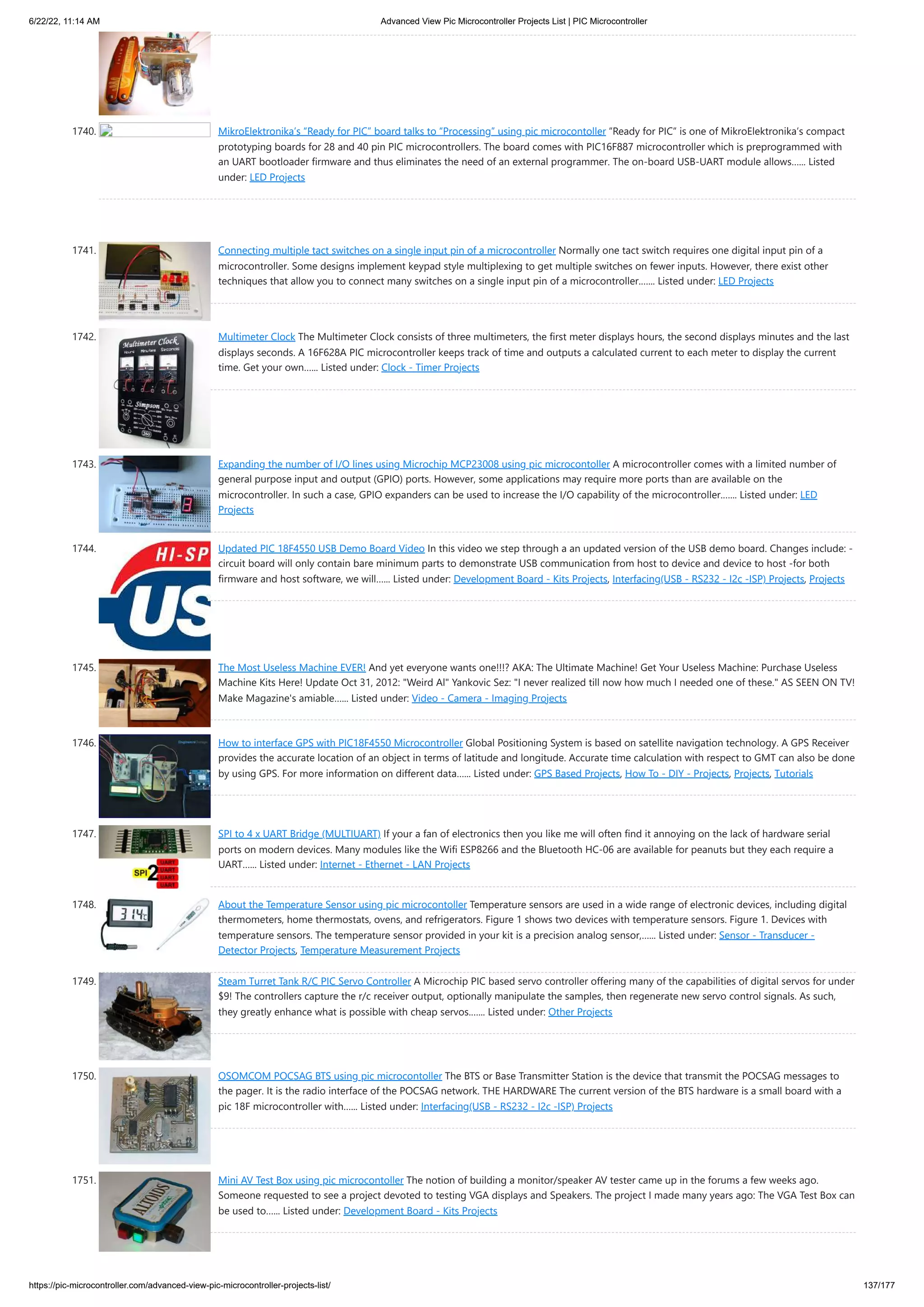 6/22/22, 11:14 AM Advanced View Pic Microcontroller Projects List | PIC Microcontroller https://pic-microcontroller.com/advanced-view-pic-microcontroller-projects-list/ 137/177 1740. MikroElektronika’s “Ready for PIC” board talks to “Processing” using pic microcontoller “Ready for PIC“ is one of MikroElektronika‘s compact prototyping boards for 28 and 40 pin PIC microcontrollers. The board comes with PIC16F887 microcontroller which is preprogrammed with an UART bootloader firmware and thus eliminates the need of an external programmer. The on-board USB-UART module allows…... Listed under: LED Projects 1741. Connecting multiple tact switches on a single input pin of a microcontroller Normally one tact switch requires one digital input pin of a microcontroller. Some designs implement keypad style multiplexing to get multiple switches on fewer inputs. However, there exist other techniques that allow you to connect many switches on a single input pin of a microcontroller.…... Listed under: LED Projects 1742. Multimeter Clock The Multimeter Clock consists of three multimeters, the first meter displays hours, the second displays minutes and the last displays seconds. A 16F628A PIC microcontroller keeps track of time and outputs a calculated current to each meter to display the current time. Get your own…... Listed under: Clock - Timer Projects 1743. Expanding the number of I/O lines using Microchip MCP23008 using pic microcontoller A microcontroller comes with a limited number of general purpose input and output (GPIO) ports. However, some applications may require more ports than are available on the microcontroller. In such a case, GPIO expanders can be used to increase the I/O capability of the microcontroller.…... Listed under: LED Projects 1744. Updated PIC 18F4550 USB Demo Board Video In this video we step through a an updated version of the USB demo board. Changes include: - circuit board will only contain bare minimum parts to demonstrate USB communication from host to device and device to host -for both firmware and host software, we will…... Listed under: Development Board - Kits Projects, Interfacing(USB - RS232 - I2c -ISP) Projects, Projects 1745. The Most Useless Machine EVER! And yet everyone wants one!!!? AKA: The Ultimate Machine! Get Your Useless Machine: Purchase Useless Machine Kits Here! Update Oct 31, 2012: Weird Al Yankovic Sez: I never realized till now how much I needed one of these. AS SEEN ON TV! Make Magazine's amiable…... Listed under: Video - Camera - Imaging Projects 1746. How to interface GPS with PIC18F4550 Microcontroller Global Positioning System is based on satellite navigation technology. A GPS Receiver provides the accurate location of an object in terms of latitude and longitude. Accurate time calculation with respect to GMT can also be done by using GPS. For more information on different data…... Listed under: GPS Based Projects, How To - DIY - Projects, Projects, Tutorials 1747. SPI to 4 x UART Bridge (MULTIUART) If your a fan of electronics then you like me will often find it annoying on the lack of hardware serial ports on modern devices. Many modules like the Wifi ESP8266 and the Bluetooth HC-06 are available for peanuts but they each require a UART…... Listed under: Internet - Ethernet - LAN Projects 1748. About the Temperature Sensor using pic microcontoller Temperature sensors are used in a wide range of electronic devices, including digital thermometers, home thermostats, ovens, and refrigerators. Figure 1 shows two devices with temperature sensors. Figure 1. Devices with temperature sensors. The temperature sensor provided in your kit is a precision analog sensor,…... Listed under: Sensor - Transducer - Detector Projects, Temperature Measurement Projects 1749. Steam Turret Tank R/C PIC Servo Controller A Microchip PIC based servo controller offering many of the capabilities of digital servos for under $9! The controllers capture the r/c receiver output, optionally manipulate the samples, then regenerate new servo control signals. As such, they greatly enhance what is possible with cheap servos.…... Listed under: Other Projects 1750. OSOMCOM POCSAG BTS using pic microcontoller The BTS or Base Transmitter Station is the device that transmit the POCSAG messages to the pager. It is the radio interface of the POCSAG network. THE HARDWARE The current version of the BTS hardware is a small board with a pic 18F microcontroller with…... Listed under: Interfacing(USB - RS232 - I2c -ISP) Projects 1751. Mini AV Test Box using pic microcontoller The notion of building a monitor/speaker AV tester came up in the forums a few weeks ago. Someone requested to see a project devoted to testing VGA displays and Speakers. The project I made many years ago: The VGA Test Box can be used to…... Listed under: Development Board - Kits Projects 