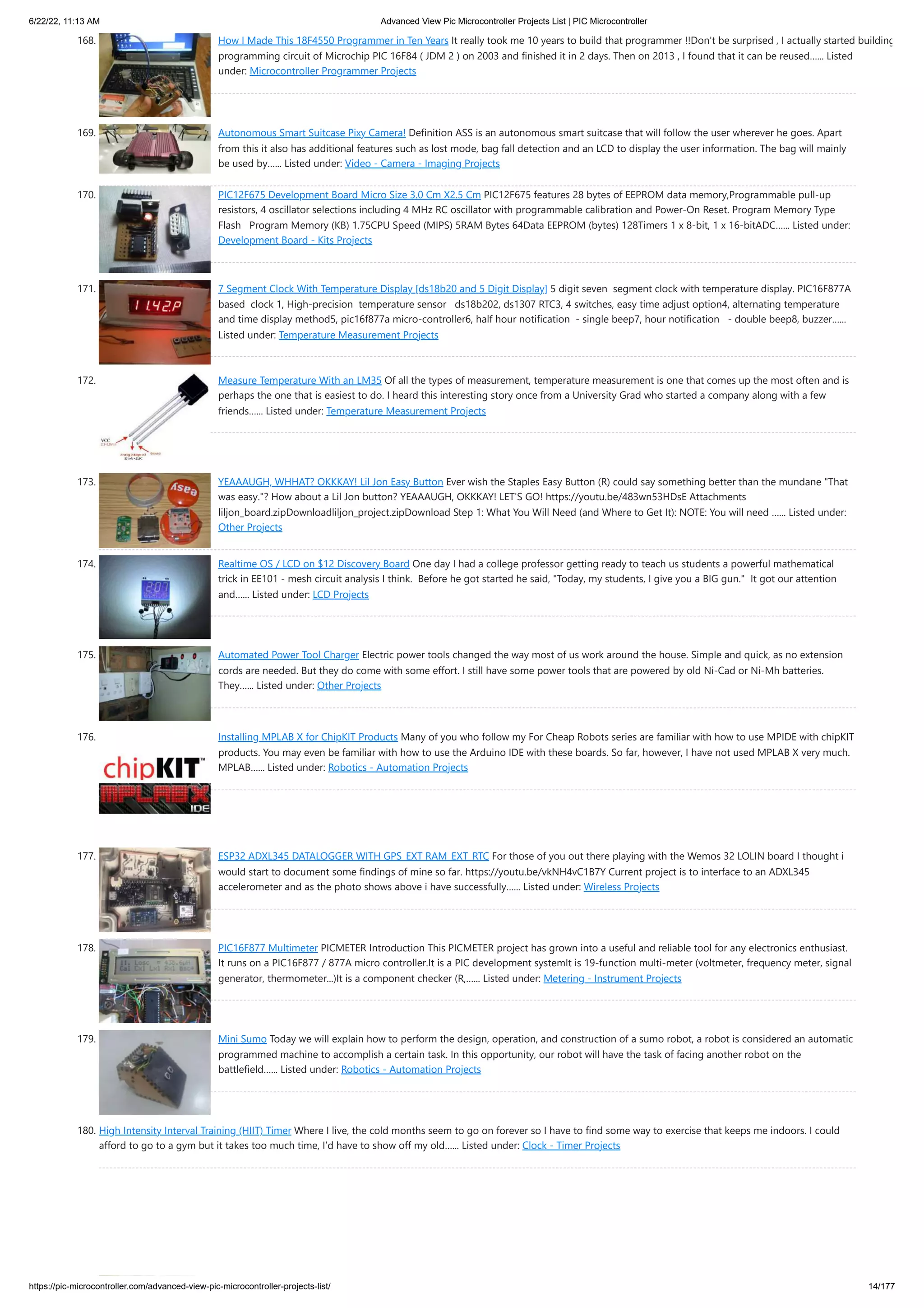 6/22/22, 11:13 AM Advanced View Pic Microcontroller Projects List | PIC Microcontroller https://pic-microcontroller.com/advanced-view-pic-microcontroller-projects-list/ 14/177 168. How I Made This 18F4550 Programmer in Ten Years It really took me 10 years to build that programmer !!Don't be surprised , I actually started building programming circuit of Microchip PIC 16F84 ( JDM 2 ) on 2003 and finished it in 2 days. Then on 2013 , I found that it can be reused…... Listed under: Microcontroller Programmer Projects 169. Autonomous Smart Suitcase Pixy Camera! Definition ASS is an autonomous smart suitcase that will follow the user wherever he goes. Apart from this it also has additional features such as lost mode, bag fall detection and an LCD to display the user information. The bag will mainly be used by…... Listed under: Video - Camera - Imaging Projects 170. PIC12F675 Development Board Micro Size 3.0 Cm X2.5 Cm PIC12F675 features 28 bytes of EEPROM data memory,Programmable pull-up resistors, 4 oscillator selections including 4 MHz RC oscillator with programmable calibration and Power-On Reset. Program Memory Type Flash   Program Memory (KB) 1.75CPU Speed (MIPS) 5RAM Bytes 64Data EEPROM (bytes) 128Timers 1 x 8-bit, 1 x 16-bitADC…... Listed under: Development Board - Kits Projects 171. 7 Segment Clock With Temperature Display [ds18b20 and 5 Digit Display] 5 digit seven  segment clock with temperature display. PIC16F877A based  clock 1, High-precision  temperature sensor   ds18b202, ds1307 RTC3, 4 switches, easy time adjust option4, alternating temperature and time display method5, pic16f877a micro-controller6, half hour notification  - single beep7, hour notification   - double beep8, buzzer…... Listed under: Temperature Measurement Projects 172. Measure Temperature With an LM35 Of all the types of measurement, temperature measurement is one that comes up the most often and is perhaps the one that is easiest to do. I heard this interesting story once from a University Grad who started a company along with a few friends…... Listed under: Temperature Measurement Projects 173. YEAAAUGH, WHHAT? OKKKAY! Lil Jon Easy Button Ever wish the Staples Easy Button (R) could say something better than the mundane "That was easy."? How about a Lil Jon button? YEAAAUGH, OKKKAY! LET'S GO! https://youtu.be/483wn53HDsE Attachments liljon_board.zipDownloadliljon_project.zipDownload Step 1: What You Will Need (and Where to Get It): NOTE: You will need …... Listed under: Other Projects 174. Realtime OS / LCD on $12 Discovery Board One day I had a college professor getting ready to teach us students a powerful mathematical trick in EE101 - mesh circuit analysis I think.  Before he got started he said, "Today, my students, I give you a BIG gun."  It got our attention and…... Listed under: LCD Projects 175. Automated Power Tool Charger Electric power tools changed the way most of us work around the house. Simple and quick, as no extension cords are needed. But they do come with some effort. I still have some power tools that are powered by old Ni-Cad or Ni-Mh batteries. They…... Listed under: Other Projects 176. Installing MPLAB X for ChipKIT Products Many of you who follow my For Cheap Robots series are familiar with how to use MPIDE with chipKIT products. You may even be familiar with how to use the Arduino IDE with these boards. So far, however, I have not used MPLAB X very much. MPLAB…... Listed under: Robotics - Automation Projects 177. ESP32 ADXL345 DATALOGGER WITH GPS_EXT RAM_EXT_RTC For those of you out there playing with the Wemos 32 LOLIN board I thought i would start to document some findings of mine so far. https://youtu.be/vkNH4vC1B7Y Current project is to interface to an ADXL345 accelerometer and as the photo shows above i have successfully…... Listed under: Wireless Projects 178. PIC16F877 Multimeter PICMETER Introduction This PICMETER project has grown into a useful and reliable tool for any electronics enthusiast. It runs on a PIC16F877 / 877A micro controller.It is a PIC development systemIt is 19-function multi-meter (voltmeter, frequency meter, signal generator, thermometer...)It is a component checker (R,…... Listed under: Metering - Instrument Projects 179. Mini Sumo Today we will explain how to perform the design, operation, and construction of a sumo robot, a robot is considered an automatic programmed machine to accomplish a certain task. In this opportunity, our robot will have the task of facing another robot on the battlefield…... Listed under: Robotics - Automation Projects 180. High Intensity Interval Training (HIIT) Timer Where I live, the cold months seem to go on forever so I have to find some way to exercise that keeps me indoors. I could afford to go to a gym but it takes too much time, I’d have to show off my old…... Listed under: Clock - Timer Projects 
