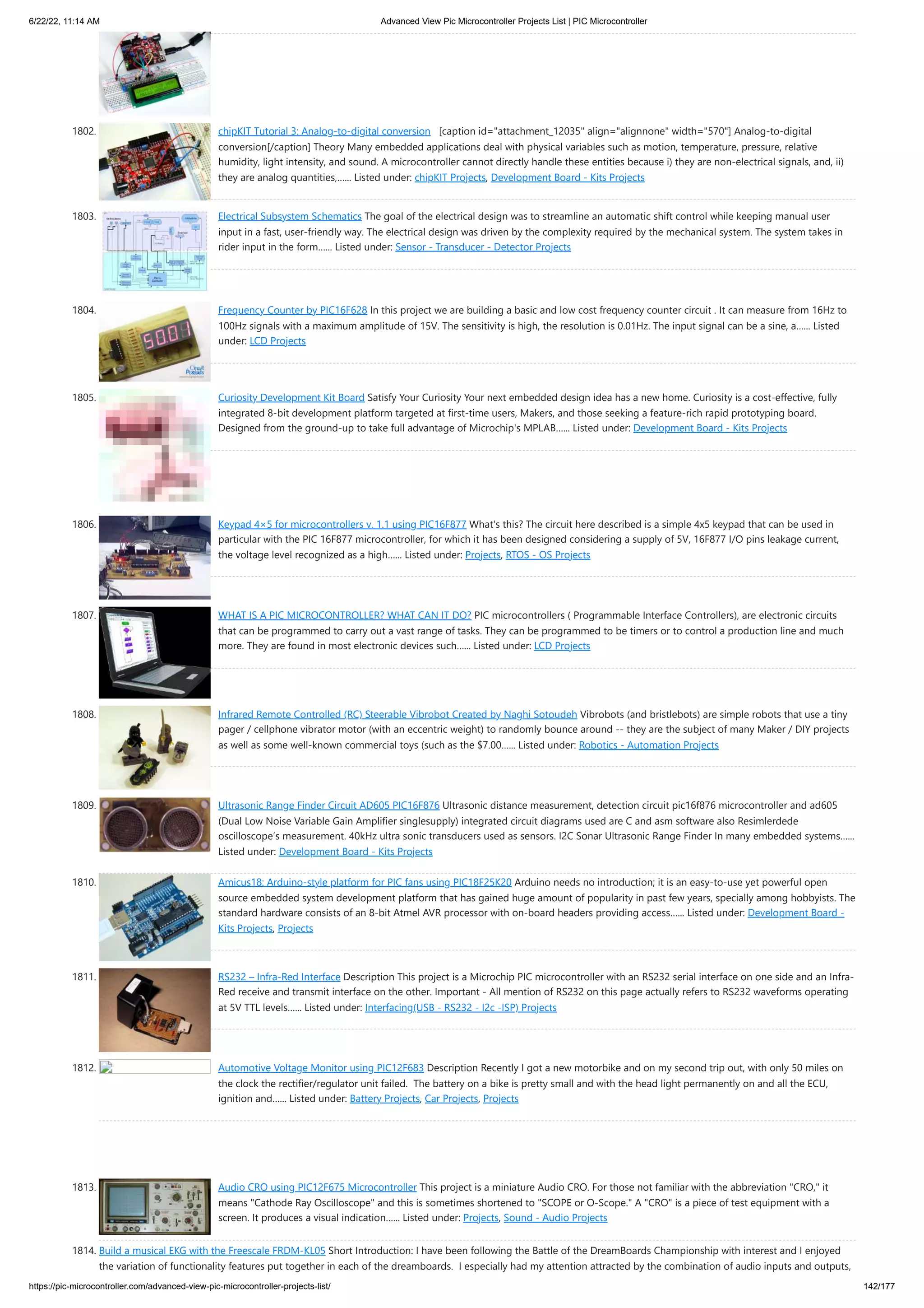 6/22/22, 11:14 AM Advanced View Pic Microcontroller Projects List | PIC Microcontroller https://pic-microcontroller.com/advanced-view-pic-microcontroller-projects-list/ 142/177 1802. chipKIT Tutorial 3: Analog-to-digital conversion   [caption id=attachment_12035 align=alignnone width=570] Analog-to-digital conversion[/caption] Theory Many embedded applications deal with physical variables such as motion, temperature, pressure, relative humidity, light intensity, and sound. A microcontroller cannot directly handle these entities because i) they are non-electrical signals, and, ii) they are analog quantities,…... Listed under: chipKIT Projects, Development Board - Kits Projects 1803. Electrical Subsystem Schematics The goal of the electrical design was to streamline an automatic shift control while keeping manual user input in a fast, user-friendly way. The electrical design was driven by the complexity required by the mechanical system. The system takes in rider input in the form…... Listed under: Sensor - Transducer - Detector Projects 1804. Frequency Counter by PIC16F628 In this project we are building a basic and low cost frequency counter circuit . It can measure from 16Hz to 100Hz signals with a maximum amplitude of 15V. The sensitivity is high, the resolution is 0.01Hz. The input signal can be a sine, a…... Listed under: LCD Projects 1805. Curiosity Development Kit Board Satisfy Your Curiosity Your next embedded design idea has a new home. Curiosity is a cost-effective, fully integrated 8-bit development platform targeted at first-time users, Makers, and those seeking a feature-rich rapid prototyping board. Designed from the ground-up to take full advantage of Microchip's MPLAB…... Listed under: Development Board - Kits Projects 1806. Keypad 4×5 for microcontrollers v. 1.1 using PIC16F877 What's this? The circuit here described is a simple 4x5 keypad that can be used in particular with the PIC 16F877 microcontroller, for which it has been designed considering a supply of 5V, 16F877 I/O pins leakage current, the voltage level recognized as a high…... Listed under: Projects, RTOS - OS Projects 1807. WHAT IS A PIC MICROCONTROLLER? WHAT CAN IT DO? PIC microcontrollers ( Programmable Interface Controllers), are electronic circuits that can be programmed to carry out a vast range of tasks. They can be programmed to be timers or to control a production line and much more. They are found in most electronic devices such…... Listed under: LCD Projects 1808. Infrared Remote Controlled (RC) Steerable Vibrobot Created by Naghi Sotoudeh Vibrobots (and bristlebots) are simple robots that use a tiny pager / cellphone vibrator motor (with an eccentric weight) to randomly bounce around -- they are the subject of many Maker / DIY projects as well as some well-known commercial toys (such as the $7.00…... Listed under: Robotics - Automation Projects 1809. Ultrasonic Range Finder Circuit AD605 PIC16F876 Ultrasonic distance measurement, detection circuit pic16f876 microcontroller and ad605 (Dual Low Noise Variable Gain Amplifier singlesupply) integrated circuit diagrams used are C and asm software also Resimlerdede oscilloscope’s measurement. 40kHz ultra sonic transducers used as sensors. I2C Sonar Ultrasonic Range Finder In many embedded systems…... Listed under: Development Board - Kits Projects 1810. Amicus18: Arduino-style platform for PIC fans using PIC18F25K20 Arduino needs no introduction; it is an easy-to-use yet powerful open source embedded system development platform that has gained huge amount of popularity in past few years, specially among hobbyists. The standard hardware consists of an 8-bit Atmel AVR processor with on-board headers providing access…... Listed under: Development Board - Kits Projects, Projects 1811. RS232 – Infra-Red Interface Description This project is a Microchip PIC microcontroller with an RS232 serial interface on one side and an Infra- Red receive and transmit interface on the other. Important - All mention of RS232 on this page actually refers to RS232 waveforms operating at 5V TTL levels…... Listed under: Interfacing(USB - RS232 - I2c -ISP) Projects 1812. Automotive Voltage Monitor using PIC12F683 Description Recently I got a new motorbike and on my second trip out, with only 50 miles on the clock the rectifier/regulator unit failed.  The battery on a bike is pretty small and with the head light permanently on and all the ECU, ignition and…... Listed under: Battery Projects, Car Projects, Projects 1813. Audio CRO using PIC12F675 Microcontroller This project is a miniature Audio CRO. For those not familiar with the abbreviation CRO, it means Cathode Ray Oscilloscope and this is sometimes shortened to SCOPE or O-Scope. A CRO is a piece of test equipment with a screen. It produces a visual indication…... Listed under: Projects, Sound - Audio Projects 1814. Build a musical EKG with the Freescale FRDM-KL05 Short Introduction: I have been following the Battle of the DreamBoards Championship with interest and I enjoyed the variation of functionality features put together in each of the dreamboards.  I especially had my attention attracted by the combination of audio inputs and outputs, 