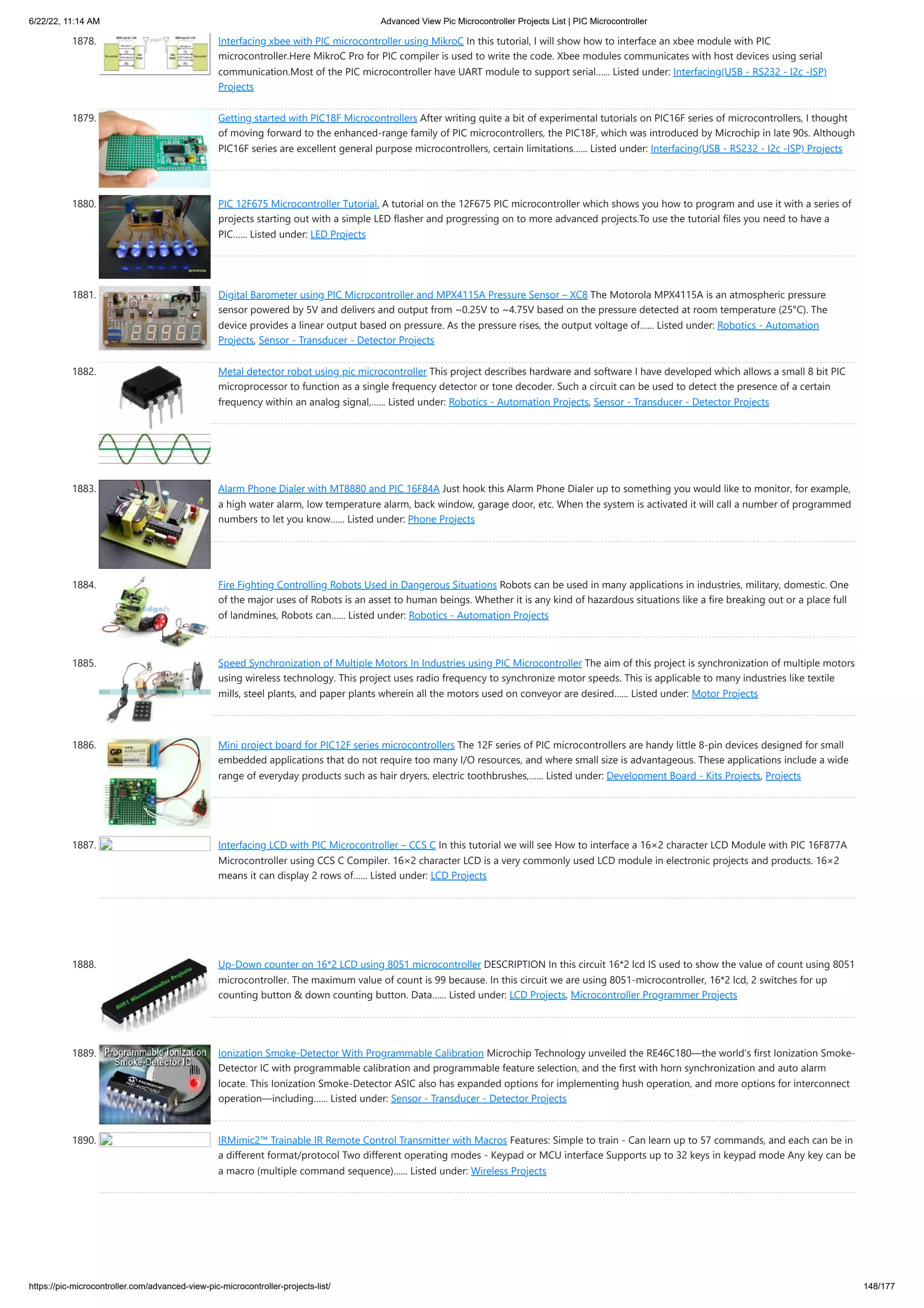 6/22/22, 11:14 AM Advanced View Pic Microcontroller Projects List | PIC Microcontroller https://pic-microcontroller.com/advanced-view-pic-microcontroller-projects-list/ 148/177 1878. Interfacing xbee with PIC microcontroller using MikroC In this tutorial, I will show how to interface an xbee module with PIC microcontroller.Here MikroC Pro for PIC compiler is used to write the code. Xbee modules communicates with host devices using serial communication.Most of the PIC microcontroller have UART module to support serial…... Listed under: Interfacing(USB - RS232 - I2c -ISP) Projects 1879. Getting started with PIC18F Microcontrollers After writing quite a bit of experimental tutorials on PIC16F series of microcontrollers, I thought of moving forward to the enhanced-range family of PIC microcontrollers, the PIC18F, which was introduced by Microchip in late 90s. Although PIC16F series are excellent general purpose microcontrollers, certain limitations…... Listed under: Interfacing(USB - RS232 - I2c -ISP) Projects 1880. PIC 12F675 Microcontroller Tutorial. A tutorial on the 12F675 PIC microcontroller which shows you how to program and use it with a series of projects starting out with a simple LED flasher and progressing on to more advanced projects.To use the tutorial files you need to have a PIC…... Listed under: LED Projects 1881. Digital Barometer using PIC Microcontroller and MPX4115A Pressure Sensor – XC8 The Motorola MPX4115A is an atmospheric pressure sensor powered by 5V and delivers and output from ~0.25V to ~4.75V based on the pressure detected at room temperature (25°C). The device provides a linear output based on pressure. As the pressure rises, the output voltage of…... Listed under: Robotics - Automation Projects, Sensor - Transducer - Detector Projects 1882. Metal detector robot using pic microcontroller This project describes hardware and software I have developed which allows a small 8 bit PIC microprocessor to function as a single frequency detector or tone decoder. Such a circuit can be used to detect the presence of a certain frequency within an analog signal,…... Listed under: Robotics - Automation Projects, Sensor - Transducer - Detector Projects 1883. Alarm Phone Dialer with MT8880 and PIC 16F84A Just hook this Alarm Phone Dialer up to something you would like to monitor, for example, a high water alarm, low temperature alarm, back window, garage door, etc. When the system is activated it will call a number of programmed numbers to let you know…... Listed under: Phone Projects 1884. Fire Fighting Controlling Robots Used in Dangerous Situations Robots can be used in many applications in industries, military, domestic. One of the major uses of Robots is an asset to human beings. Whether it is any kind of hazardous situations like a fire breaking out or a place full of landmines, Robots can…... Listed under: Robotics - Automation Projects 1885. Speed Synchronization of Multiple Motors In Industries using PIC Microcontroller The aim of this project is synchronization of multiple motors using wireless technology. This project uses radio frequency to synchronize motor speeds. This is applicable to many industries like textile mills, steel plants, and paper plants wherein all the motors used on conveyor are desired…... Listed under: Motor Projects 1886. Mini project board for PIC12F series microcontrollers The 12F series of PIC microcontrollers are handy little 8-pin devices designed for small embedded applications that do not require too many I/O resources, and where small size is advantageous. These applications include a wide range of everyday products such as hair dryers, electric toothbrushes,…... Listed under: Development Board - Kits Projects, Projects 1887. Interfacing LCD with PIC Microcontroller – CCS C In this tutorial we will see How to interface a 16×2 character LCD Module with PIC 16F877A Microcontroller using CCS C Compiler. 16×2 character LCD is a very commonly used LCD module in electronic projects and products. 16×2 means it can display 2 rows of…... Listed under: LCD Projects 1888. Up-Down counter on 16*2 LCD using 8051 microcontroller DESCRIPTION In this circuit 16*2 lcd IS used to show the value of count using 8051 microcontroller. The maximum value of count is 99 because. In this circuit we are using 8051-microcontroller, 16*2 lcd, 2 switches for up counting button down counting button. Data…... Listed under: LCD Projects, Microcontroller Programmer Projects 1889. Ionization Smoke-Detector With Programmable Calibration Microchip Technology unveiled the RE46C180—the world’s first Ionization Smoke- Detector IC with programmable calibration and programmable feature selection, and the first with horn synchronization and auto alarm locate. This Ionization Smoke-Detector ASIC also has expanded options for implementing hush operation, and more options for interconnect operation—including…... Listed under: Sensor - Transducer - Detector Projects 1890. IRMimic2™ Trainable IR Remote Control Transmitter with Macros Features: Simple to train - Can learn up to 57 commands, and each can be in a different format/protocol Two different operating modes - Keypad or MCU interface Supports up to 32 keys in keypad mode Any key can be a macro (multiple command sequence)…... Listed under: Wireless Projects 