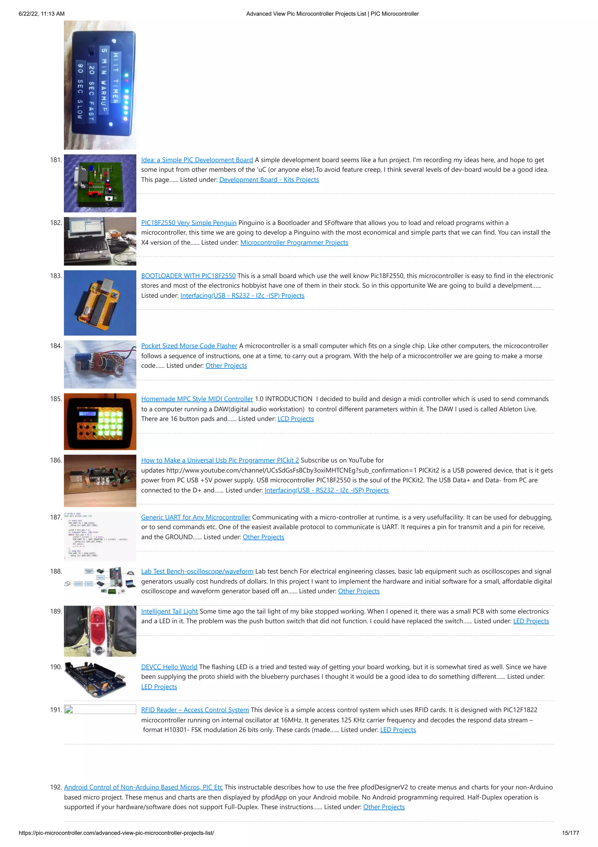 6/22/22, 11:13 AM Advanced View Pic Microcontroller Projects List | PIC Microcontroller https://pic-microcontroller.com/advanced-view-pic-microcontroller-projects-list/ 15/177 181. Idea: a Simple PIC Development Board A simple development board seems like a fun project. I'm recording my ideas here, and hope to get some input from other members of the 'uC (or anyone else).To avoid feature creep, I think several levels of dev-board would be a good idea. This page…... Listed under: Development Board - Kits Projects 182. PIC18F2550 Very Simple Penguin Pinguino is a Bootloader and SFoftware that allows you to load and reload programs within a microcontroller, this time we are going to develop a Pinguino with the most economical and simple parts that we can find. You can install the X4 version of the…... Listed under: Microcontroller Programmer Projects 183. BOOTLOADER WITH PIC18F2550 This is a small board which use the well know Pic18F2550, this microcontroller is easy to find in the electronic stores and most of the electronics hobbyist have one of them in their stock. So in this opportunite We are going to build a develpment…... Listed under: Interfacing(USB - RS232 - I2c -ISP) Projects 184. Pocket Sized Morse Code Flasher A microcontroller is a small computer which fits on a single chip. Like other computers, the microcontroller follows a sequence of instructions, one at a time, to carry out a program. With the help of a microcontroller we are going to make a morse code…... Listed under: Other Projects 185. Homemade MPC Style MIDI Controller 1.0 INTRODUCTION  I decided to build and design a midi controller which is used to send commands to a computer running a DAW(digital audio workstation)  to control different parameters within it. The DAW I used is called Ableton Live. There are 16 button pads and…... Listed under: LCD Projects 186. How to Make a Universal Usb Pic Programmer PICkit 2 Subscribe us on YouTube for updates http://www.youtube.com/channel/UCsSdGsFs8Cby3oxiMHTCNEg?sub_confirmation=1 PICKit2 is a USB powered device, that is it gets power from PC USB +5V power supply. USB microcontroller PIC18F2550 is the soul of the PICKit2. The USB Data+ and Data- from PC are connected to the D+ and…... Listed under: Interfacing(USB - RS232 - I2c -ISP) Projects 187. Generic UART for Any Microcontroller Communicating with a micro-controller at runtime, is a very usefulfacility. It can be used for debugging, or to send commands etc. One of the easiest available protocol to communicate is UART. It requires a pin for transmit and a pin for receive, and the GROUND…... Listed under: Other Projects 188. Lab Test Bench-oscilloscope/waveform Lab test bench For electrical engineering classes, basic lab equipment such as oscilloscopes and signal generators usually cost hundreds of dollars. In this project I want to implement the hardware and initial software for a small, affordable digital oscilloscope and waveform generator based off an…... Listed under: Other Projects 189. Intelligent Tail Light Some time ago the tail light of my bike stopped working. When I opened it, there was a small PCB with some electronics and a LED in it. The problem was the push button switch that did not function. I could have replaced the switch…... Listed under: LED Projects 190. DEVCC Hello World The flashing LED is a tried and tested way of getting your board working, but it is somewhat tired as well. Since we have been supplying the proto shield with the blueberry purchases I thought it would be a good idea to do something different…... Listed under: LED Projects 191. RFID Reader – Access Control System This device is a simple access control system which uses RFID cards. It is designed with PIC12F1822 microcontroller running on internal oscillator at 16MHz. It generates 125 KHz carrier frequency and decodes the respond data stream –  format H10301- FSK modulation 26 bits only. These cards (made…... Listed under: LED Projects 192. Android Control of Non-Arduino Based Micros, PIC Etc This instructable describes how to use the free pfodDesignerV2 to create menus and charts for your non-Arduino based micro project. These menus and charts are then displayed by pfodApp on your Android mobile. No Android programming required. Half-Duplex operation is supported if your hardware/software does not support Full-Duplex. These instructions…... Listed under: Other Projects 