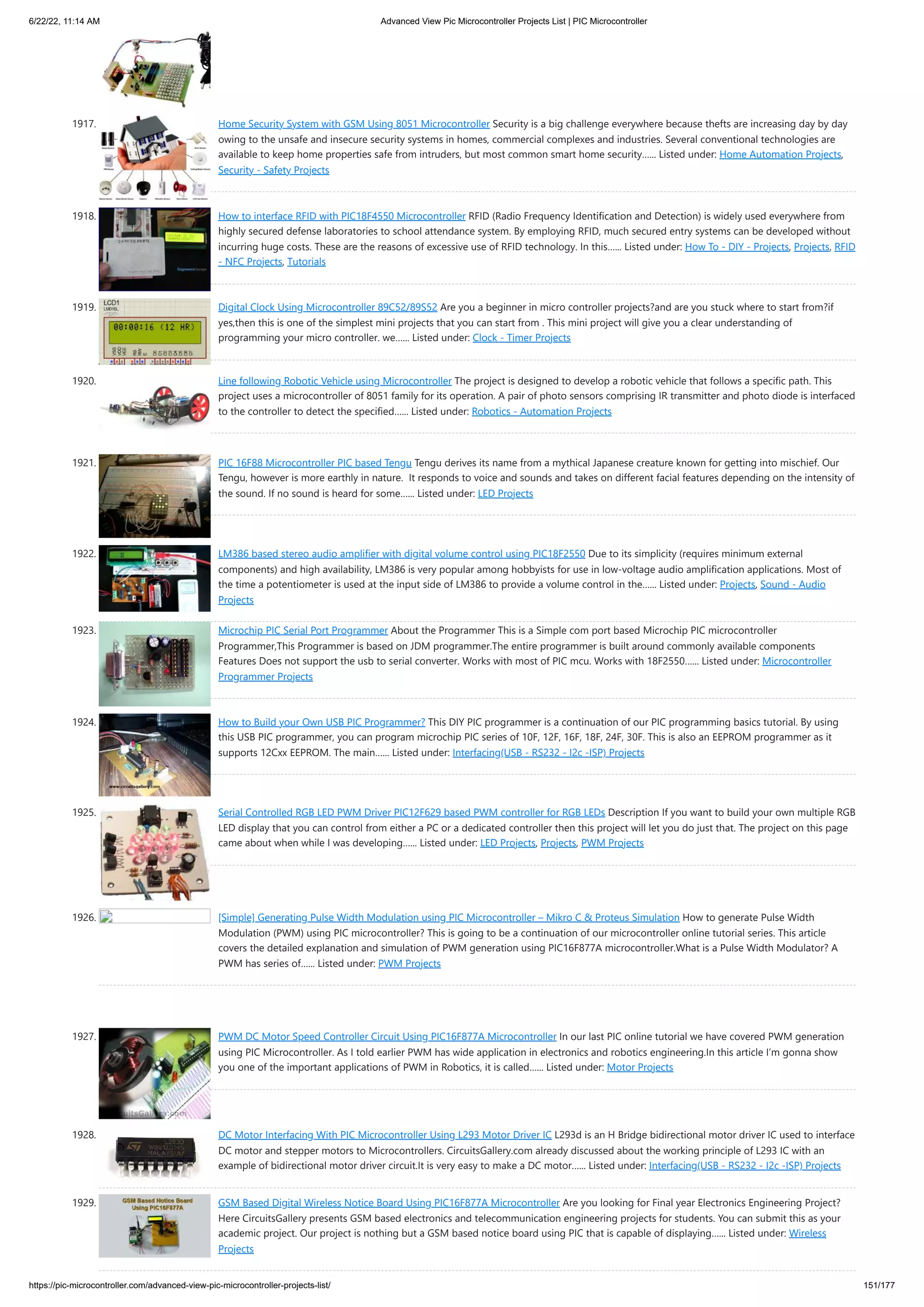 6/22/22, 11:14 AM Advanced View Pic Microcontroller Projects List | PIC Microcontroller https://pic-microcontroller.com/advanced-view-pic-microcontroller-projects-list/ 151/177 1917. Home Security System with GSM Using 8051 Microcontroller Security is a big challenge everywhere because thefts are increasing day by day owing to the unsafe and insecure security systems in homes, commercial complexes and industries. Several conventional technologies are available to keep home properties safe from intruders, but most common smart home security…... Listed under: Home Automation Projects, Security - Safety Projects 1918. How to interface RFID with PIC18F4550 Microcontroller RFID (Radio Frequency Identification and Detection) is widely used everywhere from highly secured defense laboratories to school attendance system. By employing RFID, much secured entry systems can be developed without incurring huge costs. These are the reasons of excessive use of RFID technology. In this…... Listed under: How To - DIY - Projects, Projects, RFID - NFC Projects, Tutorials 1919. Digital Clock Using Microcontroller 89C52/89S52 Are you a beginner in micro controller projects?and are you stuck where to start from?if yes,then this is one of the simplest mini projects that you can start from . This mini project will give you a clear understanding of programming your micro controller. we…... Listed under: Clock - Timer Projects 1920. Line following Robotic Vehicle using Microcontroller The project is designed to develop a robotic vehicle that follows a specific path. This project uses a microcontroller of 8051 family for its operation. A pair of photo sensors comprising IR transmitter and photo diode is interfaced to the controller to detect the specified…... Listed under: Robotics - Automation Projects 1921. PIC 16F88 Microcontroller PIC based Tengu Tengu derives its name from a mythical Japanese creature known for getting into mischief. Our Tengu, however is more earthly in nature.  It responds to voice and sounds and takes on different facial features depending on the intensity of the sound. If no sound is heard for some…... Listed under: LED Projects 1922. LM386 based stereo audio amplifier with digital volume control using PIC18F2550 Due to its simplicity (requires minimum external components) and high availability, LM386 is very popular among hobbyists for use in low-voltage audio amplification applications. Most of the time a potentiometer is used at the input side of LM386 to provide a volume control in the…... Listed under: Projects, Sound - Audio Projects 1923. Microchip PIC Serial Port Programmer About the Programmer This is a Simple com port based Microchip PIC microcontroller Programmer,This Programmer is based on JDM programmer.The entire programmer is built around commonly available components Features Does not support the usb to serial converter. Works with most of PIC mcu. Works with 18F2550…... Listed under: Microcontroller Programmer Projects 1924. How to Build your Own USB PIC Programmer? This DIY PIC programmer is a continuation of our PIC programming basics tutorial. By using this USB PIC programmer, you can program microchip PIC series of 10F, 12F, 16F, 18F, 24F, 30F. This is also an EEPROM programmer as it supports 12Cxx EEPROM. The main…... Listed under: Interfacing(USB - RS232 - I2c -ISP) Projects 1925. Serial Controlled RGB LED PWM Driver PIC12F629 based PWM controller for RGB LEDs Description If you want to build your own multiple RGB LED display that you can control from either a PC or a dedicated controller then this project will let you do just that. The project on this page came about when while I was developing…... Listed under: LED Projects, Projects, PWM Projects 1926. [Simple] Generating Pulse Width Modulation using PIC Microcontroller – Mikro C Proteus Simulation How to generate Pulse Width Modulation (PWM) using PIC microcontroller? This is going to be a continuation of our microcontroller online tutorial series. This article covers the detailed explanation and simulation of PWM generation using PIC16F877A microcontroller.What is a Pulse Width Modulator? A PWM has series of…... Listed under: PWM Projects 1927. PWM DC Motor Speed Controller Circuit Using PIC16F877A Microcontroller In our last PIC online tutorial we have covered PWM generation using PIC Microcontroller. As I told earlier PWM has wide application in electronics and robotics engineering.In this article I’m gonna show you one of the important applications of PWM in Robotics, it is called…... Listed under: Motor Projects 1928. DC Motor Interfacing With PIC Microcontroller Using L293 Motor Driver IC L293d is an H Bridge bidirectional motor driver IC used to interface DC motor and stepper motors to Microcontrollers. CircuitsGallery.com already discussed about the working principle of L293 IC with an example of bidirectional motor driver circuit.It is very easy to make a DC motor…... Listed under: Interfacing(USB - RS232 - I2c -ISP) Projects 1929. GSM Based Digital Wireless Notice Board Using PIC16F877A Microcontroller Are you looking for Final year Electronics Engineering Project? Here CircuitsGallery presents GSM based electronics and telecommunication engineering projects for students. You can submit this as your academic project. Our project is nothing but a GSM based notice board using PIC that is capable of displaying…... Listed under: Wireless Projects 