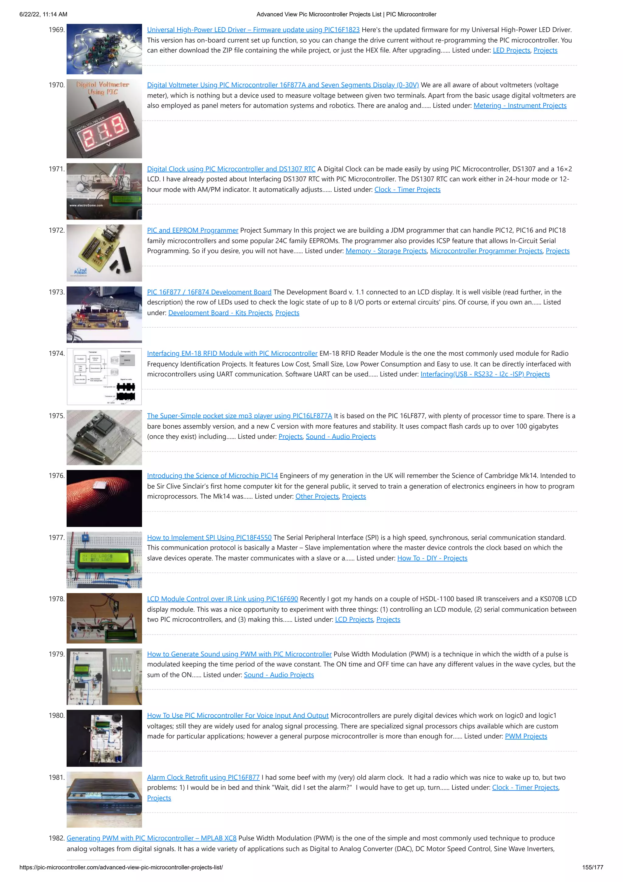 6/22/22, 11:14 AM Advanced View Pic Microcontroller Projects List | PIC Microcontroller https://pic-microcontroller.com/advanced-view-pic-microcontroller-projects-list/ 155/177 1969. Universal High-Power LED Driver – Firmware update using PIC16F1823 Here's the updated firmware for my Universal High-Power LED Driver. This version has on-board current set up function, so you can change the drive current without re-programming the PIC microcontroller. You can either download the ZIP file containing the while project, or just the HEX file. After upgrading…... Listed under: LED Projects, Projects 1970. Digital Voltmeter Using PIC Microcontroller 16F877A and Seven Segments Display (0-30V) We are all aware of about voltmeters (voltage meter), which is nothing but a device used to measure voltage between given two terminals. Apart from the basic usage digital voltmeters are also employed as panel meters for automation systems and robotics. There are analog and…... Listed under: Metering - Instrument Projects 1971. Digital Clock using PIC Microcontroller and DS1307 RTC A Digital Clock can be made easily by using PIC Microcontroller, DS1307 and a 16×2 LCD. I have already posted about Interfacing DS1307 RTC with PIC Microcontroller. The DS1307 RTC can work either in 24-hour mode or 12- hour mode with AM/PM indicator. It automatically adjusts…... Listed under: Clock - Timer Projects 1972. PIC and EEPROM Programmer Project Summary In this project we are building a JDM programmer that can handle PIC12, PIC16 and PIC18 family microcontrollers and some popular 24C family EEPROMs. The programmer also provides ICSP feature that allows In-Circuit Serial Programming. So if you desire, you will not have…... Listed under: Memory - Storage Projects, Microcontroller Programmer Projects, Projects 1973. PIC 16F877 / 16F874 Development Board The Development Board v. 1.1 connected to an LCD display. It is well visible (read further, in the description) the row of LEDs used to check the logic state of up to 8 I/O ports or external circuits' pins. Of course, if you own an…... Listed under: Development Board - Kits Projects, Projects 1974. Interfacing EM-18 RFID Module with PIC Microcontroller EM-18 RFID Reader Module is the one the most commonly used module for Radio Frequency Identification Projects. It features Low Cost, Small Size, Low Power Consumption and Easy to use. It can be directly interfaced with microcontrollers using UART communication. Software UART can be used…... Listed under: Interfacing(USB - RS232 - I2c -ISP) Projects 1975. The Super-Simple pocket size mp3 player using PIC16LF877A It is based on the PIC 16LF877, with plenty of processor time to spare. There is a bare bones assembly version, and a new C version with more features and stability. It uses compact flash cards up to over 100 gigabytes (once they exist) including…... Listed under: Projects, Sound - Audio Projects 1976. Introducing the Science of Microchip PIC14 Engineers of my generation in the UK will remember the Science of Cambridge Mk14. Intended to be Sir Clive Sinclair’s first home computer kit for the general public, it served to train a generation of electronics engineers in how to program microprocessors. The Mk14 was…... Listed under: Other Projects, Projects 1977. How to Implement SPI Using PIC18F4550 The Serial Peripheral Interface (SPI) is a high speed, synchronous, serial communication standard. This communication protocol is basically a Master – Slave implementation where the master device controls the clock based on which the slave devices operate. The master communicates with a slave or a…... Listed under: How To - DIY - Projects 1978. LCD Module Control over IR Link using PIC16F690 Recently I got my hands on a couple of HSDL-1100 based IR transceivers and a KS070B LCD display module. This was a nice opportunity to experiment with three things: (1) controlling an LCD module, (2) serial communication between two PIC microcontrollers, and (3) making this…... Listed under: LCD Projects, Projects 1979. How to Generate Sound using PWM with PIC Microcontroller Pulse Width Modulation (PWM) is a technique in which the width of a pulse is modulated keeping the time period of the wave constant. The ON time and OFF time can have any different values in the wave cycles, but the sum of the ON…... Listed under: Sound - Audio Projects 1980. How To Use PIC Microcontroller For Voice Input And Output Microcontrollers are purely digital devices which work on logic0 and logic1 voltages; still they are widely used for analog signal processing. There are specialized signal processors chips available which are custom made for particular applications; however a general purpose microcontroller is more than enough for…... Listed under: PWM Projects 1981. Alarm Clock Retrofit using PIC16F877 I had some beef with my (very) old alarm clock.  It had a radio which was nice to wake up to, but two problems: 1) I would be in bed and think Wait, did I set the alarm?  I would have to get up, turn…... Listed under: Clock - Timer Projects, Projects 1982. Generating PWM with PIC Microcontroller – MPLAB XC8 Pulse Width Modulation (PWM) is the one of the simple and most commonly used technique to produce analog voltages from digital signals. It has a wide variety of applications such as Digital to Analog Converter (DAC), DC Motor Speed Control, Sine Wave Inverters, 